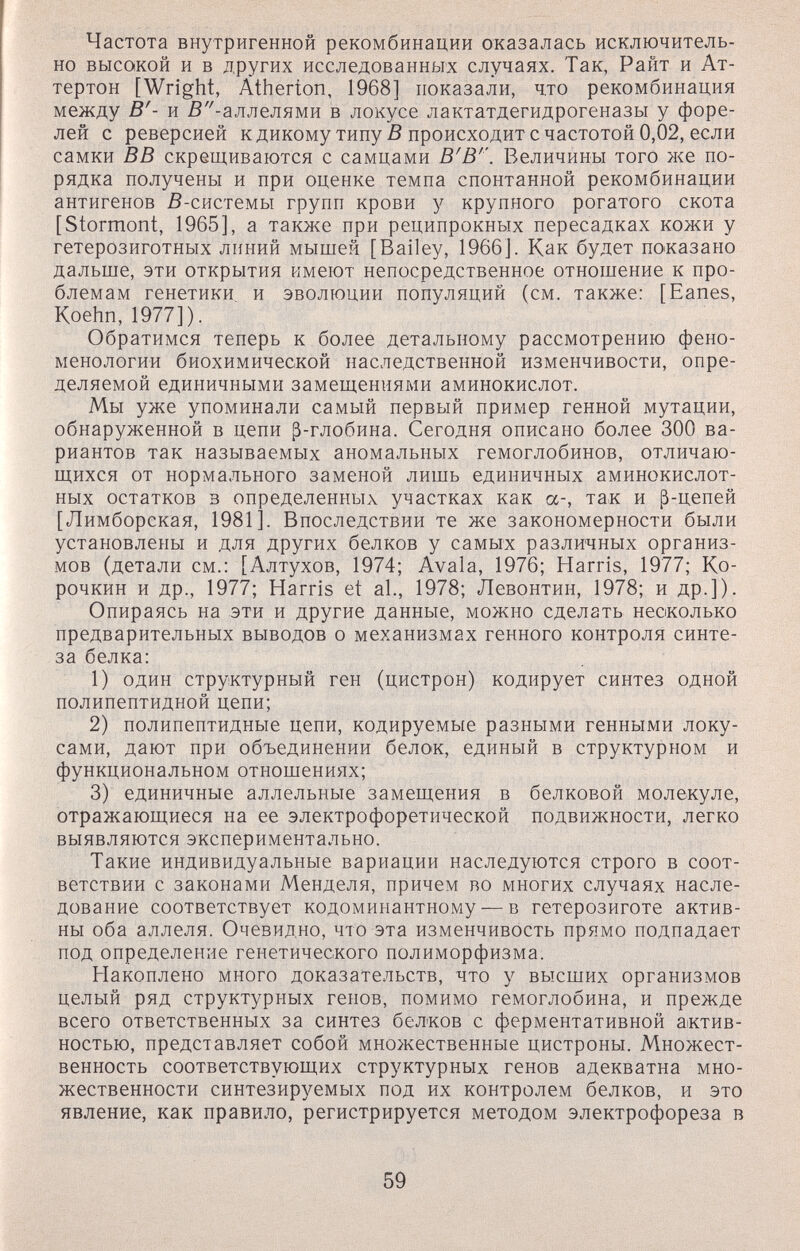 Частота внутригенной рекомбинации оказалась исключитель¬ но высокой и в других исследованных случаях. Так, Райт и Ат- тертон [Wright, Atherton, 1968] показали, что рекомбинация между В'- и ß'^-аллелями в локусе лактатдегидрогеназы у форе¬ лей с реверсией кдикому типу ß происходит с частотой 0,02, если самки ВВ скрещиваются с самцами В'В''. Величины того же по¬ рядка получены и при оценке темпа спонтанной рекомбинации антигенов ß-системы групп крови у крупного рогатого скота [Stormont, 1965], а также при реципрокных пересадках кожи у гетерозиготных линий мышей [Bailey, 1966]. Как будет по'казано дальше, эти открытия имеют непосредственное отношение к про¬ блемам генетики и эволюции популяций (см. также: [Eanes, Koehn,1977]). Обратимся теперь к более детальному рассмотрению фено¬ менологии биохимической наследственной изменчивости, опре¬ деляемой единичными замещениями аминокислот. Мы уже упоминали самый первый пример генной мутации, обнаруженной в цепи ß-глобина. Сегодня описано более 300 ва¬ риантов так называемых аномальных гемоглобинов, отличаю¬ щихся от нормального заменой лишь единичных аминокислот¬ ных остатков 3 определенных участках как et-, так и ß-цепей [Лимборская, 1981]. Впоследствии те же закономерности были установлены и для других белков у самых различных организ¬ мов (детали см.: [Алтухов, 1974; Avala, 1976; Harris, 1977; Ко- рочкин и др., 1977; Harris et al., 1978; Левонтин, 1978; и др.]). Опираясь на эти и другие данные, можно сделать несколько предварительных выводов о механизмах генного контроля синте¬ за белка: 1) один структурный ген (цистрон) кодирует синтез одной полипептидной цепи; 2) полипептидные цепи, кодируемые разными генными локу- сами, дают при объединении белок, единый в структурном и функциональном отношениях; 3) единичные аллельные замещения в белковой молекуле, отражающиеся на ее электрофоретической подвижности, легко выявляются экспериментально. Такие индивидуальные вариации наследуются строго в соот¬ ветствии с законами Менделя, причем во многих случаях насле¬ дование соответствует кодоминантному — в гетерозиготе актив¬ ны оба аллеля. Очевидно, что эта изменчивость прямо подпадает под определение генетического полиморфизма. Накоплено много доказательств, что у высших организмов целый ряд структурных генов, помимо гемоглобина, и прежде всего ответственных за синтез белков с ферментативной актив¬ ностью, представляет собой множественные цистроны. Множест¬ венность соответствующих структурных генов адекватна мно¬ жественности синтезируемых под их контролем белков, и это явление, как правило, регистрируется методом электрофореза в 59