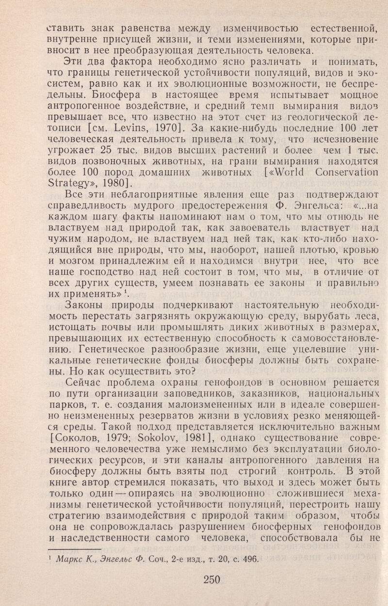 ставить знак равенства между изменчивостью естественной, внутренне присущей жизни, и теми изменениями, которые при¬ вносит в нее преобразующая деятельность человека. Эти два фактора необходимо ясно различать и понимать, что границы генетической устойчивости популяций, видов и эко¬ систем, равно как и их эволюционные возможности, не беспре¬ дельны. Биосфера в настоящее время испытывает мощное антропогенное воздействие, и средний темп вымирания видов превышает все, что известно на этот счет из геологической ле¬ тописи [см. Levins, 1970]. За какие-нибудь последние 100 лет человеческая деятельность привела к тому, что исчезновение угрожает 25 тыс. видов высших растений и более чем 1 тыс. видов позвоночных животных, на грани вымирания находятся более 100 пород домашних животных [«World Conservation Strategy», 1980]. Все эти неблагоприятные явления еще раз подтверждают справедливость мудрого предостережения Ф. Энгельса: «...на каждом шагу факты напоминают нам о том, что мы отнюдь не властвуем над природой так, как завоеватель властвует над чужим народом, не властвуем над ней так, как кто-либо нахо¬ дящийся вне природы, что мы, наоборот, нашей плотью, кровью и мозгом принадлежим ей и находимся внутри нее, что все наше господство над ней состоит в том, что мы, в отличие от всех других существ, умеем познавать ее законы и правильно их применять» \ Законы природы подчеркивают настоятельную необходи¬ мость перестать загрязнять окружающую среду, вырубать леса, истощать почвы или промышлять диких животных в размерах, превышающих их естественную способность к самовосстановле¬ нию. Генетическое разнообразие жизни, еще уцелевшие уни¬ кальные генетические фонды биосферы долл<ны быть сохране¬ ны. Но как осуществить это? Сейчас проблема охраны генофондов в основном решается по пути организации заповедников, заказников, национальных парков, т. е. создания малоизмененных или в идеале совершен¬ но неизмененных резерватов жизни в условиях резко меняющей¬ ся среды. Такой подход представляется исключительно важным [Соколов, 1979; Sokolov, 1981], однако существование совре¬ менного человечества уже немыслимо без эксплуатации биоло¬ гических ресурсов, и эти каналы антропогенного давления на биосферу должны быть взяты под строгий контроль. В этой книге автор стремился показать, что выход и здесь может быть только один — опираясь на эволюционно сложившиеся меха¬ низмы генетической устойчивости популяций, перестроить нашу стратегию взаимодействия с природой таким образом, чтобы она не сопровождалась разрушением биосферных генофондов и наследственности самого человека, способствовала бы не • Маркс К; Энгельс Ф. Соч., 2-е изд., т. 20, с. 496. 250