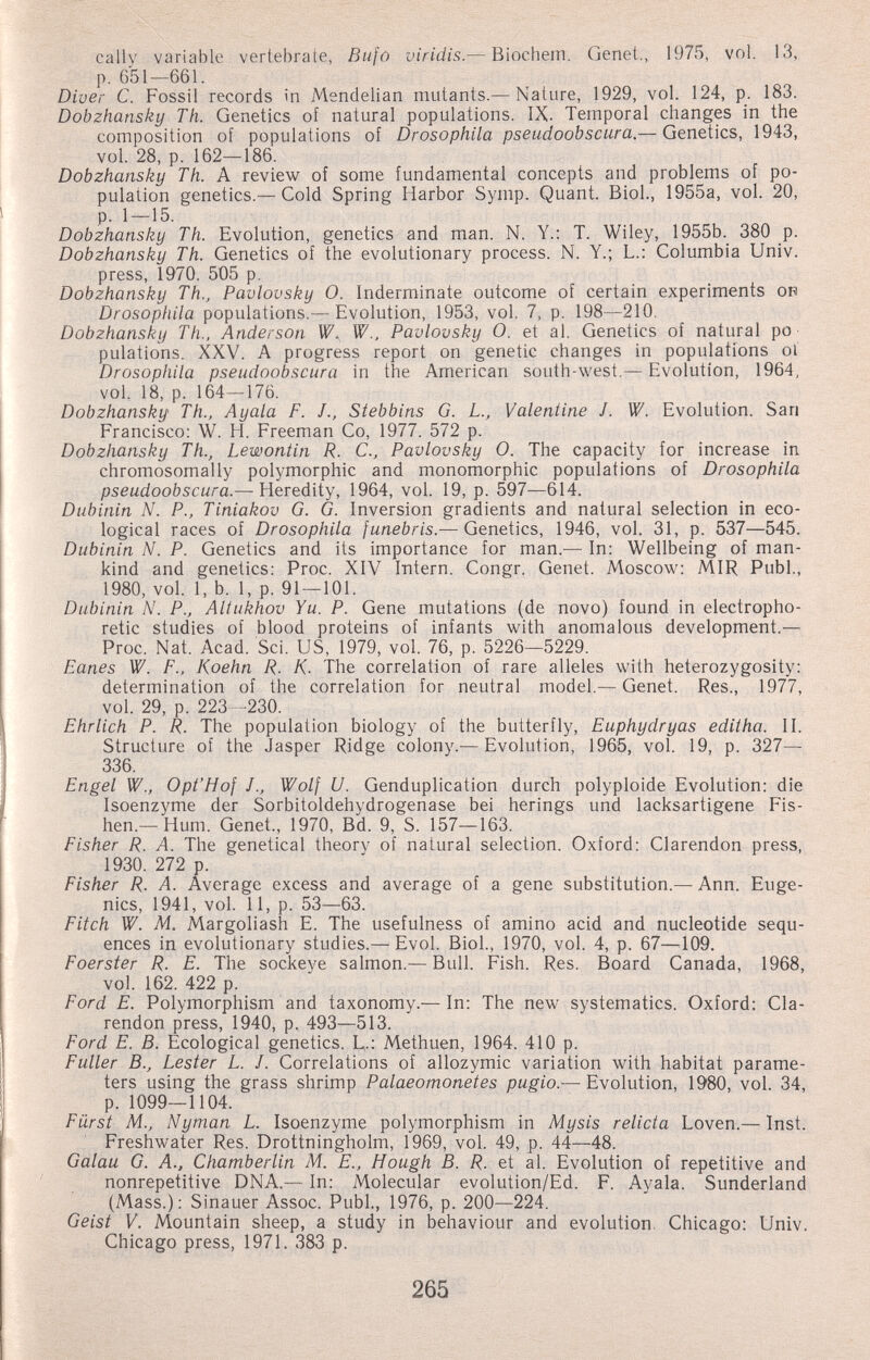 cally variable vertebrate, Bufó viridis.— Biochem. Genet., 1975, vol. 13, p. 651—661. Diver С. Fossil records in Mendelian mutants.— Nature, 1929, vol. 124, p. 183. Dobzhansky Th. Genetics of natural populations. IX. Temporal changes in the composition of populations of Drosophila pseudoobscura.— Genetics, 1943, vol. 28, p. 162—186. Dobzhansky Th. A review of some fundamental concepts and problems of po¬ pulation genetics.—Cold Spring Harbor Symp. Quant. Biol., 1955a, vol. 20, p. 1 — 15. Dobzhansky Th. Evolution, genetics and man. N. Y.: T. Wiley, 1955b._ 380 p. Dobzhansky Th. Genetics of the evolutionary process. N. Y.; L.: Columbia Univ. press, 1970. 505 p. Dobzhansky Th., Pavlovsky 0. Inderminate outcome of certain experiments on Drosophila populations.— Evolution, 1953, vol. 7, p. 198—210. Dobzhansky Th., Anderson W., W., Pavlovsky O. et al. Genetics of natural po¬ pulations. XXV. A progress report on genetic changes in populations ol Drosophila pseudoobscura in the American south-west.— Evolution, 1964, vol. 18, p. 164—176. Dobzhansky Th., Ay ala F. J., Stebbins G. L., Valentine J. W. Evolution. San Francisco: W. H. Freeman Co, 1977. 572 p. Dobzhansky Th., Lewontin R. C., Pavlovsky 0. The capacity for increase in chromosomally polymorphic and monomorphic populations of Drosophila pseudoobscura.— Heredity, 1964, vol. 19, p. 597^—614. Dubinin N. P., Tiniakov G. G. Inversion gradients and natural selection in eco¬ logical races of Drosophila funebris.— Genetics, 1946, vol. 31, p. 537—545. Dubinin N. P. Genetics and its importance for man.^— In; Wellbeing of man¬ kind and genetics: Proc. XIV Intern. Congr. Genet. Moscow: MIR Pubi., 1980, vol. 1, b. 1, p. 91—101. Dubinin N. P., Altukhov Yu. P. Gene mutations (de novo) found in electropho- retic studies of blood proteins of infants with anomalous development.— Proc. Nat. Acad. Sci. US, 1979, vol. 76, p. 5226—5229. Eanes W. F., Koehn R. K- The correlation of rare alleles with heterozygosity: determination of the correlation for neutral model.— Genet. Res., 1977, vol. 29, p. 223 -230. Ehrlich P. R. The population biology of the butterfly, Euphydryas editha. II. Structure of the Jasper Ridge colony.—Evolution, 1965, vol. 19, p. 327— 336. Engel W., Opt'Hof J., Wolf U. Genduplication durch polyploide Evolution: die Isoenzyme der Sorbitoldehydrogenase bei herings und lacksartigene Fis- hen.—Hum. Genet., 1970, Bd. 9, S. 157—163. Fisher R. A. The genetical theory of natural selection. Oxford: Clarendon press, 1930. 272 p. Fisher R. A. Average excess and average of a gene substitution.—Ann. Euge¬ nics, 1941, vol. 11, p. 53—63. Fitch W. M. Margoliash E. The usefulness of amino acid and nucleotide sequ¬ ences in evolutionary studies.— Evol. Biol., 1970, vol. 4, p. 67—^109. Foerster R. E. The sockeye salmon.— Bull. Fish. Res. Board Canada, 1968, vol. 162. 422 p. Ford E. Polymorphism and taxonomy.— In: The new systematics. Oxford: Cla¬ rendon press, 1940, p. 493—513. Ford E. B. Ecological genetics. E-: Methuen, 1964. 410 p. Fuller В., Lester L. J. Correlations of allozymic variation with habitat parame¬ ters using the grass shrimp Palaeomonetes pugio.— Evolution, 1980, vol. 34, p. 1099—1104. Fürst M., Nyman L. Isoenzyme polymorphism in Mysis relicta Loven.— Inst. Freshwater Res. Drottningholm, 1969, vol. 49, p. 44—48. Galau G. A., Chamberlin M. E., Hough B. R. et al. Evolution of repetitive and nonrepetitive DNA.— In: Molecular evolution/Ed. F. Ayala. Sunderland (Mass.): Sinauer Assoc. Pubi., 1976, p. 200—224. Geist V. Mountain sheep, a study in behaviour and evolution, Chicago; Univ. Chicago press, 1971. 383 p. 265