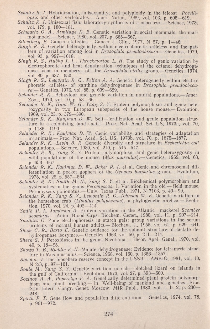 Schultz R. J. Hybridization, unisexuality, and polyploidy in the teleost Poecili- opsis and other vertebrates.— Amer. Natur., 1969, vol. 103, p. 605—619. Schultz R. J. Unisexual fish: laboratory synthesis of a «species».— Science, 1973, vol. 179, p. 180—181. Schwartz O. A., Armitage К- В. Genetic variation in social mammals: the mar¬ mot model.— Science, 1980, vol. 207, p. 665-667. Silverberg E. Cancer statistics.— Cancer J. Clin., 1977, N 27, p. 1—46. Singh R. S. Genetic heterogeneity within electrophoretic «alleles» and the pat¬ tern of variation among loci in Drosophila pseudoobscura.— Genetics, 1979, vol. 93, p. 997—1018. Singh R. S; Hubby J. L., Throckmorton L. H. The study of genie variation by electrophoretic and heat denaturation techniques at the octanol dehydroge¬ nase locus in members of the Drosophila virilis group.— Genetics, 1974, vol. 80, p. 637—650. Singh R. S., Lewontin R. C., Felton A. A. Genetic heterogeneity within electro¬ phoretic «alleles» of xanthine dehydrogenase in Drosophila pseudoobscu¬ ra.— Genetics, 1976, vol. 85, p. 609—629. Selander R. K-, Behaviour and genetic variation in natural populations.— Amer. Zool., 1970, vol. 10, p. 53—66. Selander R. K., Hunt W. G., Yang S. Y. Protein polymorphism and genie hete¬ rozygosity in two European subspecies of the house mouse.— Evolution, 1969, vol. 23, p. 379—390. Selander R. K-, Kaufman D. W. Self—fertilization and genie population struc¬ ture in a colonizing land snail.— Proc. Nat. Acad. Sci. US, 1973a, vol. 70, p. 1186—1190. Selander R. K., Kaufman D. W. Genie variability and strategies of adaptation in animals.— Proc. Nat. Acad. Sci. US, 1973b, vol. 70, p. 1875—1877. Selander R. K-, Levin B. R. Genetic diversity and structure in Escherichia coli populations.— Science, 1980, vol. 210, p. 545—547. Selander R. K., Yang S. Y. Protein polymorphism and genie heterozygosity in wild populations of the mouse (Mus musculus).— Genetics, 1969, vol. 63, p. 653—667. Selander R. K., Kaufman D. W., Baker R. J. et al. Genie and chromosomal dif¬ ferentiation in pocket gophers of the Geomys bursarius group.— Evolution, 1975, vol. 28, p. 557—564. Selander R. K- Smith M. H.. Yang S. Y. et al. Biochemical polymorphism and systematics in the genus Peromyscus. I. Variation in the old — field mouse, Peromyscus polionotus.— Univ. Texas Pubi., 1971, N 7103, p. 49—90. Selander R. K., Yang S. У., Lewontin R. C., Johnson W. E. Genetic variation in the horseshoe crab {Limulus polyphemus), a phylogenetic «Relic».—Evolu¬ tion, 1970, vol. 24, p. 402—414. Smith P. J., Jamieson A. Protein variation in the Atlantic mackerel Scomber seombrus —Anim. Blood Grps. Biochem. Genet., 1980, vol. 11, p. 207—214. Smithies O: Zone electrophoresis in starch gels: group variations in the serum proteins of normal human adults.— Biochem. J., 1955, vol. 61, p. 629—641. Shaw C. R., Barto E. Genetic evidence for the subunit structure of lactate de¬ hydrogenase isozymes.— Genetics, 1963, vol. 50, p. 211—214. Sheen S. J. Peroxidases in the genus Nicotiana.— Theor. Appi. Genet., 1970, vol. 40, p. 18—25. Shows T. В., Ruddle F. H. Malate dehydrogenase: Evidence for tetrameric struc¬ ture in Mus musculus.— Science, 1968, vol. 160, p. 1356—1357. Sokolov V. The biosphere reserve concept in the USSR.— AMBIO, 1981, vol. 10, N 2/3, p. 97-101.  Soule M., Yang S. Y. Genetic variation in side—blotched lizard on islands m the gulf of California.— Evolution, 1973, vol. 27, p. 593—600. Sozinov A. A., Poperelya F. A. Genetically determined plant protein polymorp¬ hism and plant breeding.— In: Well-being of mankind and genetics: Proc. XIV Intern. Congr. Genet. Moscow: MIR Pubi., 1980, vol. 1, b. 2, p. 230— 248. Spleth P. T. Gene flow and population differentiation.— Genetics, 1974, vol. 78, p. 961—972. 274