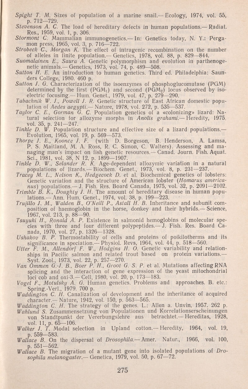 Spighi T. M. Sizes of population of a marine snail.—Ecology, 1974, vol. 55, p. 712—729. Stevenson A. C. The load of hereditary defects in human populations.— Radial. Res., 1959, vol. 1, p. 306. Stormont C. Mammalian immunogenetics.— In: Genetics today, N. Y.: Perga- mon press, 1965, vol. 3, p. 716—722. Strobeck C., Morgan K- The effect of intragenic recombination on the number of alleles in finite population.— Genetics, 1978, vol. 88, p. 829—844. Suomalainen E., Saura A. Genetic polymorphism and evolution in parthenoge- netic animals.— Genetics, 1973, vol. 74, p. 489—508. Sutton H. E. An introduction to human genetics. Third ed. Philadelphia: Saun¬ ders College, 1980. 460 p. Sutton J. G. Characterization of the isoenzymes of phosphoglucomutase (PGM) determined by the first (PGMi) and second (PGM2) locus observed by iso¬ electric focusing.— Hum. Genet., 1979, vol. 47, p. 279—290. Tabachnik W. J., Powell J. R. Genetic structure of East African domestic popu¬ lation of Aedes aegypti.— Nature, 1978, vol. 272, p. 535—537. Taylor C. E., Gorman G. C. Population genetics of a «colonizing» lizard: Na¬ tural selection for allozyme morphs in Anolis grahami.— Heredity, 1975. vol. 35, p. 241—247. Tinkle D. W. Population structure and effective size of a lizard populations.— Evolution, 1965, vol. 19, p. 569—573. Thorpe J. E., Koonce J. F. (with D. Borgeson, B. Henderson, A. Lamsa, P. S. Maitland, M. A. Ross, R. C. Simon, C. Walters). Assessing and ma¬ naging man's impact on fish genetic resources.— Canad. Journ. Fish. Aquat. Sci., 1981, vol. 38, N 12, p. 1899—1907. Tinkle D. W., Selander R. K. Age-dependent allozymic variation in a natural populations of lizards.— Biochem. Genet., 1973, vol. 8, p. 231—237. Tracey M. L, Nelson K-, Hedgecock D. et al. Biochemical genetics of lobsters: Genetic variation and the structure of American lobster {Homarus america- nus) populations.— J. Fish. Res. Board Canada, 1975, vol. 32, p. 2091—2102. Trimble B. K-, Doughty J. H. The amount of hereditary disease in human popu¬ lations.— Ann. Hum. Genet., 1974, vol. 38, p. 199—223. Trujillo J. M., Waiden В., O'Neill P., Astati H. В. Inheritance and subunit com¬ position of haemoglobin in the horse, donkey and their hybrids.— Science, 1967, vol. 213, p. 88—90. Tsuyuki H., Ronald A. P. Existence in salmonid hemoglobins of molecular spe¬ cies with three and four different polypeptides.— J. Fish. Res. Board Ca¬ nada, 1970, vol. 27, p. 1326—1328. Ushakov B. P. Thermostability of cells and proteins of poikilotherms and its significance in speciation.— Physiol. Revs, 1964, vol. 44, p. 518—560. Utter F. M; Allendorf F. W., Hodgins H. O. Genetic variability and relation¬ ships in Pacific salmon and related trout based on protein variations.— Syst. Zool., 1973, vol. 22, p. 257—270. Van Ommen G.-J. В., Boer P. H., Groot G. S. P. et al. Mutations affecting RNA splicing and the interaction of gene expression of the yeast mitochondrial loci cob and oxi-3.— Cell, 1980, vol. 20, p. 173—183. Vogel F., Motulsky A. G. Human genetics. Problems and approaches. B. etc.: Spring.-Verl., 1979. 700 p. Waddington C. H. Canalization of development and the inheritance of acquired character.— Nature, 1942, vol. 150, p. 563—565. Waddington C. H. The strategy of the genes. L.: Allen a. Unvin, 1957. 262 p. Wahlund S. Zusammensetzung von Populationen und Korrelationserscheinungen von Standtpunkt der Vererbungslehre aus betrachtet.—Hereditas, 1928, vol. II, p. 65—106. Walker J. T. Modal selection in Upland cotton.—Heredity, 1964, vol. 19, p. 559—583. Wallace B. On the dispersal of Drosophila — Amer. Natur., 1966, vol. 100, p. 551—562. Wallace B. The migration of a mutant gene into isolated populations of Dro¬ sophila melanogaster.— Genetica, 1979, vol. 50, p. 67—72. 275