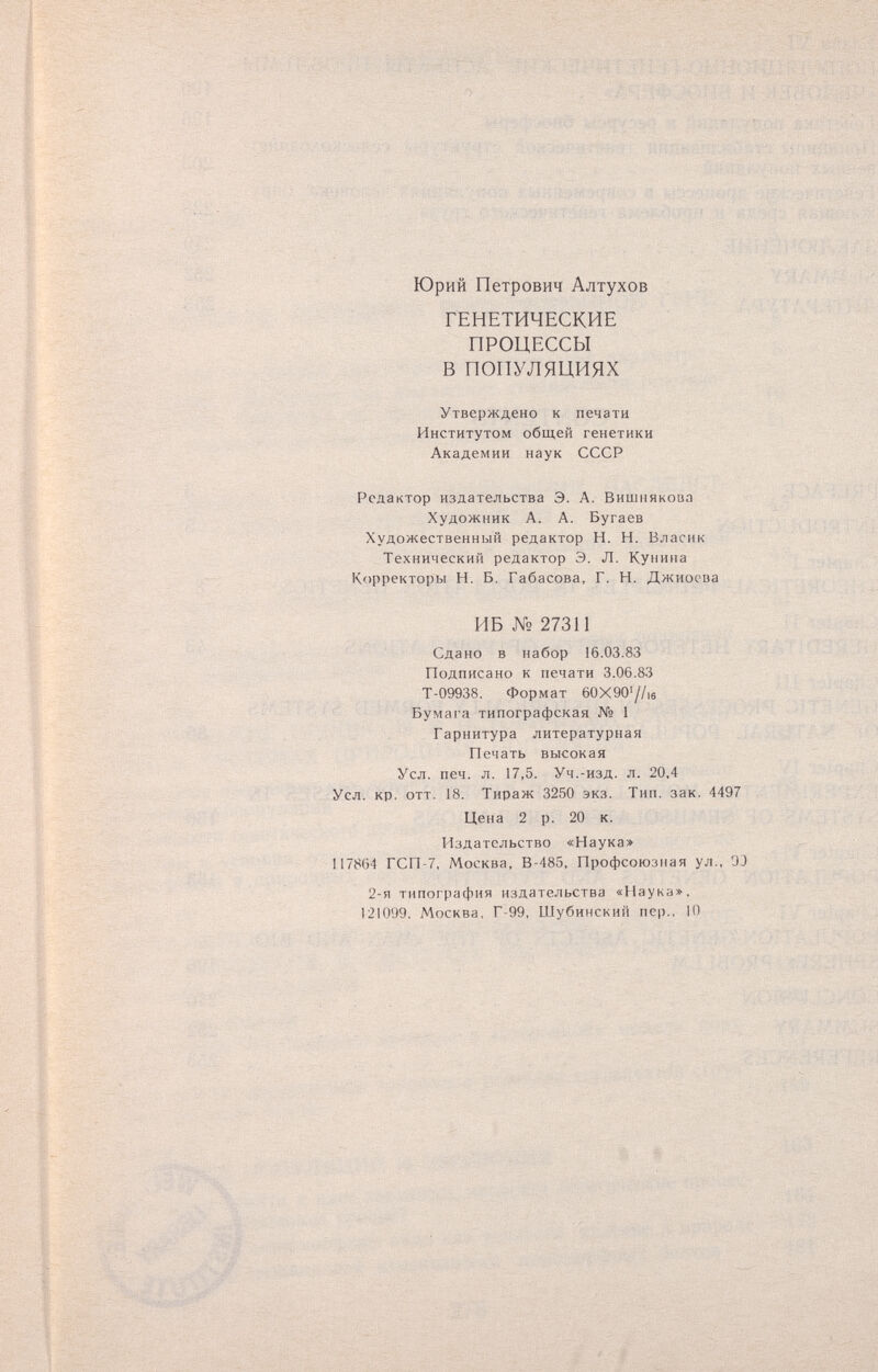 о ; Юрий Петрович Алтухов ГЕНЕТИЧЕСКИЕ ПРОЦЕССЫ В ПОПУЛЯЦИЯХ Утверждено к печати Институтом общей генетики Академии наук СССР Редактор издательства Э. А. Вишнякова Художник А. А. Бугаев Художественный редактор Н. Н. Власнк Технический редактор Э. Л. Кунипа Корректоры Н. Б. Габасова, Г. Н. Джиосва ИБ № 27311 Сдано в набор 16.03.83 Подписано к печати 3.06.83 Т-09938. Формат 60X 90'//,s Бумага типографская № 1 Гарнитура литературная Печать высокая Усл. печ. л. 17,5. Уч.-изд. л. 20,4 Усл. кр. OTT. 18. Тираж 3250 экз. Тип. зак. 4497 Цена 2 р. 20 к. Издательство «Наука> IÍ7864 ГСП-7, Москва, В-485, Профсоюзная ул., OJ 2-я типография издательства «Наука», 121099. Москва, Г-99, Шубинский пер.. 10