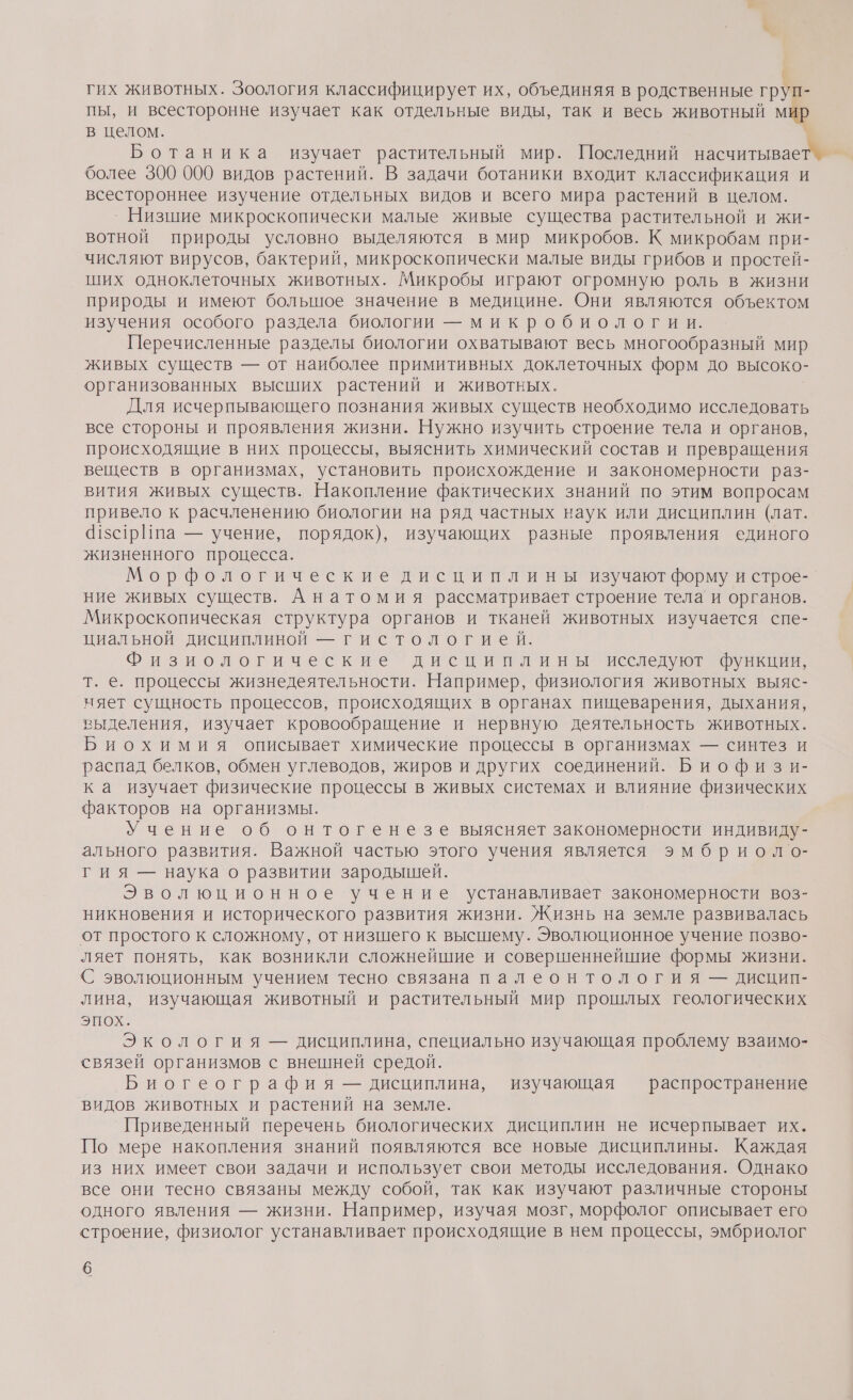 гих животных. Зоология классифицирует их, объединяя в родственные груп- пы, и всесторонне изучает как отдельные виды, так и весь животный мир в целом. Ботаника изучает растительный мир. Последний насчитывает более 300 000 видов растений. В задачи ботаники входит классификация и всестороннее изучение отдельных видов и всего мира растений в целом. `® Низшие микроскопически малые живые существа растительной и жи- вотной природы условно выделяются в мир микробов. К микробам при- числяют вирусов, бактерий, микроскопически малые виды грибов и простей- ших одноклеточных животных. Микробы играют огромную роль в жизни природы и имеют болышное значение в медицине. Они являются объектом изучения особого раздела биологии — микробиологии. Перечисленные разделы биологии охватывают весь многообразный мир живых существ — от наиболее примитивных доклеточных форм до высоко- организованных высших растений и животных. Для исчерпывающего познания живых существ необходимо исследовать все стороны и проявления жизни. Нужно изучить строение тела и органов, происходящие в них процессы, выяснить химический состав и превращения веществ в организмах, установить происхождение и закономерности раз- вития живых существ. Накопление фактических знаний по этим вопросам привело к расчленению биологии на ряд частных наук или дисциплин (лат. 41с1рИпа — учение, порядок), изучающих разные проявления единого жизненного процесса. Морфологические дисциплины изучают форму и строе- ние живых существ. Анатомия рассматривает строение тела и органов. Микроскопическая структура органов и тканей животных изучается спе- циальной дисциплиной — гистологией. Физиологические дисциплины исследуют функции, т. е. процессы жизнедеятельности. Например, физиология животных выяс- няет сущность процессов, происходящих в органах пищеварения, дыхания, выделения, изучает кровообращение и нервную деятельность животных. распад белков, обмен углеводов, жиров и других соединений. Биофизи- ка изучает физические процессы в живых системах и влияние физических факторов на организмы. Учение об онтогенезе выясняет закономерности индивиду- ального развития. Важной частью этого учения является эмбриоло- гия — наука о развитии зародышей. Эволюционное учение устанавливает закономерности воз- никновения и исторического развития жизни. Жизнь на земле развивалась от простого к сложному, от низшего к высшему. Эволюционное учение позво- ляет понять, как возникли сложнейшие и совершеннейшие формы жизни. С эволюционным учением тесно связана палеонтология — дисцип- лина, изучающая животный и растительный мир прошлых геологических эпох. Экология — дисциплина, специально изучающая проблему взаимо- связей организмов с внешней средой. Биогеография — дисциплина, изучающая — распространение видов животных и растений на земле. Приведенный перечень биологических дисциплин не исчерпывает их. По мере накопления знаний появляются все новые дисциплины. Каждая из них имеет свои задачи и использует свои методы исследования. Однако все они тесно связаны между собой, так как изучают различные стороны одного явления — жизни. Например, изучая мозг, морфолог описывает его строение, физиолог устанавливает происходящие в нем процессы, эмбриолог