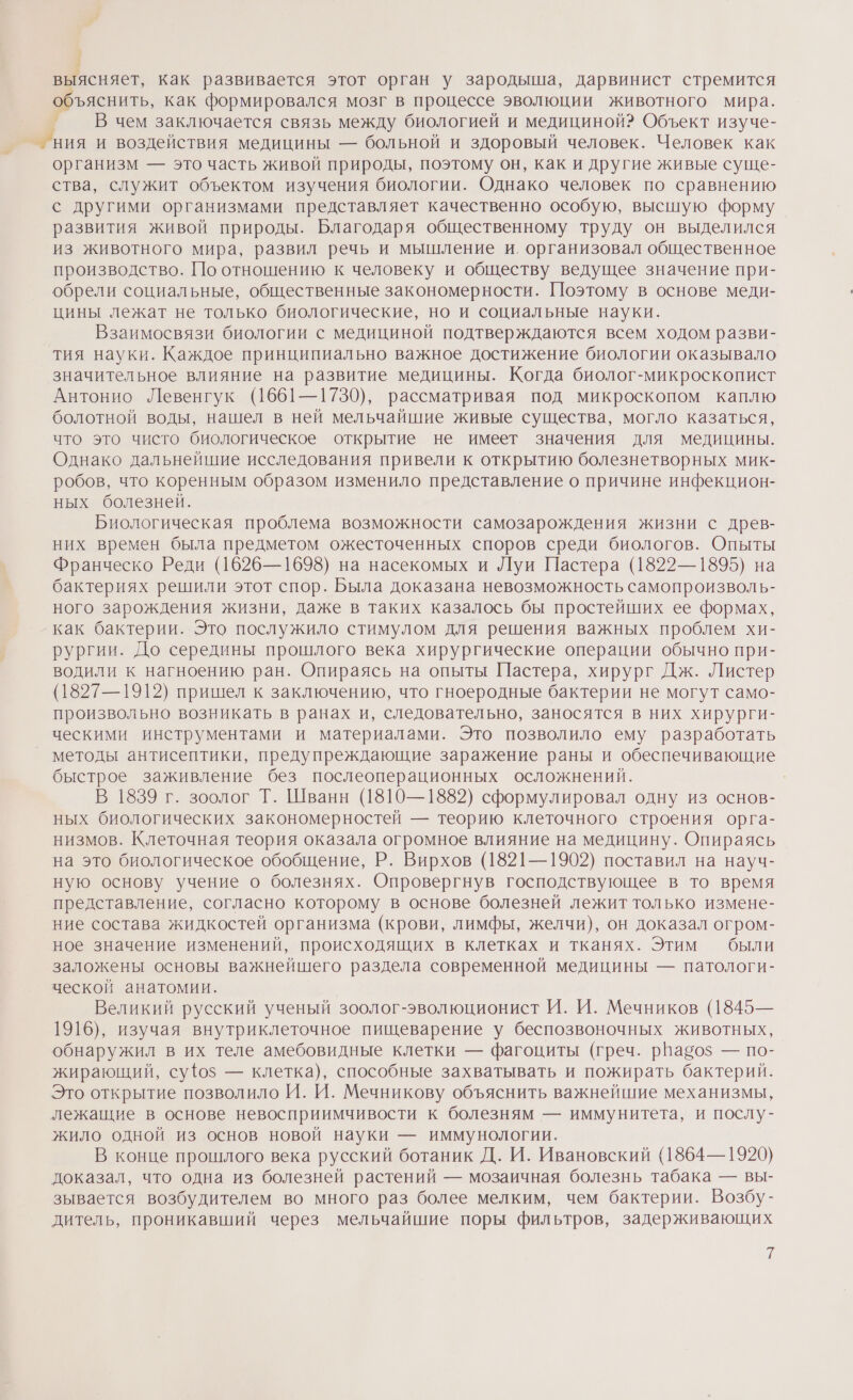 1 выясняет, как развивается этот орган у зародыша, дарвинист стремится объяснить, как формировался мозг в процессе эволюции животного мира. _ _ В чем заключается связь между биологией и медициной? Объект изуче- _ ния и воздействия медицины — больной и здоровый человек. Человек как организм — это часть живой природы, поэтому он, как и другие живые суще- ства, служит объектом изучения биологии. Однако человек по сравнению с другими организмами представляет качественно особую, высшую форму развития живой природы. Благодаря общественному труду он выделился из животного мира, развил речь и мышление и. организовал общественное производство. По отношению к человеку и обществу ведущее значение при- обрели социальные, общественные закономерности. Поэтому в основе меди- цины лежат не только биологические, но и социальные науки. Взаимосвязи биологии с медициной подтверждаются всем ходом разви- тия науки. Каждое принципиально важное достижение биологии оказывало значительное влияние на развитие медицины. Когда биолог-микроскопист Антонио Левенгук (1661—1730), рассматривая под микроскопом каплю болотной воды, нашел в ней мельчайшие живые существа, могло казаться, что это чисто биологическое открытие не имеет значения для медицины. Однако дальнейшие исследования привели к открытию болезнетворных мик- робов, что коренным образом изменило представление о причине инфекцион- ных болезней. Биологическая проблема возможности самозарождения жизни с древ- них времен была предметом ожесточенных споров среди биологов. Опыты Франческо Реди (1626—1698) на насекомых и Луи Пастера (1822—1895) на бактериях решили этот спор. Была доказана невозможность самопроизволь- ного зарождения жизни, даже в таких казалось бы простейших ее формах, как бактерии. Это послужило стимулом для решения важных проблем хи- рургии. До середины прошлого века хирургические операции обычно при- водили к нагноению ран. Опираясь на опыты Пастера, хирург Дж. Листер (1827—1912) пришел к заключению, что гноеродные бактерии не могут само- произвольно возникать в ранах и, следовательно, заносятся в них хирурги- ческими инструментами и материалами. Это позволило ему разработать методы антисептики, предупреждающие заражение раны и обеспечивающие быстрое заживление без послеоперационных осложнений. В 1839 г. зоолог Т. Шванн (1810—1882) сформулировал одну из основ- ных биологических закономерностей — теорию клеточного строения орга- низмов. Клеточная теория оказала огромное влияние на медицину. Опираясь на это биологическое обобщение, Р. Вирхов (1821—1902) поставил на науч- ную основу учение о болезнях. Опровергнув господствующее в то время представление, согласно которому в основе болезней лежит только измене- ние состава жидкостей организма (крови, лимфы, желчи), он доказал огром- ное значение изменений, происходящих в клетках и тканях. Этим были заложены основы важнейшего раздела современной медицины — патологи- ческой анатомии. | Великий русский ученый зоолог-эволюционист И. И. Мечников (1845— 1916), изучая внутриклеточное пищеварение у беспозвоночных животных, обнаружил в их теле амебовидные клетки — фагоциты (греч. рвабо$ — по- жирающий, су{ф0з — клетка), способные захватывать и пожирать бактерий. Это открытие позволило И. И. Мечникову объяснить важнейшие механизмы, лежащие в основе невосприимчивости к болезням — иммунитета, и послу- жило одной из основ новой науки — иммунологии. В конце прошлого века русский ботаник Д. И. Ивановский (1864—1920) доказал, что одна из болезней растений — мозаичная болезнь табака — вы- зывается возбудителем во много раз более мелким, чем бактерии. Возбу- дитель, проникавший через мельчайшие поры фильтров, задерживающих