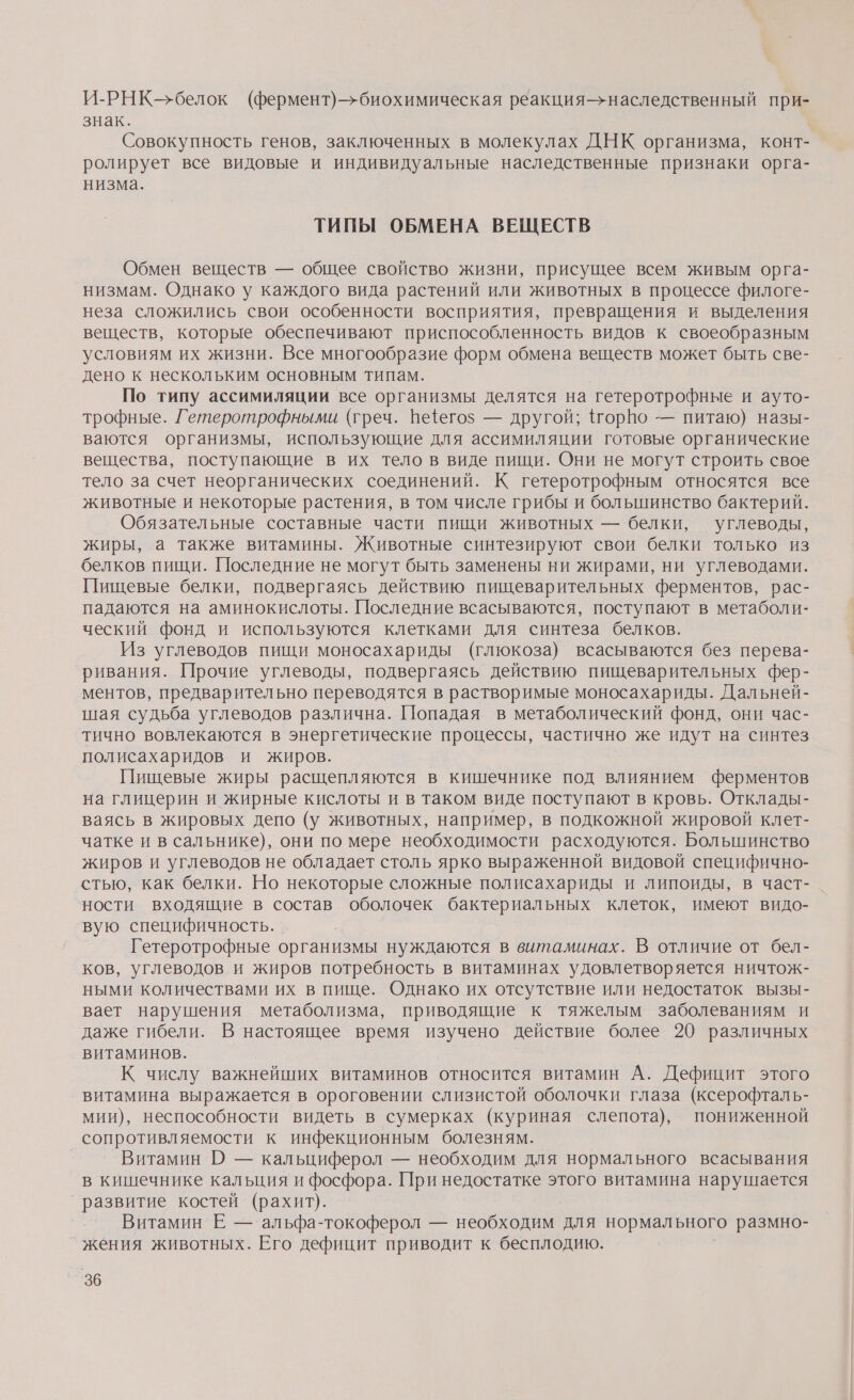 И-РНК-белок (фермент)—&gt;биохимическая реакция-—&gt;наследственный при- знак. Совокупность генов, заключенных в молекулах ДНК организма, конт- ролирует все видовые и индивидуальные наследственные признаки орга- низма. ТИПЫ ОБМЕНА ВЕЩЕСТВ Обмен веществ — общее свойство жизни, присущее всем живым орга- низмам. Однако у каждого вида растений или животных в процессе филоге- неза сложились свои особенности восприятия, превращения и выделения веществ, которые обеспечивают приспособленность видов к своеобразным условиям их жизни. Все многообразие форм обмена веществ может быть све- дено к нескольким основным типам. По типу ассимиляции все организмы делятся на гетеротрофные и ауто- трофные. Гетеротрофными (греч. Вёегоз — другой; {горВо — питаю) назы- ваются организмы, использующие для ассимиляции готовые органические вещества, поступающие в их тело в виде пищи. Они не могут строить свое тело за счет неорганических соединений. К гетеротрофным относятся все животные и некоторые растения, в том числе грибы и большинство бактерий. Обязательные составные части пищи животных — белки, углеводы, жиры, а также витамины. Животные синтезируют свои белки только из белков пищи. Последние не могут быть заменены ни жирами, ни углеводами. Пищевые белки, подвергаясь действию пищеварительных ферментов, рас- падаются на аминокислоты. Последние всасываются, поступают в метаболи- ческий фонд и используются клетками для синтеза белков. Из углеводов пищи моносахариды (глюкоза) всасываются без перева- ривания. Прочие углеводы, подвергаясь действию пищеварительных фер- ментов, предварительно переводятся в растворимые моносахариды. Дальней- шая судьба углеводов различна. Попадая в метаболический фонд, они час- тично вовлекаются в энергетические процессы, частично же идут на синтез полисахаридов и жиров. Пищевые жиры расщепляются в кишечнике под влиянием ферментов на глицерин и жирные кислоты и в таком виде поступают в кровь. Отклады- ваясь в жировых депо (у животных, например, в подкожной жировой клет- чатке и в сальнике), они по мере необходимости расходуются. Большинство жиров и углеводов не обладает столь ярко выраженной видовой специфично- стью, как белки. Но некоторые сложные полисахариды и липоиды, в част-. ности входящие в состав оболочек бактериальных клеток, имеют видо- вую специфичность. Гетеротрофные организмы нуждаются в витаминах. В отличие от бел- ков, углеводов и жиров потребность в витаминах удовлетворяется ничтож- ными количествами их в пище. Однако их отсутствие или недостаток вызы- вает нарушения метаболизма, приводящие к тяжелым заболеваниям и даже гибели. В настоящее время изучено действие более 20 различных витаминов. К числу важнейших витаминов относится витамин А. Дефицит этого витамина выражается в ороговении слизистой оболочки глаза (ксерофталь- мии), неспособности видеть в сумерках (куриная слепота), пониженной сопротивляемости к инфекционным болезням. Витамин О — кальциферол — необходим для нормального всасывания в кишечнике кальция и фосфора. При недостатке этого витамина нарушается развитие костей (рахит). Витамин Ё — альфа-токоферол — необходим для нормального размно- жения животных. Его дефицит приводит к бесплодию.