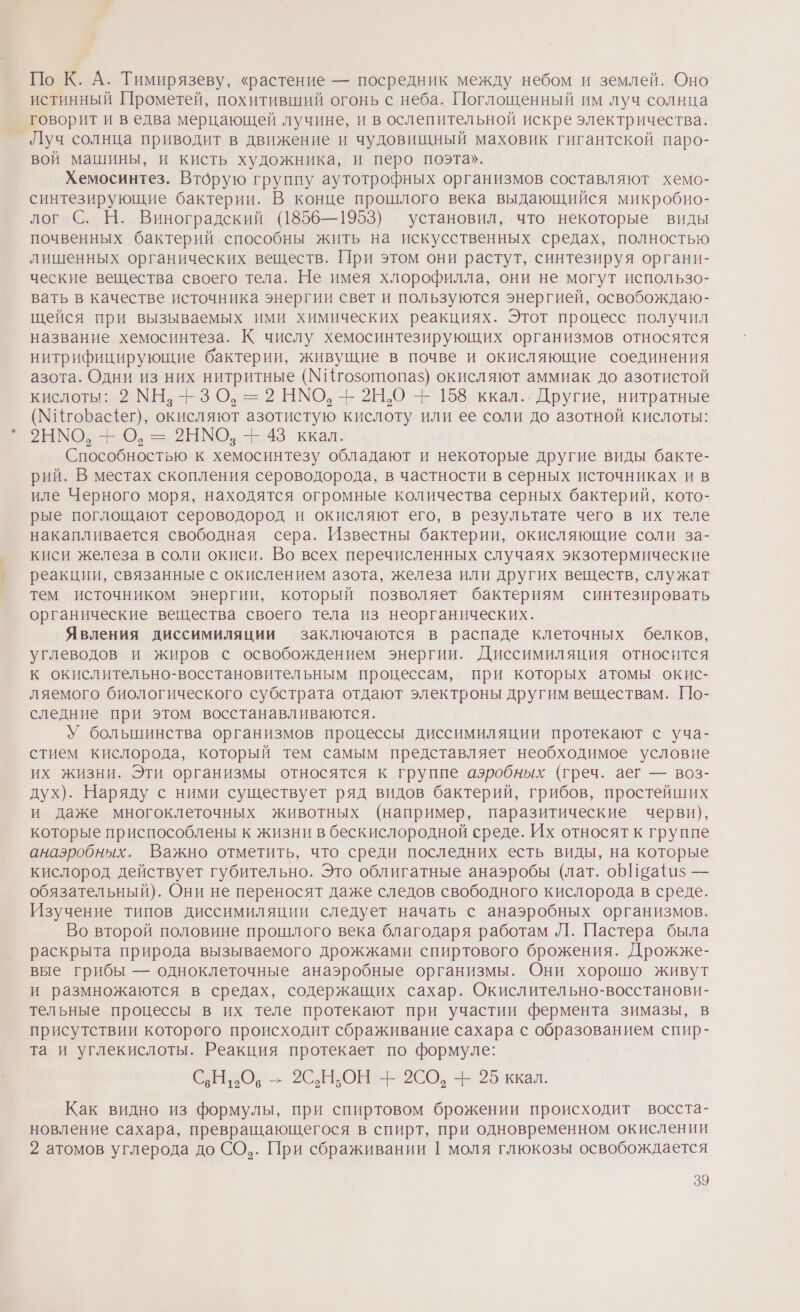 По К. А. Тимирязеву, «растение — посредник между небом и землей. Оно истинный Прометей, похитивший огонь с неба. Поглощенный им луч солнца говорит и ведва мерцающей лучине, и в ослепительной искре электричества. Луч солнца приводит в движение и чудовищный маховик гигантской паро- вой машины, и кисть художника, и перо поэта». Хемосинтез. Вторую группу аутотрофных организмов составляют хемо- синтезирующие бактерии. В конце прошлого века выдающийся микробио- лог С. Н. Виноградский (1856—1953) установил, что некоторые виды почвенных бактерий способны жить на искусственных средах, полностью лишенных органических веществ. При этом они растут, синтезируя органи- ческие вещества своего тела. Не имея хлорофилла, они не могут использо- вать в качестве источника энергии свет и пользуются энергией, освобождаю- щейся при вызываемых ими химических реакциях. Этот процесс получил название хемосинтеза. К числу хемосинтезирующих организмов относятся нитрифицирующие бактерии, живущие в почве и окисляющие соединения азота. Одни из них нитритные (МИгозотопаз$) окисляют аммиак до азотистой кислоты: 2 МН. 3 О, = 2 НМО, -- 2Н.О + 158 ккал... Другие, нитратные (МИгоБасег), окисляют азотистую кислоту или ее соли до азотной кислоты: МО, = 2Ы МО: -Е.48 ккал: Способностью к хемосинтезу обладают и некоторые другие виды бакте- рий. В местах скопления сероводорода, в частности в серных источниках ив иле Черного моря, находятся огромные количества серных бактерий, кото- рые поглощают сероводород и окисляют его, в результате чего в их теле накапливается свободная сера. Известны бактерии, окисляющие соли за- киси железа в соли окиси. Во всех перечисленных случаях экзотермические реакции, связанные с окислением азота, железа или других веществ, служат тем источником энергии, который позволяет бактериям синтезировать органические вещества своего тела из неорганических. Явления диссимиляции заключаются в распаде клеточных белков, углеводов и жиров с освобождением энергии. Диссимиляция относится к окислительно-восстановительным процессам, при которых атомы окис- ляемого биологического субстрата отдают электроны другим веществам. [1о- следние при этом восстанавливаются. У большинства организмов процессы диссимиляции протекают с уча- стием кислорода, который тем самым представляет необходимое условие их жизни. Эти организмы относятся к группе аэробных (греч. аег — воз- дух). Наряду с ними существует ряд видов бактерий, грибов, простейших и даже многоклеточных животных (например, паразитические черви), которые приспособлены к жизни в бескислородной среде. Их относят к группе анаэробных. Важно отметить, что среди последних есть виды, на которые кислород действует губительно. Это облигатные анаэробы (лат. оБИва{и$ — обязательный). Они не переносят даже следов свободного кислорода в среде. Изучение типов диссимиляции следует начать с анаэробных организмов. Во второй половине прошлого века благодаря работам Л. Пастера была раскрыта природа вызываемого дрожжами спиртового брожения. Дрожже- вые грибы — одноклеточные анаэробные организмы. Они хорошо живут и размножаются в средах, содержащих сахар. Окислительно-восстанови- тельные процессы в их теле протекают при участии фермента зимазы, в присутствии которого происходит сбраживание сахара с образованием спир- та и углекислоты. Реакция протекает по формуле: С.Н: Ов = 2СНЬОН - 2СО, - 25 ккал. Как видно из формулы, при спиртовом брожении происходит восста- новление сахара, превращающегося в спирт, при одновременном окислении 2 атомов углерода до СО,. При сбраживании 1 моля глюкозы освобождается