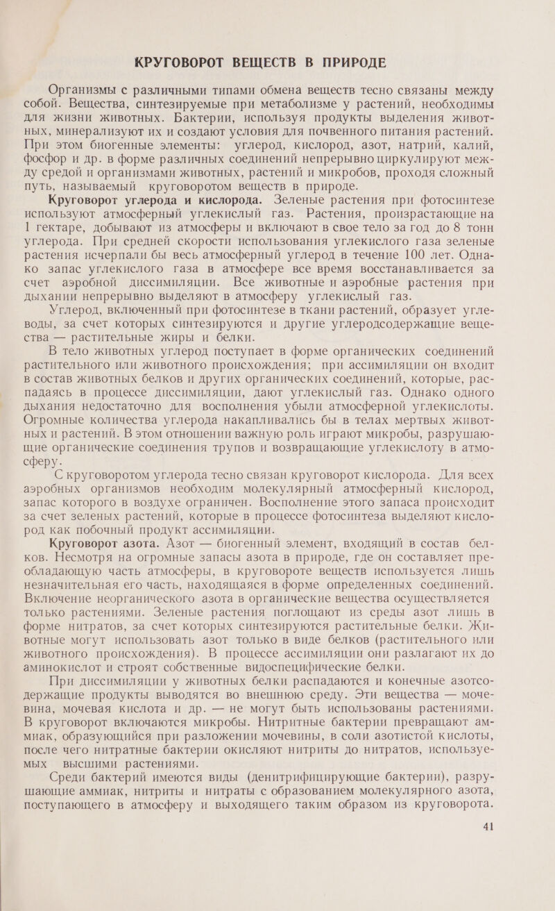 КРУГОВОРОТ ВЕЩЕСТВ В ПРИРОДЕ Организмы с различными типами обмена веществ тесно связаны между собой. Вещества, синтезируемые при метаболизме у растений, необходимы для жизни животных. Бактерии, используя продукты выделения живот- ных, минерализуют их и создают условия для почвенного питания растений. При этом биогенные элементы: углерод, кислород, азот, натрий, калий, фосфор и др. в форме различных соединений непрерывно циркулируют меж- ду средой и организмами животных, растений и микробов, проходя сложный путь, называемый круговоротом веществ в природе. Круговорот углерода и кислорода. Зеленые растения при фотосинтезе используют атмосферный углекислый газ. Растения, произрастающие на | гектаре, добывают из атмосферы и включают в свое тело за год до 8 тонн углерода. При средней скорости использования углекислого газа зеленые растения исчерпали бы весь атмосферный углерод в течение 100 лет. Одна- ко запас углекислого газа в атмосфере все время восстанавливается за счет аэробной диссимиляции. Все животные и аэробные растения при дыхании непрерывно выделяют в атмосферу углекислый газ. Углерод, включенный при фотосинтезе в ткани растений, образует угле- воды, за счет которых синтезируются и другие углеродсодержащие веще- ства — растительные жиры и белки. В тело животных углерод поступает в форме органических соединений растительного или животного происхождения; при ассимиляции он входит в состав животных белков и других органических соединений, которые, рас- падаясь в процессе диссимиляции, дают углекислый газ. Однако одного дыхания недостаточно для восполнения убыли атмосферной углекислоты. Огромные количества углерода накапливались бы в телах мертвых живот- ных и растений. В этом отношении важную роль играют микробы, разрушаю- щие органические соединения трупов и возвращающие углекислоту в атмо- сферу. С круговоротом углерода тесно связан круговорот кислорода. Для всех аэробных организмов необходим молекулярный атмосферный кислород, запас которого в воздухе ограничен. Восполнение этого запаса происходит за счет зеленых растений, которые в процессе фотосинтеза выделяют кисло- род как побочный продукт ассимиляции. Круговорот азота. Азот — биогенный элемент, входящий в состав бел- ков. Несмотря на огромные запасы азота в природе, где он составляет пре- обладающую часть атмосферы, в круговороте веществ используется лишь незначительная его часть, находящаяся в форме определенных соединений. Включение неорганического азота в органические вещества осуществляется только растениями. Зеленые растения поглощают из среды азот лишь в форме нитратов, за счет которых синтезируются растительные белки. Жи- вотные могут использовать азот только в виде белков (растительного или животного происхождения). В процессе ассимиляции они разлагают их до аминокислот и строят собственные видоспецифические белки. При диссимиляции у животных белки распадаются и конечные азотсо- держащие продукты выводятся во внешнюю среду. Эти вещества — моче- вина, мочевая кислота и др. — не могут быть использованы растениями. В круговорот включаются микробы. Нитритные бактерии превращают ам- миак, образующийся при разложении мочевины, в соли азотистой кислоты, после чего нитратные бактерии окисляют нитриты до нитратов, используе- мых высшими растениями. Среди бактерий имеются виды (денитрифицирующие бактерии), разру- шающие аммиак, нитриты и нитраты с образованием молекулярного азота, поступающего в атмосферу и выходящего таким образом из круговорота.