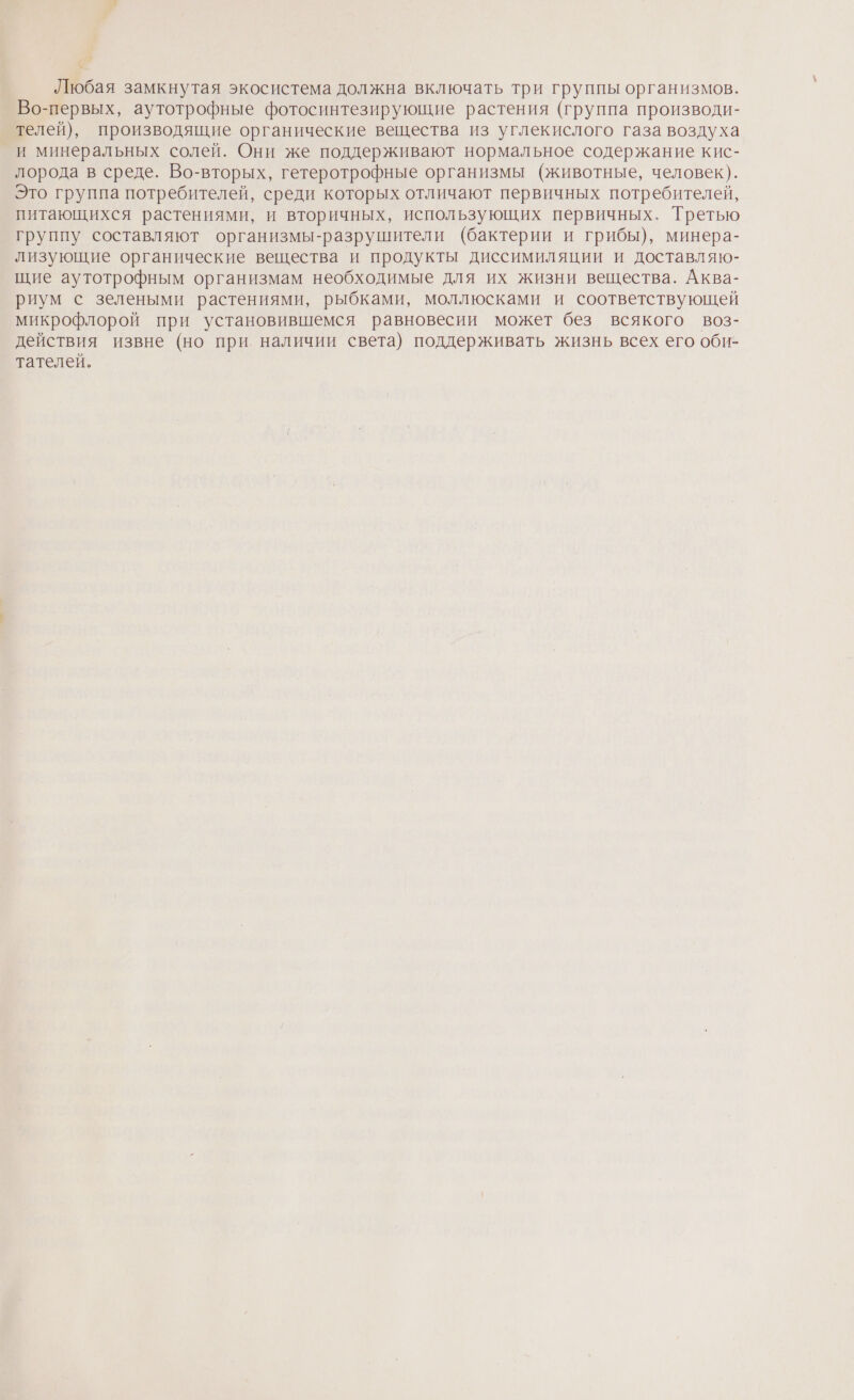 Любая замкнутая экосистема должна включать три группы организмов. Во-первых, аутотрофные фотосинтезирующие растения (группа производи- телей), производящие органические вещества из углекислого газа воздуха и минеральных солей. Они же поддерживают нормальное содержание кис- лорода в среде. Во-вторых, гетеротрофные организмы (животные, человек). Это группа потребителей, среди которых отличают первичных потребителей, питающихся растениями, и вторичных, использующих первичных. Третью группу составляют организмы-разрушители (бактерии и грибы), минера- лизующие органические вещества и продукты диссимиляции и доставляю- щие аутотрофным организмам необходимые для их жизни вещества. Аква- риум с зелеными растениями, рыбками, моллюсками и соответствующей микрофлорой при установившемся равновесии может без всякого воз- действия извне (но при наличии света) поддерживать жизнь всех его оби- тателей.