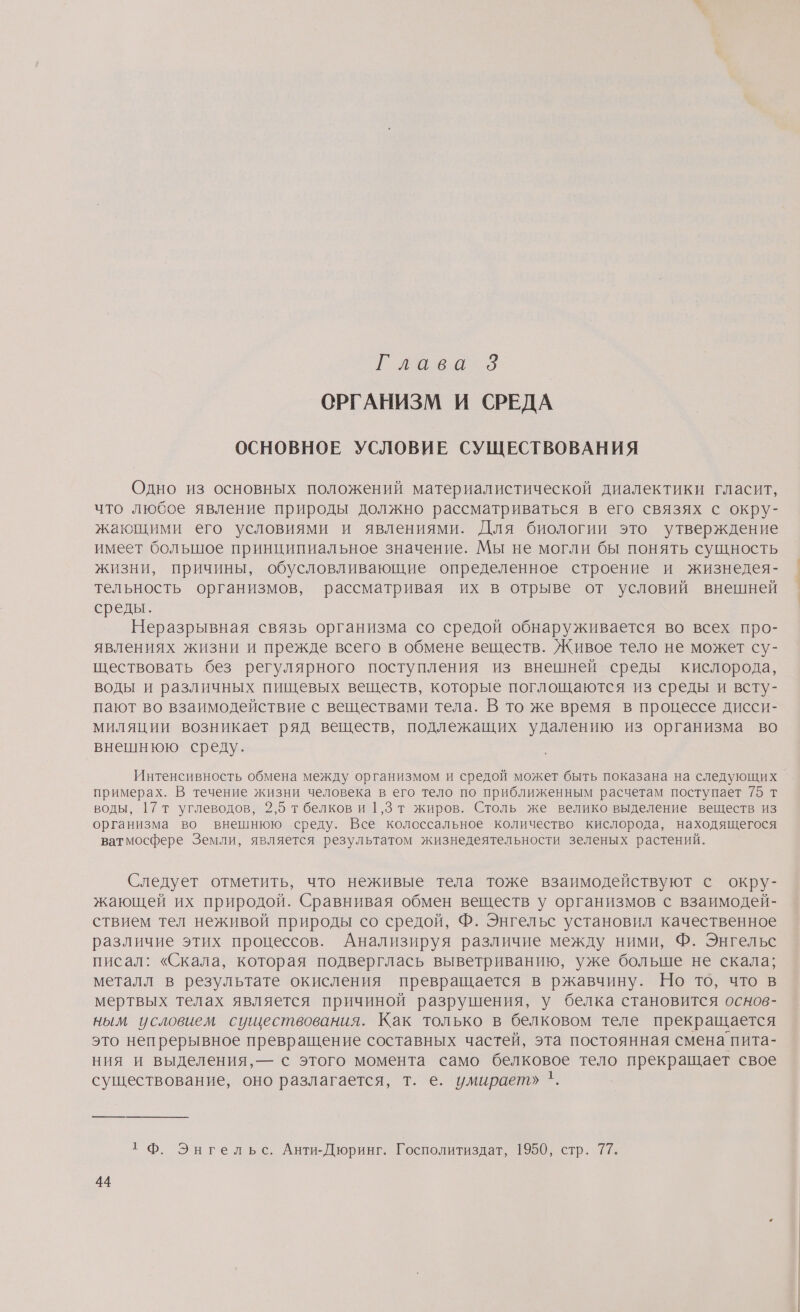 еек о ОРГАНИЗМ И СРЕДА ОСНОВНОЕ УСЛОВИЕ СУЩЕСТВОВАНИЯ Одно из основных положений материалистической диалектики гласит, что любое явление природы должно рассматриваться в его связях с окру- жающими его условиями и явлениями. Для биологии это утверждение имеет большое принципиальное значение. Мы не могли бы понять сущность жизни, причины, обусловливающие определенное строение и жизнедея- тельность организмов, рассматривая их в отрыве от условий внешней среды. Неразрывная связь организма со средой обнаруживается во всех про- явлениях жизни и прежде всего в обмене веществ. Живое тело не может су- ществовать без регулярного поступления из внешней среды кислорода, воды и различных пищевых веществ, которые поглощаются из среды и всту- пают во взаимодействие с веществами тела. В то же время в процессе дисси- миляции возникает ряд веществ, подлежащих удалению из организма во внешнюю среду. Интенсивность обмена между организмом и средой может быть показана на следующих примерах. В течение жизни человека в его тело по приближенным расчетам поступает 75 т воды, 17т углеводов, 2,5 т белков и 1,3 т жиров. Столь же велико выделение веществ из организма во внешнюю среду. Все колоссальное количество кислорода, находящегося ватмосфере Земли, является результатом жизнедеятельности зеленых растений. Следует отметить, что неживые тела тоже взаимодействуют с окру- жающей их природой. Сравнивая обмен веществ у организмов с взаимодей- ствием тел неживой природы со средой, Ф. Энгельс установил качественное различие этих процессов. Анализируя различие между ними, Ф. Энгельс писал: «Скала, которая подверглась выветриванию, уже больше не скала; металл в результате окисления превращается в ржавчину. Но то, что в мертвых телах является причиной разрушения, у белка становится основ- ным условием существования. Как только в белковом теле прекращается это непрерывное превращение составных частей, эта постоянная смена пита- ния и выделения, — с этого момента само белковое тело прекращает свое существование, оно разлагается, т. е. умирает» '. т Ф. Энгельс. Анти-Дюринг. Госполитиздат, 1950, стр. 77.