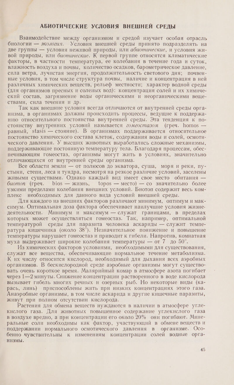 АБИОТИЧЕСКИЕ УСЛОВИЯ ВНЕШНЕЙ СРЕДЫ Взаимодействие между организмом и средой изучает особая отрасль биологии — экология. Условия внешней среды принято подразделять на две группы — условия неживой природы, или абиотические, и условия жи- вой природы, или биотические. К первой группе относятся климатические факторы, в частности температура, ее колебания в течение года и суток, влажность воздуха и почвы, количество осадков, барометрическое давление, сила ветра, лучистая энергия, продолжительность светового дня; почвен- ные условия, в том числе структура почвы, наличие и концентрация в ней различных химических веществ, рельеф местности; характер водной среды (для организмов пресных и соленых вод): концентрация солей и их химиче- ский состав, загрязнение воды органическими и неорганическими веще- ствами, сила течения и др. Так как внешние условия всегда отличаются от внутренней среды орга- низма, в организмах должны происходить процессы, ведущие к поддержа- нию относительного постоянства внутренней среды. Эта тенденция к по- стоянству внутренних условий называется гомеостазом (греч. Воп10$ — равный, $1а$15 — стояние). В организмах поддерживается относительное постоянство химического состава клеток, содержания воды и солей, осмоти- ческого давления. У высших животных выработались сложные механизмы, поддерживающие постоянную температуру тела. Благодаря процессам, обес- печивающим гомеостаз, организмы могут жить в условиях, значительно отличающихся от внутренней среды организма. Все области земли — от полюсов до экватора, суша, моря и реки, пу- стыни, степи, леса и тундра, несмотря на резкое различие условий, заселены живыми существами. Однако каждый вид имеет свое место обитания — биотоп (греч. 110$ — жизнь, {0роз — место) — со значительно более узкими пределами колебания внешних условий. Биотоп содержит весь ком- плекс необходимых для данного вида условий внешней среды. Для каждого из внешних факторов различают минимум, оптимум и мак- симум. Оптимальная доза фактора обеспечивает наилучшие условия жизне. деятельности. Минимум и максимум — служат границами, в пределах которых может осуществляться гомеостаз. Так, например, оптимальной температурой среды для паразита человека аскариды — служит темпе- ратура кишечника (около 38°). Незначительное понижение и повышение температуры нарушает гомеостаз и приводит к гибели. Напротив, комнатная муха выдерживает широкие колебания температуры — от 7 до 50°. Из химических факторов условиями, необходимыми для существования, служат все вещества,. обеспечивающие нормальное течение метаболизма. К их числу относится кислород, необходимый для дыхания всех аэробных организмов. В бескислородной среде аэробные организмы могут существо- вать очень короткое время. Малярийный комар в атмосфере азота погибает через 1—2 минуты. Снижение концентрации растворенного в воде кислорода вызывает гибель многих речных и озерных рыб. Но некоторые виды (ка- рась, линь) приспособлены жить при низких концентрациях этого газа. Анаэробные организмы, в том числе аскарида и другие кишечные паразиты, живут при полном отсутствии кислорода. Растения для обмена веществ нуждаются в наличии в атмосфере угле- кислого газа. Для животных повышенное содержание углекислого газа в воздухе вредно, а при концентрации его около 20% они погибают. Мине- ральные соли необходимы как фактор, участвующий в обмене веществ и поддержании нормального осмотического давления в организме. Осо- бенно чувствительны к изменениям концентрации солей водные орга- НИЗМЫ.