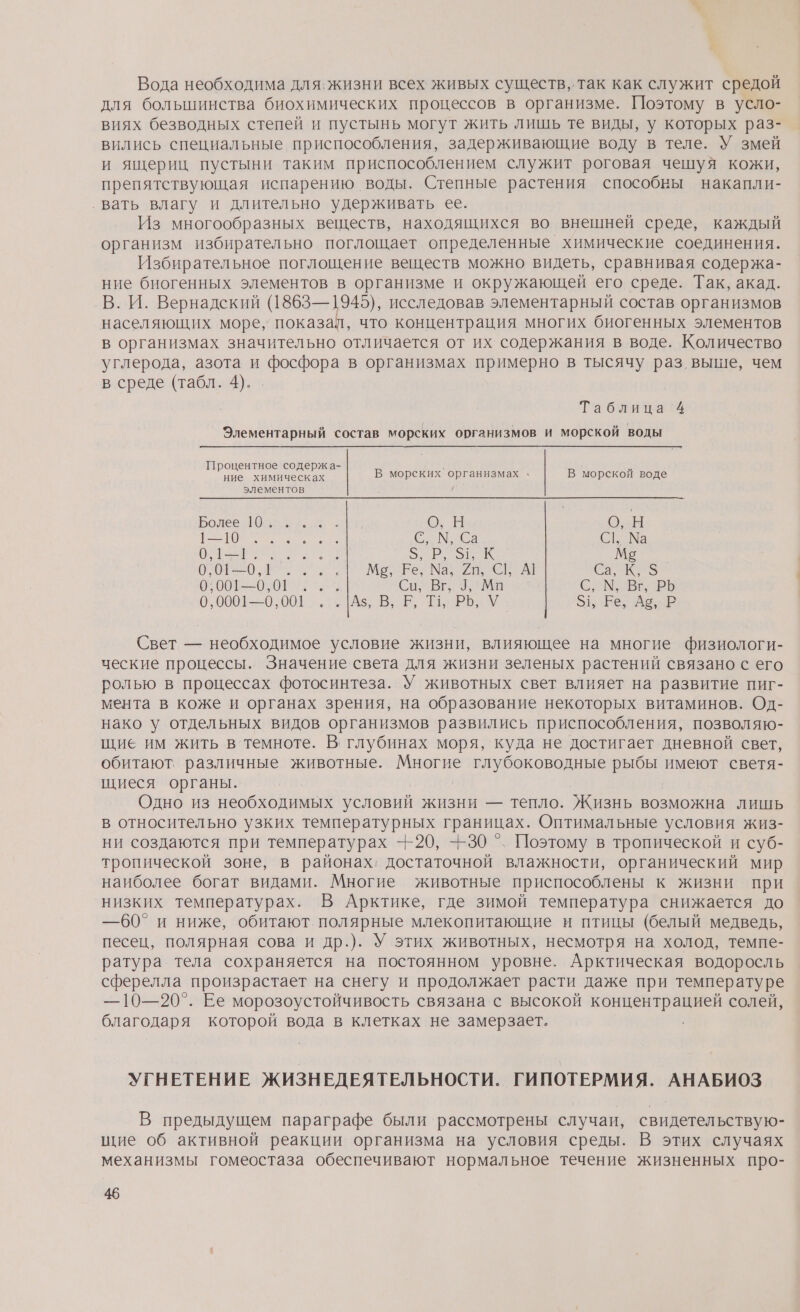 Вода необходима для. жизни всех живых существ, так как служит средой для большинства биохимических процессов в организме. Поэтому в усло- виях безводных степей и пустынь могут жить лишь те виды, у которых раз- вились специальные приспособления, задерживающие воду в теле. У змей и ящериц пустыни таким приспособлением служит роговая чешуя кожи, препятствующая испарению воды. Степные растения способны накапли- ‚вать влагу и длительно удерживать ее. Из многообразных веществ, находящихся во внешней среде, каждый организм избирательно поглощает определенные химические соединения. Избирательное поглощение веществ можно видеть, сравнивая содержа- ние биогенных элементов в организме и окружающей его среде. Так, акад. В. И. Вернадский (1868—1945), исследовав элементарный состав организмов населяющих море, показал, что концентрация многих биогенных элементов в организмах значительно отличается от их содержания в воде. Количество углерода, азота и фосфора в организмах примерно в тысячу раз выше, чем в среде (табл. 4). Таблина:4 _ Элементарный состав морских организмов и морской воды Процентное содержа- ние химическах В морских организмах . В морской воде элементов Боде р ГИ вы О;-Ы о С, М, Са С, Ма И. орк М5 ОО О и Са, К, 3 и Са ВЕ Ма С, М, ВЕРЬ 006-60. 001%. . Аз, В, Е, ТЬ, РЬ, У ое оке Свет — необходимое условие жизни, влияющее на многие физиологи- ческие процессы. Значение света для жизни зеленых растений связано с его ролью в процессах фотосинтеза. У животных свет влияет на развитие пиг- мента в коже и органах зрения, на образование некоторых витаминов. Од- нако у отдельных видов организмов развились приспособления, позволяю- щие им жить в темноте. В; глубинах моря, куда не достигает дневной свет, обитают. различные животные. а глубоководные р имеют светя- щиеся органы. Одно из необходимых условий жизни — тепло. Жизнь возможна лишь в относительно узких температурных границах. Оптимальные условия жиз- ни создаются при температурах --20, +30 °. Поэтому в тропической и суб- тропической зоне, в районах, достаточной влажности, органический мир наиболее богат видами. Многие животные приспособлены к жизни при низких температурах. В Арктике, где зимой температура снижается до —60° и ниже, обитают полярные млекопитающие и птицы (белый медведь, песец, полярная сова и др.). У этих животных, несмотря на холод, темпе- ратура тела сохраняется на постоянном уровне. Арктическая водоросль сферелла произрастает на снегу и продолжает расти даже при температуре —10—20°. Ее морозоустойчивость связана с высокой &gt; солей, благодаря которой вода в клетках не замерзает. УГНЕТЕНИЕ ЖИЗНЕДЕЯТЕЛЬНОСТИ. ГИПОТЕРМИЯ. АНАБИОЗ В предыдущем параграфе были рассмотрены случаи, свидетельствую- шие об активной реакции организма на условия среды. В этих случаях механизмы гомеостаза обеспечивают нормальное течение жизненных про-
