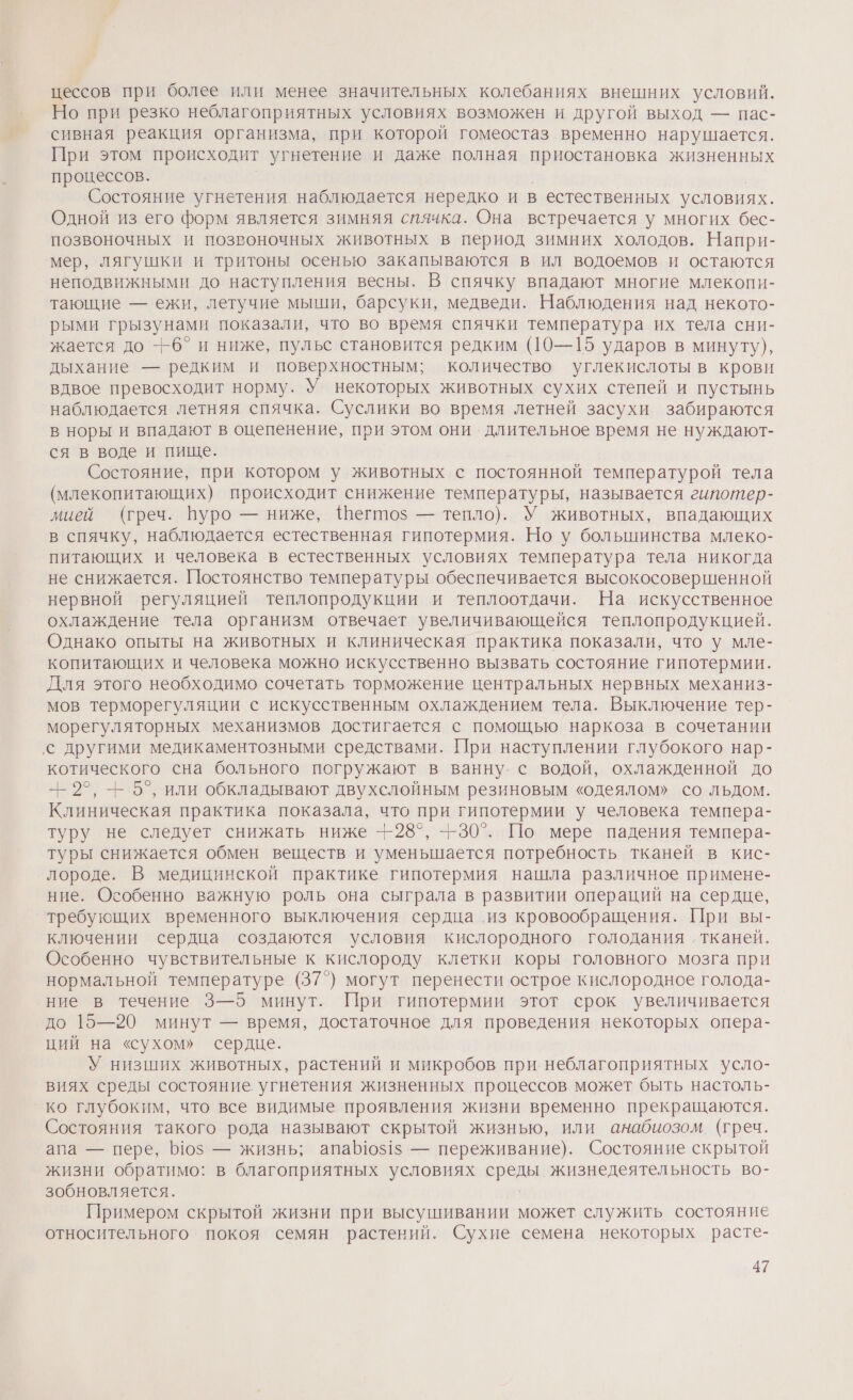 цессов при более или менее значительных колебаниях внешних условий. Но при резко неблагоприятных условиях возможен и другой выход — пас- сивная реакция организма, при которой гомеостаз временно нарушается. При этом происходит угнетение и даже полная приостановка жизненных процессов. Состояние угнетения наблюдается нередко и в естественных условиях. Одной из его форм является зимняя спячка. Она встречается у многих бес- позвоночных и позвоночных животных в период зимних холодов. Напри- мер, лягушки и тритоны осенью закапываются в ил водоемов и остаются неподвижными до наступления весны. В спячку впадают многие млекопи- тающие — ежи, летучие мыши, барсуки, медведи. Наблюдения над некото- рыми грызунами показали, что во время спячки температура их тела сни- жается до —6° и ниже, пульс становится редким (10—15 ударов в минуту), дыхание — редким и поверхностным; количество углекислоты в крови вдвое превосходит норму. У некоторых животных сухих степей и пустынь наблюдается летняя спячка. Суслики во время летней засухи забираются в норы и впадают в оцепенение, при этом они длительное время не нуждают- ся в воде и пище. Состояние, при котором у животных с постоянной температурой тела (млекопитающих) происходит снижение температуры, называется гипотер- мией (греч. Пуро — ниже, \Шегтоз — тепло). У животных, впадающих в спячку, наблюдается естественная гипотермия. Но у болынинства млеко- питающих и человека в естественных условиях температура тела никогда не снижается. Постоянство температуры обеспечивается высокосовершенной нервной регуляцией теплопродукции и теплоотдачи. На искусственное охлаждение тела организм отвечает увеличивающейся теплопродукцией. Однако опыты на животных и клиническая практика показали, что у мле- копитающих и человека можно искусственно вызвать состояние гипотермии. Для этого необходимо сочетать торможение центральных нервных механиз- мов терморегуляции с искусственным охлаждением тела. Выключение тер- морегуляторных механизмов достигается с помощью наркоза в сочетании ‚с другими медикаментозными средствами. При наступлении глубокого нар- котического сна больного погружают в ванну. с водой, охлажденной до -- 2°, — 5°, или обкладывают двухслойным резиновым «одеялом» со льдом. Клиническая практика показала, что при гипотермии у человека темпера- туру не следует снижать ниже -|-28°, --30°. По мере падения темпера- туры снижается обмен веществ и уменьшается потребность тканей в кис- лороде. В медицинской практике гипотермия нашла различное примене- ние. Особенно важную роль она сыграла в развитии операций на сердце, требующих временного выключения сердца из кровообращения. При вы- ключении сердца создаются условия кислородного голодания ‚ тканей. Особенно чувствительные к кислороду клетки коры головного мозга при нормальной температуре (37°) могут перенести острое кислородное голода- ние в течение 3—5 минут. При гипотермии этот срок увеличивается до 15—20 минут — время, достаточное для проведения некоторых опера- ций на «сухом» сердце. У низших животных, растений и микробов при неблагоприятных усло- виях среды состояние. угнетения жизненных процессов может быть настоль- ко глубоким, что все видимые проявления жизни временно прекращаются. Состояния такого рода называют скрытой жизнью, или анабиозом. (греч. апа — пере, 510$ — жизнь; апа10$1$ — переживание). Состояние скрытой жизни обратимо: в благоприятных условиях среды жизнедеятельность во- зобновляется. Примером скрытой жизни при высушивании может служить состояние относительного покоя семян растений. Сухие семена некоторых расте-