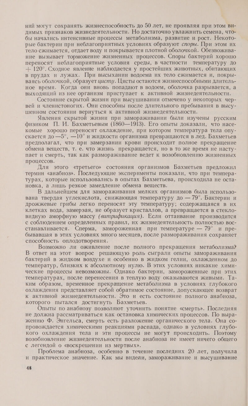 ний могут сохранять жизнеспособность до 50 лет, не проявляя при этом ви- димых признаков жизнедеятельности. Но достаточно увлажнить семена, что- бы начались интенсивные процессы метаболизма, развитие и рост. Некото- рые бактерии при неблагоприятных условиях образуют споры. При этом их тело сжимается, отдает воду и покрывается плотной оболочкой. Обезвожива- ние вызывает торможение жизненных процессов. Споры бактерий хорошо переносят неблагоприятные условия среды, в частности температуру до -- 120°. Сходное явление наблюдается у простейших животных, обитающих в прудах и лужах. При высыхании водоема их тело сжимается и, покры- ваясь оболочкой, образует цисту. Цисты остаются жизнеспособными длитель- ное время. Когда они вновь попадают в водоем, оболочка разрывается, а выходящий из нее организм приступает к активной жизнедеятельности. Состояние скрытой жизни при высушивании отмечено у некоторых чер- вей и членистоногих. Они способны после длительного пребывания в высу- шенном состоянии вернуться к активной жизнедеятельности. Явления скрытой жизни при замораживании были изучены русским физиком П. И. Бахметьевым (1860—1913). Его опыты доказали, что насе- комые хорошо переносят охлаждение, при котором температура тела опу- скается до —5°, —10° и жидкости организма превращаются в лед. Бахметьев предполагал, что при замерзании крови происходит полное прекращение обмена веществ, т. е. что жизнь прекращается, но в то же время не насту- пает и смерть, так как размораживание ведет к возобновлению жизненных процессов. Для этого «третьего» состояния организмов Бахметьев предложил термин «анабиоз». Последующие эксперименты показали, что при темпера- турах, которые использовались в опытах Бахметьева, происходила не оста- новка, а лишь резкое замедление обмена веществ. В дальнейшем для замораживания мелких организмов была использо- вана твердая углекислота, снижающая температуру до — 79°. Бактерии и дрожжевые грибы легко переносят эту температуру; содержащаяся в их клетках вода, замерзая, не образует кристаллов, а превращается в стекло- видную аморфную массу (витрификация). Если оттаивание производится с соблюдением определенных правил, их жизнедеятельность полностью вос- станавливается. Сперма, замороженная при температуре — 79° и пре- бывавшая в этих условиях много месяцев, после размораживания сохраняет способность оплодотворения. Возможно ли оживление после полного прекращения метаболизма? В ответ на этот вопрос решающую роль сыграли опыты замораживания бактерий в жидком воздухе и особенно в жидком гелии, охлажденном до температур, близких к абсолютному нулю. В этих условиях никакие хими- ческие процессы невозможны. Однако бактерии, замороженные при этих температурах, после перенесения в теплую воду оказываются живыми. Та- ким образом, временное прекращение метаболизма в условиях глубокого охлаждения представляет собой обратимое состояние, допускающее возврат к активной жизнедеятельности. Это и есть состояние полного анабиоза, которого пытался достигнуть Бахметьев. Опыты по анабиозу позволяют уточнить понятие «смерть». Последняя не должна рассматриваться как остановка химических процессов. По выра- жению Ф. Энгельса, смерть есть разложение органического тела. Она со- провождается химическими реакциями распада, однако в условиях глубо- кого охлаждения тела и эти процессы не могут происходить. Поэтому возобновление жизнедеятельности после анабиоза не имеет ничего общего с легендой о «воскрешении из мертвых». Проблема анабиоза, особенно в течение последних 20 лет, получила и практическое значение. Как мы видели, замораживание и высушивание