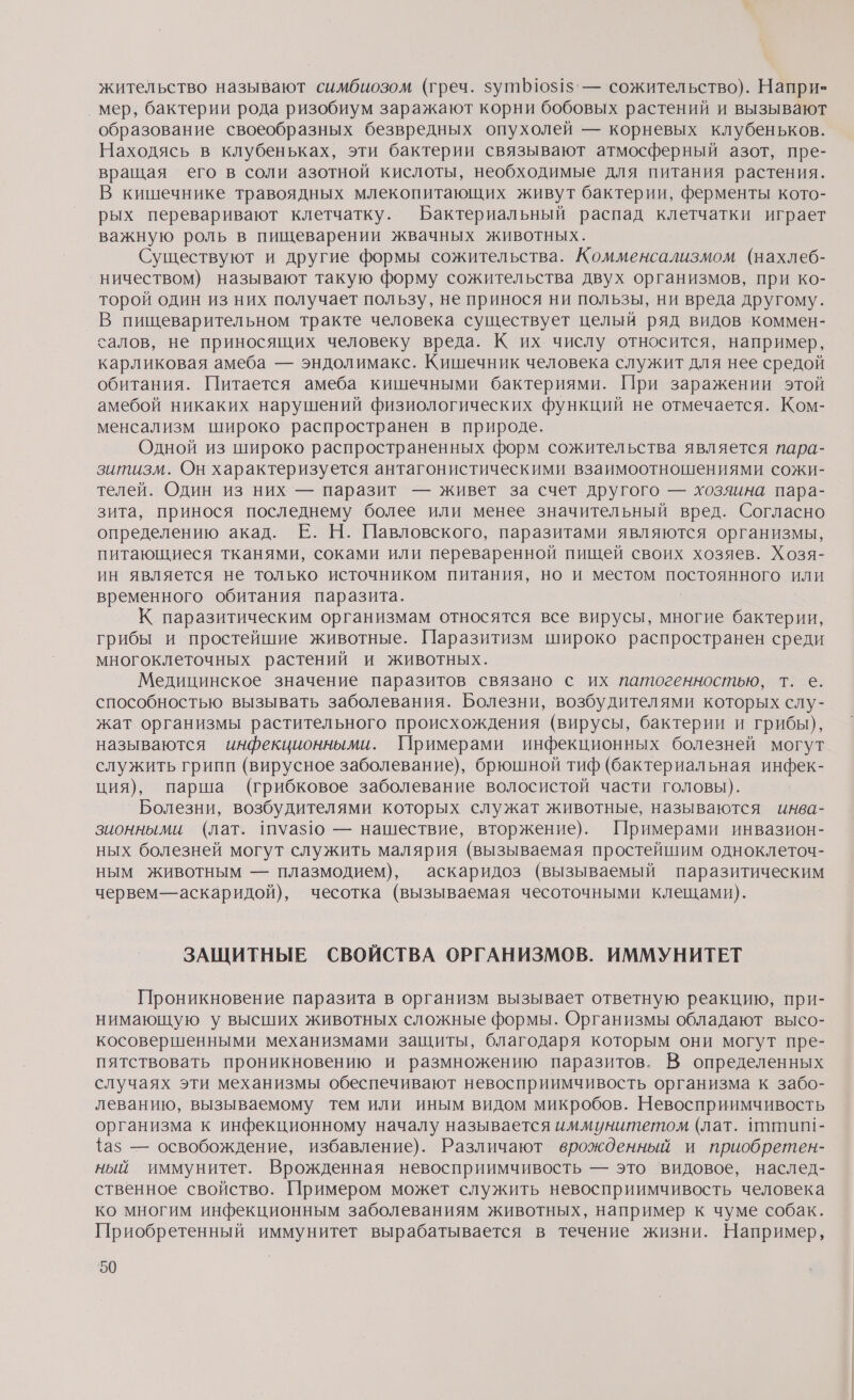 жительство называют симбиозом (греч. 5уп110$1$' — сожительство). Напри- мер, бактерии рода ризобиум заражают корни бобовых растений и вызывают образование своеобразных безвредных опухолей — корневых клубеньков. Находясь в клубеньках, эти бактерии связывают атмосферный азот, пре- вращая его в соли азотной кислоты, необходимые для питания растения. В кишечнике травоядных млекопитающих живут бактерии, ферменты кото- рых переваривают клетчатку. Бактериальный распад клетчатки играет важную роль в пищеварении жвачных животных. Существуют и другие формы сожительства. Комменсализмом (нахлеб- ничеством) называют такую форму сожительства двух организмов, при ко- торой один из них получает пользу, не принося ни пользы, ни вреда другому. В пищеварительном тракте человека существует целый ряд видов коммен- салов, не приносящих человеку вреда. К их числу относится, например, карликовая амеба — эндолимакс. Кишечник человека служит для нее средой обитания. Питается амеба кишечными бактериями. При заражении этой амебой никаких нарушений физиологических функций не отмечается. Ком- менсализм широко распространен в природе. Одной из широко распространенных форм сожительства является пара- зитизм. Он характеризуется антагонистическими взаимоотношениями сожи- телей. Один из них — паразит — живет за счет другого — хозяина пара- зита, принося последнему более или менее значительный вред. Согласно определению акад. Е. Н. Павловского, паразитами являются организмы, питающиеся тканями, соками или переваренной пищей своих хозяев. Хозя- ин является не только источником питания, но и местом постоянного или временного обитания паразита. К паразитическим организмам относятся все вирусы, многие он грибы и простейшие животные. Паразитизм широко распространен среди многоклеточных растений и животных. Медицинское значение паразитов связано с их патогенностью, т. е. способностью вызывать заболевания. Болезни, возбудителями которых слу- жат организмы растительного происхождения (вирусы, бактерии и грибы), называются инфекционными. Примерами инфекционных болезней могут служить грипп (вирусное заболевание), брюшной тиф (бактериальная инфек- ция), парша (грибковое заболевание волосистой части головы). Болезни, возбудителями которых служат животные, называются инва- знонными (лат. шуаз1ю — нашествие, вторжение). Примерами инвазион- ных болезней могут служить малярия (вызываемая простейшим одноклеточ- ным животным — плазмодием), аскаридоз (вызываемый паразитическим червем—аскаридой), чесотка (вызываемая чесоточными клещами). ЗАЩИТНЫЕ СВОЙСТВА ОРГАНИЗМОВ. ИММУНИТЕТ Проникновение паразита в организм вызывает ответную реакцию, при- нимающую у высших животных сложные формы. Организмы обладают высо- косовершенными механизмами защиты, благодаря которым они могут пре- пятствовать проникновению и размножению паразитов. В определенных случаях эти механизмы обеспечивают невосприимчивость организма к забо- леванию, вызываемому тем или иным видом микробов. Невосприимчивость организма к инфекционному началу называется иммунитетом (лат. питип!- {аз — освобождение, избавление). Различают врожденный и приобретен- ный иммунитет. Врожденная невосприимчивость — это ‘видовое, наслед- ственное свойство. Примером может служить невосприимчивость человека ко многим инфекционным заболеваниям животных, например к чуме собак. Приобретенный иммунитет вырабатывается в течение жизни. Например,