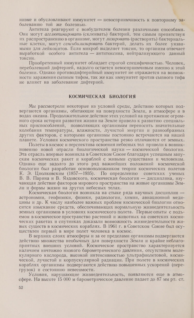 низме и обусловливают иммунитет — невосприимчивость к повторному за- болеванию той же болезнью. Антитела реагируют с возбудителем болезни различными способами. Они могут. агелютинировать (склеивать) бактерий, тем самым препятствуя их распространению в организме, могут лизировать (растворять) бактериаль- ные клетки, могут сенсибилизировать бактерий, делать их более уязви- мыми для лейкоцитов. Если микроб выделяет токсин, то организм отвечает выработкой особого антитела — антитоксина, нейтрализующего данный ТОксиН. | Приобретенный иммунитет обладает строгой специфичностью. Человек, переболевший дифтерией, надолго остается невосприимчивым именно к этой болезни. Однако противодифтерийный иммунитет не отражается на возмож- ности заражения сыпным тифом, так же как иммунитет против сыпного тифа не влияет на заболевание дифтерией. КОСМИЧЕСКАЯ БИОЛОГИЯ Мы рассмотрели некоторые из условий среды, действию которых под- вергаются организмы, обитающие на ‘поверхности Земли, в атмосфере и в водах океана. Продолжительное действие этих условий на протяжение огром- ного срока истории развития жизни на Земле привело к развитию специаль- ных приспособлений, позволяющих организмам переносить значительные колебания температуры, влажности, лучистой энергии и разнообразных ` других факторов, с которыми организмы постоянно встречаются на нашей планете. Условия космического пространства резко отличаются от земных. Полеты в космос и перспектива освоения небесных тел привели к возник- новению новой отрасли биологической науки — космической биологии. Эта отрасль впервые возникла в Советском Союзе благодаря успешным запу- скам космических ракет и кораблей с живыми существами и человеком. Однако еще задолго до этого ряд важнейших положений космической биологии был разработан основоположником теории космических полетов К. Э. Циолковским (1857—1935). По определению советских ученых ВВ Парина и В. Яздовского, космическая биология — дисциплина, изу- чающая действие факторов мирового пространства на живые организмы Зем- ли и формы жизни на других небесных телах. Космическая биология возникла на стыке ряда научных дисциплин — астрономии, геофизики, физики, радиологии, химии, авиационной меди- цины и др. К числу наиболее важных проблем космической биологии отно- сится изыскание средств, обеспечивающих нормальную жизнедеятельность земных организмов в условиях космического полета. Первые опыты с подъ- емом в космическое пространство растений и животных на советских косми- ческих ракетах и спутниках доказали возможность жизнедеятельности жи- вых существ в космических кораблях. В 1961 г. в Советском Союзе был осу- ществлен первый в мире полет человека в космос. В верхних слоях атмосферы и за ее пределами организмы подвергаются действию множества необычных для поверхности Земли и крайне неблаго- приятных внешних условий. Космическое пространство характеризуется наличием ничтожно низкого барометрического давления, отсутствием моле- кулярного кислорода, высокой интенсивностью ультрафиолетовой, косми- ческой, лучистой и корпускулярной радиации. При полете в космических кораблях организмы подвергаются действию повышенных НЕ (пере- грузок) и состоянию невесомости. Условия, нарушающие жизнедеятельность, появляются еще в атмо- сфере. На высоте 15 000 м барометрическое давление падает до 8.7 мм рт. ст.