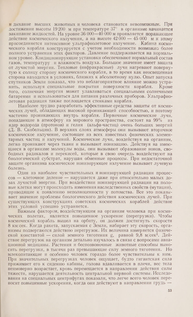 и дыхание высших животных и человека становится невозможным. При достижении высоты 19200 м при температуре 37° в организме начинается закипание жидкостей. На уровне 96 000—40 000 м проявляется поражающее действие космического излучения, а на высоте 42 000 — 45 000 м к этому присоединяется интенсивное ультрафиолетовое излучение. Кабина косми- ческого корабля конструируется с учетом необходимости возможно более полного устранения этих факторов. Давление поддерживается на нормаль- ном уровне. Кондиционирующие установки обеспечивают нормальный состав газов, температуру и влажность воздуха. Большое значение имеет защита от лучистой энергии. Тепловые (инфракрасные) лучи нагревают поверну- тую к солнцу сторону космического корабля, в то время как неосвещенная сторона находится в условиях, близких к абсолютному нулю. Опыт запуска спутников Земли показал, что это неблагоприятное влияние можно устра- нить, используя специальные покрытия поверхности корабля. Кроме того, солнечная‘ энергия может улавливаться специальными солнечными батареями и использоваться для питания различных приборов. Ультрафио- летовая радиация также поглощается стенками корабля. Наиболее трудно разработать эффективные средства защиты от косми- ческих лучей, обладающих высокой проникающей способностью, и поэтому частично проникающих внутрь корабля. Первичные космические лучи, попадающие в атмосферу из мирового пространства, состоят на 99% из ядер водорода (протонов) и гелия (альфа-частиц) очень больших энергий (Д. В. Скобельцин). В верхних слоях атмосферы они вызывают вторичное космическое излучение, состоящее из всех известных физических элемен- тарных частиц и излучений. Космические лучи, воздействуя на организм, легко проникают через ткани и вызывают ионизацию. Действуя на имею- щиеся в организме молекулы воды, они вызывают образование ионов, сво- бодных радикалов и перекисей, которые в свою очередь воздействуют на биологический субстрат, нарушая обменные процессы. При недостаточной защите организма космическое ионизирующее излучение вызывает лучевую болезнь. Один из наиболее чувствительных и ионизирующей радиации процес- сов — клеточное деление — нарушается даже при относительно малых до- зах лучистой энергии. При воздействии ионизирующей радиации на поло- вые клетки могут происходить изменения наследственных свойств (мутации), приводящие к появлению неполноценности у потомства. Все это показы- вает значение проблемы биологического действия космических лучей. При существующих конструкциях советских космических кораблей действие этих условий успешно устраняется. Важным фактором, воздействующим на организм человека при косми- ческих полетах, является повышенное ускорение (перегрузки). Чтобы космический корабль вышел на орбиту, он должен достигнуть скорости 8 км/сек. Когда ракета, запускаемая с Земли, набирает эту скорость, орга- ‚низмы подвергаются действию перегрузок. Их величина измеряется физиче- ской константой — силой земного тяготения 5, равной 9,8 м/сек?. Дей- ствие перегрузок на организм детально изучалось в связи с вопросами авиа- ционной медицины. Растения и беспозвоночные животные способны выно- сить перегрузки, в тысячи раз превышающие силу земного тяготения. Но. млекопитающие и особенно человек гораздо более чувствительны к ним. При значительных перегрузках человек ощущает, будто гигантская сила прижимает его к сидению кабины, голова вдавливается в плечи, вес тела неимоверно возрастает, кровь перемещается в направлении действия силы тяжести, нарушается деятельность центральной нервной системы. Исследо- вания на специальных центрифугах показали, что легче всего человек пере- носит повышенные ускорения, когда они действуют в направлении грудь —