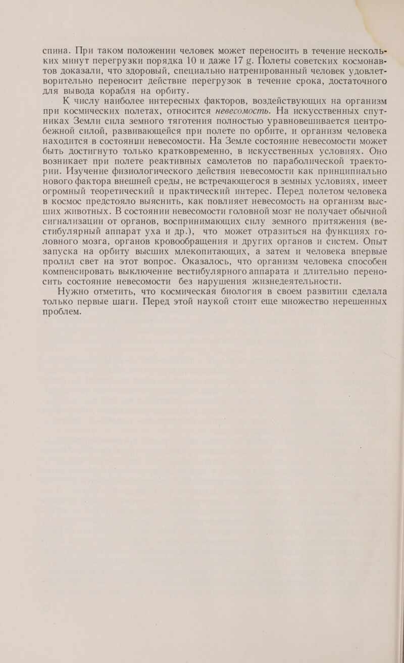 спина. При таком положении человек может переносить в течение несколь- ких минут перегрузки порядка 10 и даже 17 в. Полеты советских космонав- тов доказали, что здоровый, специально натренированный человек удовлет- ворительно переносит действие перегрузок в течение срока, достаточного для вывода корабля на орбиту. К числу наиболее интересных факторов, воздействующих на организм при космических полетах, относится невесомость. На искусственных спут- никах Земли сила земного тяготения полностью уравновешивается центро- бежной силой, развивающейся при полете по орбите, и организм человека находится в состоянии невесомости. На Земле состояние невесомости может быть достигнуто только кратковременно, в искусственных условиях. Оно возникает при полете реактивных самолетов по параболической траекто- рии. Изучение физиологического действия невесомости как принципиально нового фактора внешней среды, не встречающегося в земных условиях, имеет огромный теоретический и практический интерес. Перед полетом человека в космос предстояло выяснить, как повлияет невесомость на организм выс- ших животных. В состоянии невесомости головной мозг не получает обычной сигнализации от органов, воспринимающих силу земного притяжения (ве- стибулярный аппарат уха и др.), что может отразиться на функциях го- ловного мозга, органов кровообращения и других органов и систем. Опыт запуска на орбиту высших млекопитающих, а затем и человека впервые пролил свет на этот вопрос. Оказалось, что организм человека способен компенсировать выключение вестибулярного аппарата и длительно перено- сить состояние невесомости без нарушения жизнедеятельности. Нужно отметить, что космическая биология в своем развитии сделала только первые шаги. Перед этой наукой стоит еще множество нерешенных проблем.