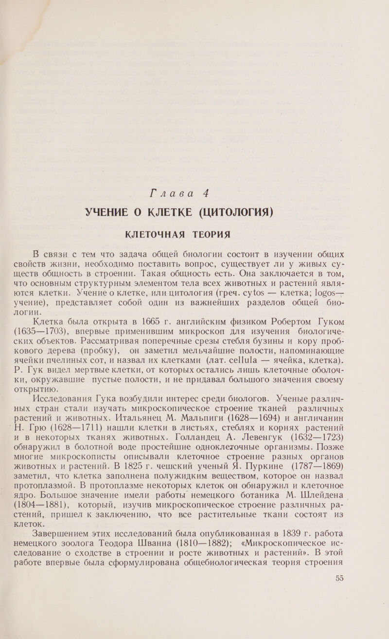 Глава 4 УЧЕНИЕ О КЛЕТКЕ (ЦИТОЛОГИЯ) КЛЕТОЧНАЯ ТЕОРИЯ В связи с тем что задача общей биологии состоит в изучении общих свойств жизни, необходимо поставить вопрос, существует ли у живых су- _ществ общность в строении. Такая общность есть. Она заключается в том, что основным структурным элементом тела всех животных и растений явля- ются клетки. Учение о клетке, или цитология (греч. су{ю$ — клетка; 1050$— учение), представляет собой один из важнейших разделов общей био- логии. | Клетка была открыта в 1665 г. английским физиком Робертом Гуком (1635—1703), впервые применившим микроскоп для изучения биологиче- ских объектов. Рассматривая поперечные срезы стебля бузины и кору проб- кового дерева (пробку), он заметил мельчайшие полости, напоминающие ячейки пчелиных сот, и назвал их клетками (лат. се|и]а — ячейка, клетка). Р. Гук видел мертвые клетки, от которых остались лишь клеточные оболоч- ки, окружавшие пустые полости, и не придавал большого значения своему открытию. Исследования Гука возбудили интерес среди биологов. Ученые различ- ных стран стали изучать микроскопическое строение тканей различных растений и животных. Итальянец М. Мальпиги (1628—1694) и англичанин `Н. Грю (1628—1711) нашли клетки в листьях, стеблях и корнях растений и в некоторых тканях животных. Голландец А. Левенгук (1632—1723) обнаружил в болотной воде простейшие одноклеточные организмы. Позже многие микроскописты описывали клеточное строение разных органов животных и растений. В 1825 г. чешский ученый Я. Пуркине (1787—1869) заметил, что клетка заполнена полужидким веществом, которое он назвал протоплазмой. В протоплазме некоторых клеток он обнаружил и клеточное ядро. Большое значение имели работы немецкого ботаника М. Шлейдена_ (1804—1881), который, изучив микроскопическое строение различных ра- стений, пришел к заключению, что все растительные ткани состоят из клеток. Завершением этих исследований была опубликованная в 1839 г. работа немецкого зоолога Теодора Шванна (1810—1882); «Микроскопическое ис- следование о сходстве в строении и росте животных и растений». В этой работе впервые была сформулирована общебиологическая теория строения