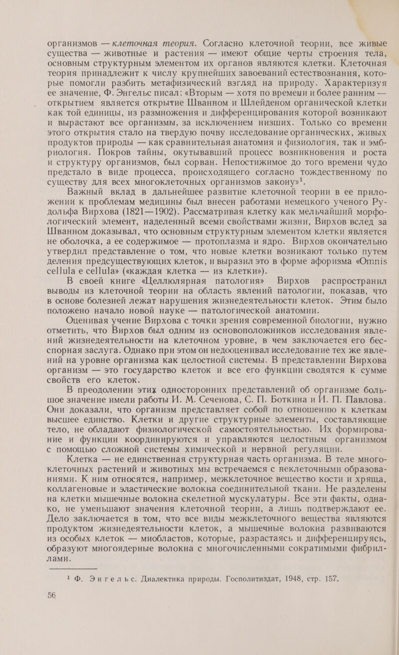 организмов — клеточная теория. Согласно клеточной теории, все живые существа — животные и растения — имеют общие черты строения тела, основным структурным элементом их органов являются клетки. Клеточная теория принадлежит к числу крупнейших завоеваний естествознания, кото- рые помогли разбить метафизический взгляд на природу. Характеризуя ее значение, Ф. Энгельс писал: «Вторым — хотя по времени и более ранним — открытием является открытие Шванном и Шлейденом органической клетки как той единицы, из размножения и дифференцирования которой возникают и вырастают все организмы, за исключением низших. Только со времени этого открытия стало на твердую почву. исследование органических, живых продуктов природы — как сравнительная анатомия и физиология, так и эмб- риология. Покров тайны, окутывавший процесс возникновения и роста и структуру организмов, был сорван. Непостижимое до того времени чудо предстало в виде процесса, происходящего согласно тождественному по существу для всех многоклеточных организмов закону». Важный вклад в дальнейшее развитие клеточной теории в ее прило- жении к проблемам медицины был внесен работами немецкого ученого Ру- дольфа Вирхова (1821—1902). Рассматривая клетку как мельчайший морфо- логический элемент, наделенный всеми свойствами жизни, Вирхов вслед за Шванном доказывал, что основным структурным элементом клетки является не оболочка, а ее содержимое — протоплазма и ядро. Вирхов окончательно утвердил представление о том, что новые клетки возникают только путем деления предсуществующих клеток, и выразил это в форме афоризма «Отп1!$ се] а е сеПи]а» («каждая клетка — из клетки»). В своей книге «Целлюлярная патология» Вирхов распространил выводы из клеточной теории на область явлений патологии, показав, что в основе болезней лежат нарушения жизнедеятельности клеток. Этим было положено начало новой науке — патологической анатомии. Оценивая учение Вирхова с точки зрения современной биологии, нужно отметить, что Вирхов был одним из основоположников исследования явле- ний жизнедеятельности на клеточном уровне, в чем заключается его бес- спорная заслуга. Однако при этом он недооценивал исследование тех же явле- ний на уровне организма как целостной системы. В представлении Вирхова организм — это государство клеток и все его функции сводятся к сумме свойств его клеток. В преодолении этих односторонних представлений об организме боль- шое значение имели работы И. М. Сеченова, С. П. Боткина и И. П. Павлова. Они доказали, что организм представляет собой по отношению к клеткам высшее единство. Клетки и другие структурные элементы, составляющие тело, не обладают физиологической самостоятельностью. Их формирова- ние и функции координируются и управляются целостным а с помощью. сложной системы химической и нервной регуляции. Клетка — не единственная структурная часть организма. В теле много- клеточных растений и животных мы встречаемся с неклеточными образова- ниями. К ним относятся, например, межклеточное вещество кости и хряща, коллагеновые и эластические волокна соединительной ткани. Не разделены на клетки мышечные волокна скелетной мускулатуры.. Все эти факты, одна- ко, не уменыпают значения клеточной теории, а лишь подтверждают ее. Дело заключается в том, что все виды межклеточного вещества являются продуктом жизнедеятельности клеток, а мышечные волокна развиваются из особых клеток — миобластов, которые, разрастаясь и дифференцируясь, образуют многоядерные волокна с многочисленными сократимыми фибрил- лами. т Ф. Энгельс. Диалектика природы. Госполитиздат, 1948, стр. 157.