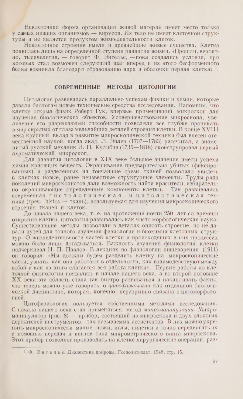 Неклеточная форма организации живой материи имеет место только у самых низших организмов — вирусов. Их тело не имеет клеточной струк- туры и не является продуктом жизнедеятельности клеток. Неклеточное строение имели и древнейшие живые существа. Клетка появилась лишь на определенной ступени развития жизни. «Прошли, вероят- но, тысячелетия, — говорит Ф. Энгельс, —пока создались условия, при которых стал возможен следующий шаг вперед и из этого бесформенного белка возникла благодаря образованию ядра и оболочки первая клетка» 1. СОВРЕМЕННЫЕ МЕТОДЫ ЦИТОЛОГИИ Цитология развивалась параллельно успехам физики и химии, которые давали биологам новые технические средства исследования. Напомним, что клетку открыл физик Роберт Гук, впервые применивший микроскоп для изучения биологических объектов. Усовершенствование микроскопа, уве- личение его разрешающей способности позволяли все глубже проникать в мир скрытых от глаза мельчайших деталей строения клетки. В конце ХУП века крупный вклад в развитие микроскопической техники был внесен оте- чественной наукой, когда акад. Л. Эйлер (1707—1783) рассчитал, а знаме- нитый русский механик И. ЦП. Кулибин (1735—1818) сконструировал первый ахроматический микроскоп. Для развития цитологии в ХХ веке большое значение имели успехи _ химии красящих веществ. Окрашивание предварительно убитых (фиксиро- ванных) и разделенных на тончайшие срезы тканей позволяло увидеть в клетках новые, ранее неизвестные структурные элементы. Труды ряда поколений микроскопистов дали возможность найти красители, избиратель- но окрашивающие определенные компоненты клетки. Так развивалась современная гистологическая и житологическая тех- ника (греч. [1540$ — ткань), используемая для изучения микроскопического строения тканей и клеток. | До начала нашего века, т. е. на протяжении почти 250 лет со времени открытия клетки, цитология развивалась как чисто морфологическая наука. Существовавшие методы позволяли в деталях описать строение, но не да- вали путей для точного изучения физиологии и биохимии клеточных струк- тур. О жизнедеятельности частей клетки и происходящих в них процессах можно было лишь догадываться. Важность изучения физиологии клетки подчеркивал И. 1. Павлов. В лекциях по физиологии пищеварения (1911) он говорил: «Мы должны будем разделить клетку на микроскопические части, узнать, как они работают в отдельности, как взаимодействуют между собой и как из этого слагается вся работа клетки». Первые работы по кле- точной физиологии появились в начале нашего века, а во второй половине ХХ века эта область стала так быстро развиваться и накапливать факты, что теперь можно уже говорить о цитофизиологии как отдельной биологи- ческой дисциплине, которая, конечно, неразрывно связана с цитоморфоло- гией. Цитофизиология пользуется собственными методами исследования. С начала нашего века стал применяться метод микроманипуляции. Микро- манипулятор (рис. 8) — прибор, состоящий из микроскопа и двух сложных держателей инструментов, так называемых ассистентов. В них можно укре- пить микроскопически малые ножи, иглы, пипетки и точно передвигать их с помощью передач и винтов типа микрометрического винта микроскопа. Этот прибор позволяет производить на клетке хирургические операции, раз- 1 Ф. Энгельс. Диалектика природы. Госполитиздат, 1948, стр. 15.