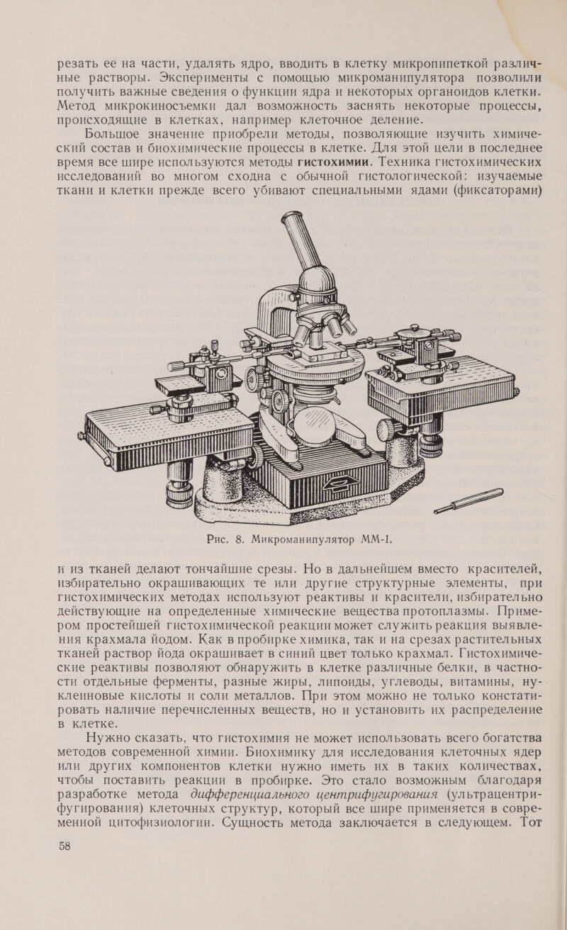 резать ее на части, удалять ядро, вводить в клетку микропипеткой различ- ные растворы. Эксперименты с помощью микроманипулятора позволили получить важные сведения о функции ядра и некоторых органоидов клетки. Метод микрокиносъемки дал возможность заснять некоторые процессы, происходящие в клетках, например клеточное деление. Большое значение приобрели методы, позволяющие изучить химиче- ский состав и биохимические процессы в клетке. Для этой цели в последнее время все шире используются методы гистохимии. Техника гистохимических исследований во многом сходна с обычной гистологической: изучаемые ткани и клетки прежде всего убивают специальными ядами (фиксаторами) \-— Е 5» = ААА (Е и [} Ш \\ &amp; . А М ©. В Е =! ры Ш Е | 5» ТОО ем © 3-Я С РА 52-912 ей Пт Рис. 8. Микроманипулятор ММ-1. и из тканей делают тончайшие срезы. Но в дальнейшем вместо красителей, избирательно окрашивающих те или другие структурные элементы, при гистохимических методах используют реактивы и красители, избирательно действующие на определенные химические вещества протоплазмы. Приме- ром простейшей гистохимической реакции может служить реакция выявле- ния крахмала йодом. Как в пробирке химика, так и на срезах растительных тканей раствор йода окрашивает в синий цвет только крахмал. Гистохимиче- ские реактивы позволяют обнаружить в клетке различные белки, в частно- сти отдельные ферменты, разные жиры, липоиды, углеводы, витамины, ну-. клеиновые кислоты и соли металлов. При этом можно не только констати- ровать наличие перечисленных веществ, но и установить их распределение в клетке. Нужно сказать, что гистохимия не может использовать всего богатства методов современной химии. Биохимику для исследования клеточных ядер или других компонентов клетки нужно иметь их в таких количествах, чтобы поставить реакции в пробирке. Это стало возможным благодаря разработке метода дифференциального центрифугирования (ультрацентри- фугирования) клеточных структур, который все шире применяется в совре- менной цитофизиологии. Сущность метода заключается в следующем. Тот