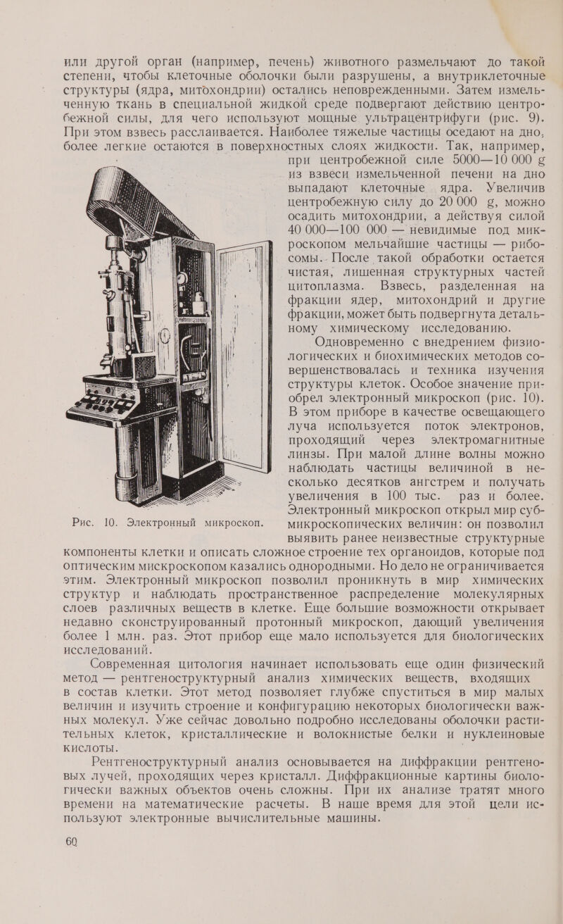 или другой орган (например, печень) животного размельчают до такой степени, чтобы клеточные оболочки были разрушены, а внутриклеточные структуры (ядра, митохондрии) остались неповрежденными. Затем измель- ченную ткань в специальной жидкой среде подвергают действию центро- бежной силы, для чего используют мощные ультрацентрифуги (рис. 9). При этом взвесь расслаивается. Наиболее тяжелые частицы оседают на дно, более легкие остаются в поверхностных слоях жидкости. Так, например, при центробежной силе 5000—10 000 5 из взвеси измельченной печени на дно выпадают клеточные ‚ ядра. Увеличив центробежную силу до 20 000 ©, можно осадить митохондрии, а действуя силой 40 000—100 000 — невидимые под мик- роскопом мельчайшие частицы — рибо- сомы.. После такой обработки остается чистая, лишенная структурных частей цитоплазма. Взвесь, разделенная на фракции ядер, митохондрий и другие фракции, может быть подвергнута деталь- ному химическому исследованию. Одновременно с внедрением физио- логических и биохимических методов со- вершенствовалась и техника изучения структуры клеток. Особое значение при- обрел электронный микроскоп (рис. 10). В этом приборе в качестве освещающего луча используется поток электронов, проходящий через электромагнитные линзы. При малой длине волны можно наблюдать частицы величиной в не- сколько десятков ангстрем и получать увеличения в 100 тыс. раз и более. р Электронный микроскоп открыл мир суб- Рис. 10. Электронный микроскоп. — микроскопических величин: он позволил выявить ранее неизвестные структурные компоненты клетки и описать сложное строение тех органоидов, которые под оптическим мискроскопом казались однородными. Но дело не ограничивается этим. Электронный микроскоп позволил проникнуть в мир химических структур и наблюдать пространственное распределение молекулярных слоев различных веществ в клетке. Еще большие возможности открывает недавно сконструированный протонный микроскоп, дающий увеличения более | млн. раз. Этот прибор еще мало используется для биологических исследований. Современная цитология начинает использовать еще один физический метод — рентгеноструктурный анализ химических веществ, входящих в состав клетки. Этот метод позволяет глубже спуститься в мир малых величин и изучить строение и конфигурацию некоторых биологически важ- ных молекул. Уже сейчас довольно подробно исследованы оболочки расти- тельных клеток, кристаллические и волокнистые белки и нуклеиновые КИСЛОТЫ. Рентгеноструктурный анализ основывается на диффракции рентгено- вых лучей, проходящих через кристалл. Диффракционные картины биоло- гически важных объектов очень сложны. При их анализе тратят много времени на математические расчеты. В наше время для этой цели ис- пользуют электронные вычислительные машины.