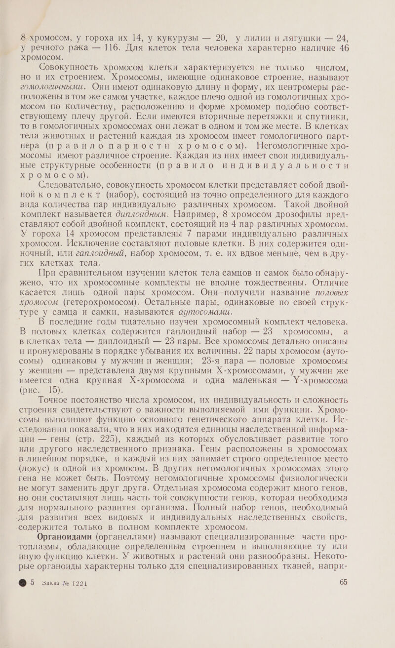 8 хромосом, у гороха их 14, у кукурузы — 20, у лилии и лягушки — 94, у речного рака — 116. Для клеток тела человека характерно наличие 46 хромосом. Совокупность хромосом клетки характеризуется не только числом, но и их строением. Хромосомы, имеющие одинаковое строение, называют гомологичными. Они имеют одинаковую длину и форму, их центромеры рас- положены в том же самом участке, каждое плечо одной из гомологичных хро- мосом по количеству, расположению и форме хромомер подобно соответ- ствующему плечу другой. Если имеются вторичные перетяжки и спутники, то в гомологичных хромосомах они лежат в одном и том же месте. В клетках тела животных и растений каждая из хромосом имеет гомологичного парт- нера (правило парности хромосом). Негомологичные хро- мосомы имеют различное строение. Каждая из них имеет свои индивидуаль- ные структурные особенности (правило индивидуальности хромосом. Следовательно, совокупность хромосом клетки представляет собой двой- ной комплект (набор), состоящий из точно определенного для каждого вида количества пар индивидуально различных хромосом. Такой двойной комплект называется диплоидным. Например, 8 хромосом дрозофилы пред- ставляют собой двойной комплект, состоящий из 4 пар различных хромосом. У гороха 14 хромосом представлены 7 парами индивидуально различных хромосом. Исключение составляют половые клетки. В них содержится оди- ночный, или гаплоидный, набор хромосом, т. е. их вдвое меньше, чем в дру- гих клетках тела. При сравнительном изучении клеток тела самцов и самок было обнару- жено, что их хромосомные комплекты не вполне тождественны. Отличие касается лишь одной пары хромосом. Они получили название половых хромосом (гетерохромосом). Остальные пары, одинаковые по своей струк- туре у самца и самки, называются аутосомами. В последние годы тщательно изучен хромосомный комплект человека. В половых клетках содержится гаплоидный набор — 23 хромосомы, а в клетках тела — диплоидный — 23 пары. Все хромосомы детально описаны и пронумерованы в порядке убывания их величины. 22 пары хромосом (ауто- сомы) одинаковы у мужчин и женщин; 23-я пара — половые хромосомы у женщин — представлена двумя крупными Х-хромосомами, у мужчин же ‘имеется одна крупная Х-хромосома и одна маленькая — У-хромосома (рие» 15). Точное постоянство числа хромосом, их индивидуальность и сложность строения свидетельствуют о важности выполняемой ими функции. Хромо- сомы выполняют функцию основного генетического аппарата клетки. Ис- следования показали, что в них находятся единицы наследственной информа- ции — гены (стр. 225), каждый из которых обусловливает развитие того или другого наследственного признака. Гены расположены в хромосомах в линейном порядке, и каждый из них занимает строго определенное место (локус) в одной из хромосом. В других негомологичных хромосомах этого гена не может быть. Поэтому негомологичные хромосомы физиологически не могут заменить друг друга. Отдельная хромосома содержит много генов, но они составляют лишь часть той совокупности генов, которая необходима для нормального развития организма. Полный набор генов, необходимый для развития всех видовых и индивидуальных наследственных свойств, ‘содержится только в полном комплекте хромосом. Органоидами (органеллами) называют специализированные части про- топлазмы, обладающие определенным строением и выполняющие ту или иную функцию клетки. У животных и растений они разнообразны. Некото- рые органоиды характерны только для специализированных тканей, напри-