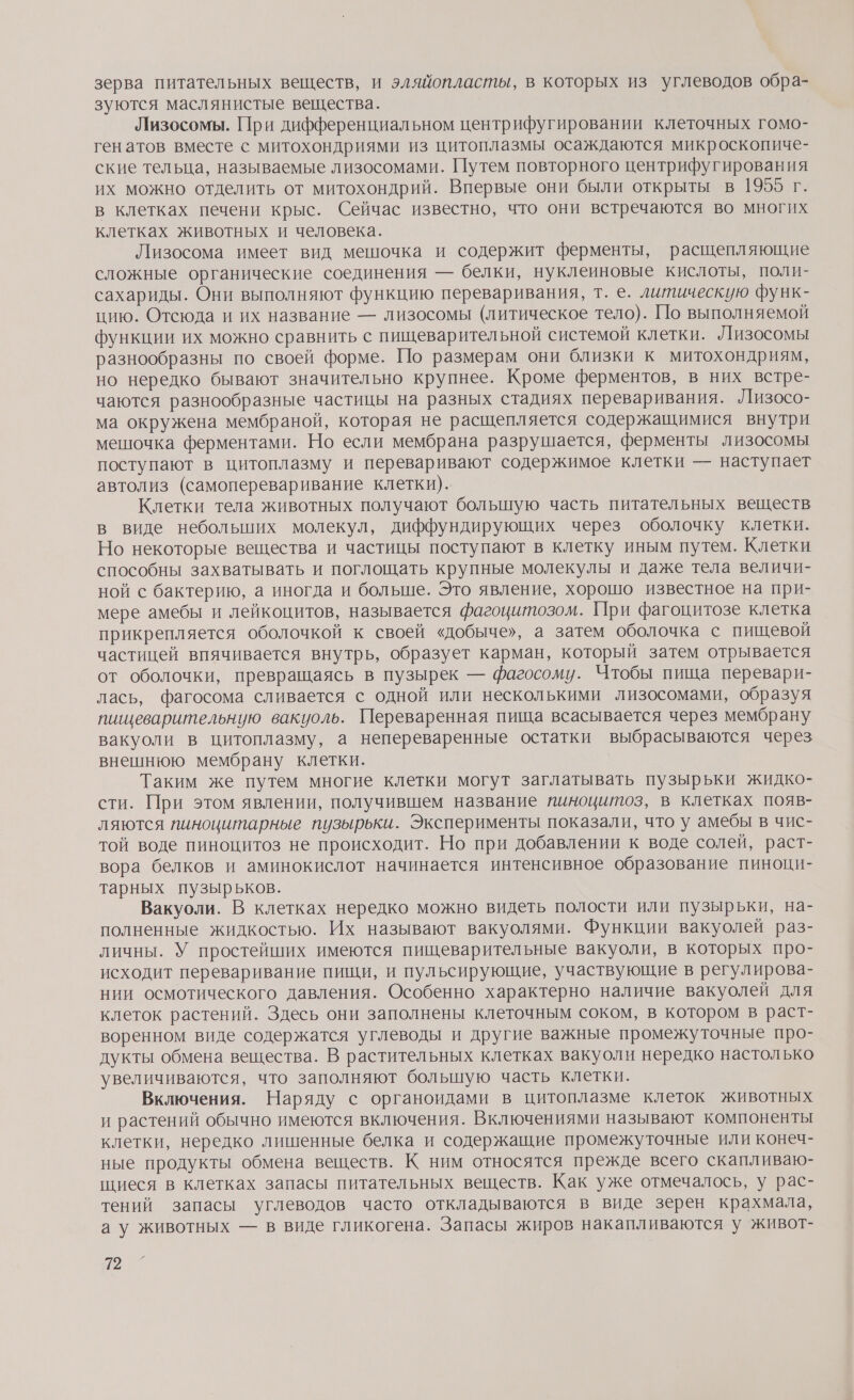 зерва питательных веществ, и эляйопласты, в которых из углеводов обра- зуются маслянистые вещества. Лизосомы. При дифференциальном центрифугировании клеточных гомо- генатов вместе с митохондриями из цитоплазмы осаждаются микроскопиче- ские тельца, называемые лизосомами. Путем повторного центрифугирования их можно отделить от митохондрий. Впервые они были открыты в 1955 г. в клетках печени крыс. Сейчас известно, что они встречаются во многих клетках животных и человека. Лизосома имеет вид мешочка и содержит ферменты, расщепляющие сложные органические соединения — белки, нуклеиновые кислоты, поли- сахариды. Они выполняют функцию переваривания, т. е. литическую функ- цию. Отсюда и их название — лизосомы (литическое тело). [По выполняемой функции их можно сравнить с пищеварительной системой клетки. Лизосомы разнообразны по своей форме. По размерам они близки к митохондриям, но нередко бывают значительно крупнее. Кроме ферментов, в них встре- чаются разнообразные частицы на разных стадиях переваривания. Лизосо- ма окружена мембраной, которая не расшепляется содержащимися внутри мешочка ферментами. Но если мембрана разрушается, ферменты лизосомы поступают в цитоплазму и переваривают содержимое клетки — наступает автолиз (самопереваривание клетки). Клетки тела животных получают большую часть питательных веществ в виде небольших молекул, диффундирующих через оболочку клетки. Но некоторые вещества и частицы поступают в клетку иным путем. Клетки способны захватывать и поглощать крупные молекулы и даже тела величи- ной с бактерию, а иногда и больше. Это явление, хорошо известное на при- мере амебы и лейкоцитов, называется фагоцитозом. При фагоцитозе клетка прикрепляется оболочкой к своей «добыче», а затем оболочка с пищевой частицей впячивается внутрь, образует карман, который затем отрывается от оболочки, превращаясь в пузырек — фагосому. Чтобы пища перевари- лась, фагосома сливается с одной или несколькими лизосомами, образуя пищеварительную вакуоль. Переваренная пища всасывается через мембрану вакуоли в цитоплазму, а непереваренные остатки выбрасываются через внешнюю мембрану клетки. Таким же путем многие клетки могут заглатывать пузырьки жидко- сти. При этом явлении, получившем название ииноцитоз, в клетках появ- ляются пиноцитарные пузырьки. Эксперименты показали, что у амебы в чис- той воде пиноцитоз не происходит. Но при добавлении к воде солей, раст- вора белков и аминокислот начинается интенсивное образование пиноци- тарных пузырьков. Вакуоли. В клетках нередко можно видеть полости или пузырьки, на- полненные жидкостью. Их называют вакуолями. Функции вакуолей раз- личны. У простейших имеются пищеварительные вакуоли, в которых про- исходит переваривание пищи, и пульсирующие, участвующие в регулирова- нии осмотического давления. Особенно характерно наличие вакуолей для клеток растений. Здесь они заполнены клеточным соком, в котором в раст- воренном виде содержатся углеводы и другие важные промежуточные про- дукты обмена вещества. В растительных клетках вакуоли нередко настолько увеличиваются, что заполняют большую часть клетки. Включения. Наряду с органоидами в цитоплазме клеток животных и растений обычно имеются включения. Включениями называют компоненты клетки, нередко лишенные белка и содержащие промежуточные или конеч- ные продукты обмена веществ. К ним относятся прежде всего скапливаю- щиеся в клетках запасы питательных веществ. Как уже отмечалось, у рас- тений запасы углеводов часто откладываются в виде зерен крахмала, а у животных — в виде гликогена. Запасы жиров накапливаются у живот- 2