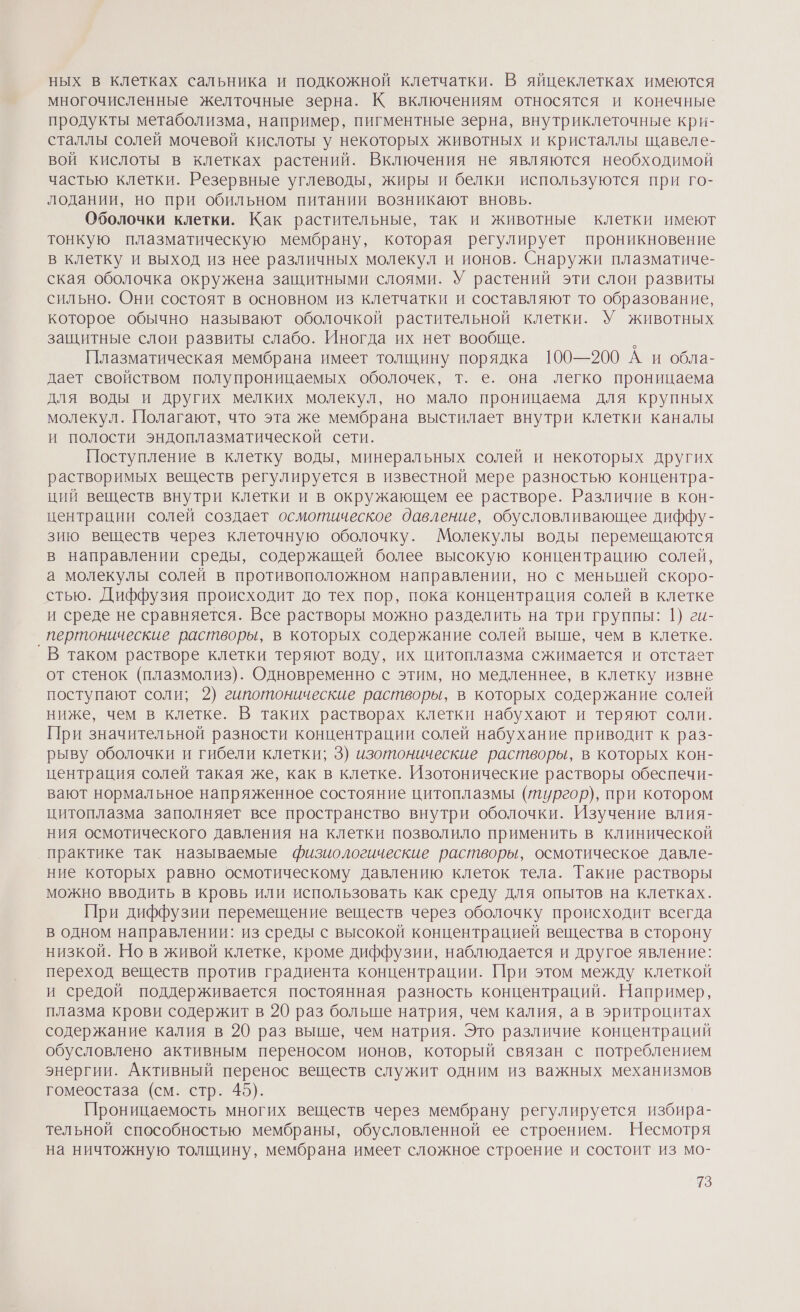 ных в клетках сальника и подкожной клетчатки. В яйцеклетках имеются многочисленные желточные зерна. К включениям относятся и конечные продукты метаболизма, например, пигментные зерна, внутриклеточные кри- сталлы солей мочевой кислоты у некоторых животных и кристаллы щавеле- вой кислоты в клетках растений. Включения не являются необходимой частью клетки. Резервные углеводы, жиры и белки используются при го- лодании, но при обильном питании возникают вновь. Оболочки клетки. Как растительные, так и животные клетки имеют тонкую плазматическую мембрану, которая регулирует проникновение в клетку и выход из нее различных молекул и ионов. Снаружи плазматиче- ская оболочка окружена защитными слоями. У растений эти слои развиты сильно. Они состоят в основном из клетчатки и составляют то образование, которое обычно называют оболочкой растительной клетки. У животных защитные слои развиты слабо. Иногда их нет вообще. , Плазматическая мембрана имеет толщину порядка 100—200 А и обла- дает свойством полупроницаемых оболочек, т. е. она легко проницаема для воды и других мелких молекул, но мало проницаема для крупных молекул. Полагают, что эта же мембрана выстилает внутри клетки каналы и полости эндоплазматической сети. Поступление в клетку воды, минеральных солей и некоторых других растворимых веществ регулируется в известной мере разностью концентра- ций веществ внутри клетки и в окружающем ее растворе. Различие в кон- центрации солей создает осмотическое давление, обусловливающее диффу- зию веществ через клеточную оболочку. Молекулы воды перемещаются в направлении среды, содержащей более высокую концентрацию солей, а молекулы солей в противоположном направлении, но с менышей скоро- стью. Диффузия происходит до тех пор, пока концентрация солей в клетке и среде не сравняется. Все растворы можно разделить на три группы: 1) ги- пертонические растворы, в которых содержание солей выше, чем в клетке. `В таком растворе клетки теряют воду, их цитоплазма сжимается и отстает от стенок (плазмолиз). Одновременно с этим, но медленнее, в клетку извне поступают соли; 2) гипотонические растворы, в которых содержание солей ниже, чем в клетке. В таких растворах клетки набухают и теряют соли. При значительной разности концентрации солей набухание приводит к раз- рыву оболочки и гибели клетки; 3) изотонические растворы, в которых кон- центрация солей такая же, как в клетке. Изотонические растворы обеспечи- вают нормальное напряженное состояние цитоплазмы (тургор), при котором цитоплазма заполняет все пространство внутри оболочки. Изучение влия- ния осмотического давления на клетки позволило применить в клинической практике так называемые физиологические растворы, осмотическое давле- ние которых равно осмотическому давлению клеток тела. Такие растворы можно вводить в кровь или использовать как среду для опытов на клетках. При диффузии перемещение веществ через оболочку происходит всегда в одном направлении: из среды с высокой концентрацией вещества в сторону низкой. Но в живой клетке, кроме диффузии, наблюдается и другое явление: переход веществ против градиента концентрации. При этом между клеткой и средой поддерживается постоянная разность концентраций. Например, плазма крови содержит в 20 раз больше натрия, чем калия, а в эритроцитах содержание калия в 20 раз выше, чем натрия. Это различие концентраций обусловлено активным переносом ионов, который связан с потреблением энергии. Активный перенос веществ служит одним из важных механизмов гомеостаза (см. стр. 45). Проницаемость многих веществ через мембрану регулируется избира- тельной способностью мембраны, обусловленной ее строением. Несмотря на ничтожную толщину, мембрана имеет сложное строение и состоит из мо-