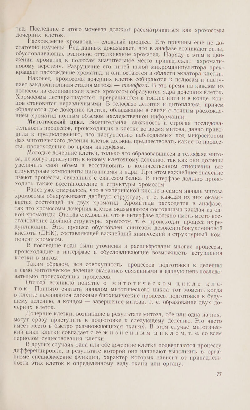 тид. Последние с этого момента должны рассматриваться как хромосомы дочерних клеток. Расхождение хроматид — сложный процесс. Его причины еще не до- статочно изучены. Ряд данных доказывает, что в анафазе возникают силы, обусловливающие взаимное отталкивание хроматид. Наряду с этим в дви- жении хроматид к полюсам значительное место принадлежит ахромати- новому веретену. Разрушение его нитей иглой микроманипулятора прек- кращает расхождение хроматид, и они остаются в области экватора клетки. Наконец, хромосомы дочерних клеток собираются к полюсам и насту- пает заключительная стадия митоза — телофаза. В это время на каждом из полюсов из скопившихся здесь хромосом образуются ядра дочерних клеток. Хромосомы деспирализуются, превращаются в тонкие нити и в конце кон- цов становятся неразличимыми. В телофазе делится и цитоплазма, причем образуются две дочерние клетки, обладающие в связи с точным расхожде- нием хроматид полным объемом наследственной информации. Митотический цикл. Значительная сложность и строгая последова- тельность процессов, происходящих в клетке во время митоза, давно приво- дила к предположению, что наступлению наблюдаемых под микроскопом фаз митотического деления клеток должны предшествовать какие-то процес- сы, происходящие во время интерфазы. Молодые дочерние клетки, только что образовавшиеся в телофазе мито- за, не могут приступить к новому клеточному делению, так как они должны увеличить свой объем и восстановить в количественном отношении все структурные компоненты цитоплазмы и ядра. При этом важнейшее значение имеют процессы, связанные с синтезом белка. В интерфазе должно проис- ходить также восстановление и структуры хромосом. Ранее уже отмечалось, что в материнской клетке в самом начале митоза хромосомы обнаруживают двойную структуру, т. е. каждая из них оказы- ‚ вается состоящей из двух хроматид. Хроматиды расходятся в анафазе, так что хромосомы дочерних клеток оказываются состоящими каждая из од- ной хроматиды. Отсюда следовало, что в интерфазе должно иметь место вос- становление двойной структуры хромосом, т. е. происходит процесс их ре- дупликации. Этот процесс обусловлен синтезом дезоксирибонуклеиновой кислоты (ДНК), составляющей важнейший химический и структурный ком- понент хромосом. В последние годы были уточнены и расшифрованы многие процессы, происходящие в интерфазе и обусловливающие возможность вступления клетки в митоз. Таким образом, вся совокупность процессов подготовки к делению и само митотическое деление оказались связанными в единую цепь последо- вательно происходящих процессов. Отсюда возникло понятие о митотическом цикле кле- ток. Принято считать началом митотического цикла тот момент, когда в клетке начинаются сложные биохимические процессы подготовки к буду- щему делению, а концом — завершение митоза, т. е. образование двух до- черних клеток. Дочерние клетки, возникшие в результате митоза, обе или одна из них, могут сразу приступить к подготовке к следующему делению. Это часто имеет место в быстро размножающихся тканях. В этом случае митотичес- кий цикл клетки совпадает с е жизненным циклом, т. е. со всем периодом существования клетки. В других случаях одна или обе дочерние клетки подвергаются процессу дифференцировки, в результате которой они начинают выполнять в орга- низме специфические функции, характер которых зависит от принадлеж- ности этих клеток к определенному виду ткани или органу. 27