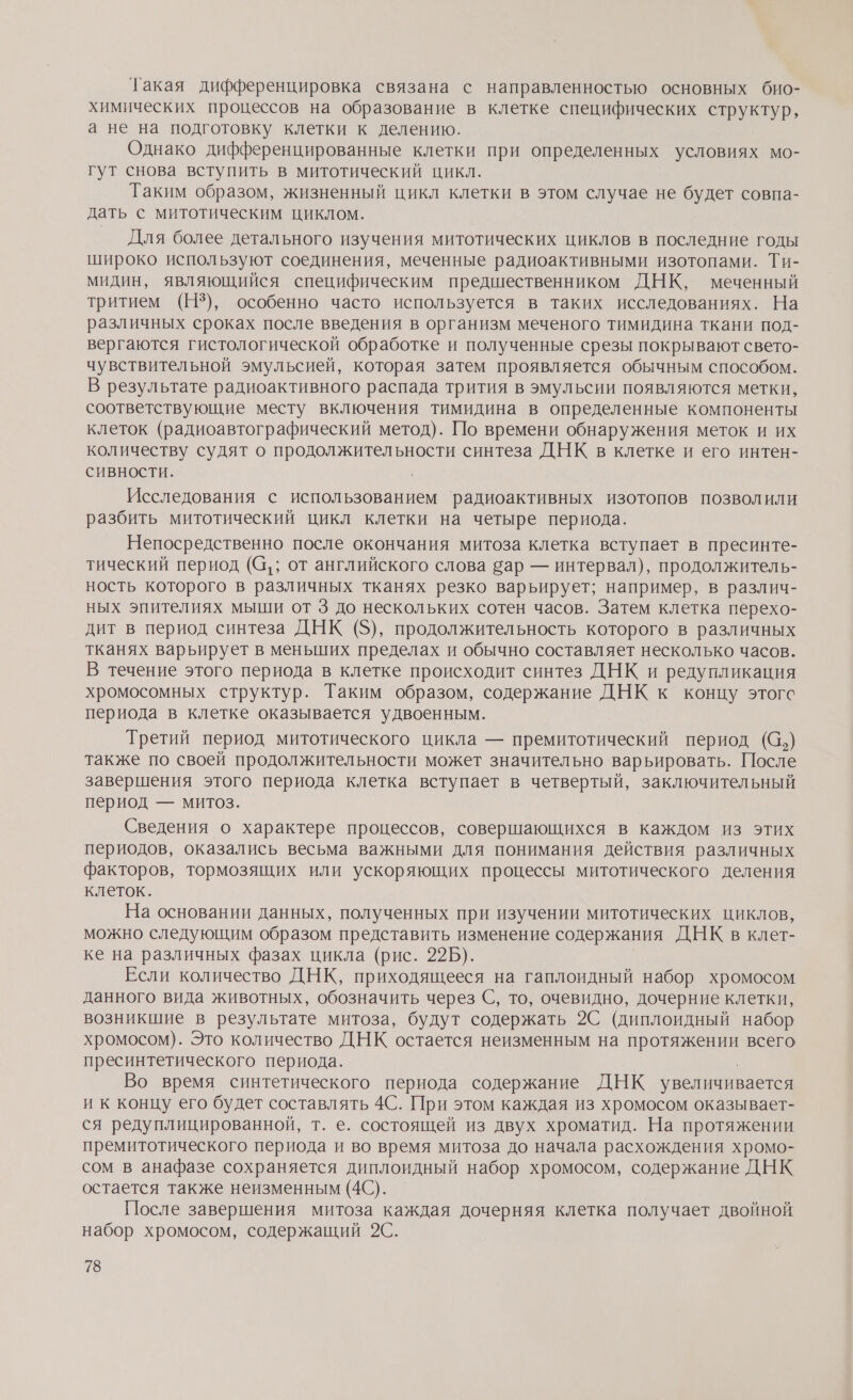 Такая дифференцировка связана с направленностью основных био- химических процессов на образование в клетке специфических структур, а не на подготовку клетки к делению. Однако дифференцированные клетки при определенных условиях мо- гут снова вступить в митотический цикл. Таким образом, жизненный цикл клетки в этом случае не будет совпа- дать с митотическим циклом. Для более детального изучения митотических циклов в последние годы широко используют соединения, меченные радиоактивными изотопами. Ти- мидин, являющийся специфическим предшественником ДНК, меченный тритием (НЗ), особенно часто используется в таких исследованиях. На различных сроках после введения в организм меченого тимидина ткани под- вергаются гистологической обработке и полученные срезы покрывают свето- чувствительной эмульсией, которая затем проявляется обычным способом. В результате радиоактивного распада трития в эмульсии появляются метки, соответствующие месту включения тимидина в определенные компоненты клеток (радиоавтографический метод). По времени обнаружения меток и их количеству судят о продолжительности синтеза ДНК в клетке и его интен- сивности. | Исследования с использованием радиоактивных изотопов позволили разбить митотический цикл клетки на четыре периода. Непосредственно после окончания митоза клетка вступает в пресинте- тический период (а; от английского слова ар — интервал), продолжитель- ность которого в различных тканях резко варьирует; например, в различ- ных эпителиях мыши от 3 до нескольких сотен часов. Затем клетка перехо- дит в период синтеза ДНК (5), продолжительность которого в различных тканях варьирует в меньших пределах и обычно составляет несколько часов. В течение этого периода в клетке происходит синтез ДНК и редупликация хромосомных структур. Таким образом, содержание ДНК к концу этогс периода в клетке оказывается удвоенным. Третий период митотического цикла — премитотический период (@,) также по своей продолжительности может значительно варьировать. После завершения этого периода клетка вступает в четвертый, заключительный период — митоз. Сведения о характере процессов, совершающихся в каждом из этих периодов, оказались весьма важными для понимания действия различных факторов, тормозящих или ускоряющих процессы митотического деления клеток. На основании данных, полученных при изучении митотических циклов, можно следующим образом представить изменение содержания ДНК в клет- ке на различных фазах цикла (рис. 22Б). Если количество ДНК, приходящееся на гаплоидный набор хромосом данного вида животных, обозначить через С, то, очевидно, дочерние клетки, возникшие в результате митоза, будут содержать 2С (диплоидный набор хромосом). Это количество ДНК остается неизменным на прое НЕ всего пресинтетического периода. Во время синтетического периода содержание ДНК увеличивается и к концу его будет составлять 4С. При этом каждая из хромосом оказывает- ся редуплицированной, т. е. состоящей из двух хроматид. На протяжении премитотического периода и во время митоза до начала расхождения хромо- сом в анафазе сохраняется диплоидный набор хромосом, содержание ДНК остается также неизменным (40). После завершения митоза каждая дочерняя клетка получает двойной набор хромосом, содержащий 2С.