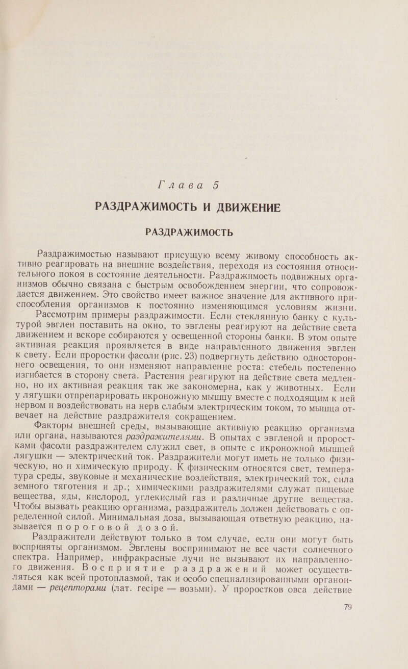 й аеоио РАЗДРАЖИМОСТЬ И ДВИЖЕНИЕ РАЗДРАЖИМОСТЬ Раздражимостью называют присущую всему живому способность ак- тивно реагировать на внешние воздействия, переходя из состояния относи- тельного покоя в состояние деятельности. Раздражимость подвижных орга- низмов обычно связана с быстрым освобождением энергии, что сопровож- дается движением. Это свойство имеет важное значение для активного при- способления организмов к постоянно изменяющимся условиям жизни. Рассмотрим примеры раздражимости. Если стеклянную банку с куль- турой эвглен поставить на окно, то эвглены реагируют на действие света движением и вскоре собираются у освещенной стороны банки. В этом опыте активная реакция проявляется в виде направленного движения эвглен к свету. Если проростки фасоли (рис. 23) подвергнуть действию односторон- него освещения, то они изменяют направление роста: стебель постепенно изгибается в сторону света. Растения реагируют на действие света медлен- но, но их активная реакция так же закономерна, как у животных. Если у лягушки отпрепарировать икроножную мышцу вместе с подходящим к ней нервом и воздействовать на нерв слабым электрическим током, то мышца от- вечает на действие раздражителя сокращением. Факторы внешней среды, вызывающие активную реакцию организма или органа, называются раздражителями. В опытах с эвгленой и пророст- ками фасоли раздражителем служил свет, в опыте с икроножной мыпщей лягушки — электрический ток. Раздражители могут иметь не только физи- ческую, но и химическую природу. К физическим относятся свет, темпера- тура среды, звуковые и механические воздействия, электрический ток, сила земного тяготения и др.; химическими раздражителями служат пищевые вещества, яды, кислород, углекислый газ и различные другие вещества. Чтобы вызвать реакцию организма, раздражитель должен действовать с оп- ределенной силой. Минимальная доза, вызывающая ответную реакцию, на- зывается пороговой дозой. Раздражители действуют только в том случае, если они могут быть восприняты организмом. Эвглены воспринимают не все части солнечного спектра. Например, инфракрасные лучи не вызывают их направленно- го движения. Восприятие раздражений может осуществ- ляться как всей протоплазмой, так и особо специализированными органон- дами — рецепторами (лат. гес1ре — возьми). У проростков овса действие