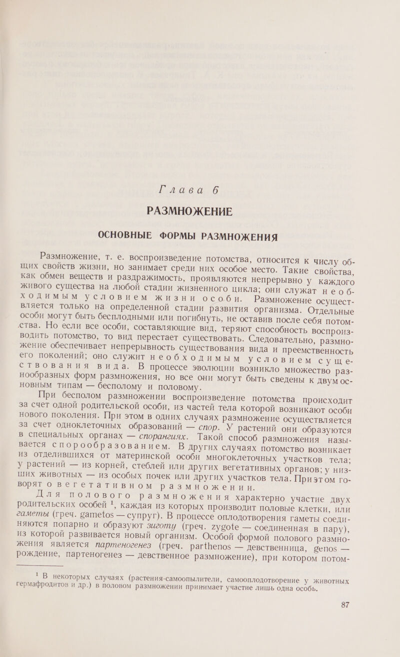 ее О РАЗМНОЖЕНИЕ ОСНОВНЫЕ ФОРМЫ РАЗМНОЖЕНИЯ Размножение, т. е. воспроизведение потомства, относится к числу об- щих свойств жизни, но занимает среди них особое место. Такие свойства, как обмен веществ и раздражимость, проявляются непрерывно у каждого живого существа на любой стадии жизненного цикла: они служат необ- ходимым условием жизни особи. Размножение осущест- влястся только на. определенной стадии развития организма. Отдельные особи могут быть бесплодными или погибнуть, не оставив после себя потом- ства. Но если все особи, составляющие вид, теряют способность воспроиз- водить потомство, то вид перестает существовать. Следовательно, размно- жение обеспечивает непрерывность существования вида и преемственность его поколений; оно служит необходимым Уусловнем сущ е- ствования вида, В процессе эволюции возникло множество раз- нообразных форм размножения, но все они могут быть сведены к двум ос- новным типам — бесполому и половому. При бесполом размножении воспроизведение потомства происходит за счет одной родительской особи, из частей тела которой возникают особи нового поколения. При этом в одних случаях размножение осуществляется за счет одноклеточных образований — спор. У растений они образуются в специальных органах — спорангиях. Такой способ размножения назы- вается спорообразованием. В других случаях потомство возникает из отделившихся от материнской особи многоклеточных участков тела; у растений — из корней, стеблей или других вегетативных органов; у низ- ших животных — из особых почек или других участков тела. Приэтом го- вот овегетативном размножении. Для полового размножения характерно участие двух родительских особей ', каждая из которых производит половые клетки, или гаметы (греч. сатефоз — супруг). В процессе оплодотворения гаметы соеди- няются попарно и образуют зиготу (греч. губо{е — соединенная в пару), из которой развивается новый организм. Особой формой полового размно- жения является партеногенез (греч. рагепоз — девственница, епоз — рождение, партеногенез — девственное размножение), при котором потом- 1 В некоторых случаях (растения-самоопылители, самооплодотворение у животных гермафродитов и др.) в половом размножении принимает участие лишь одна особь.