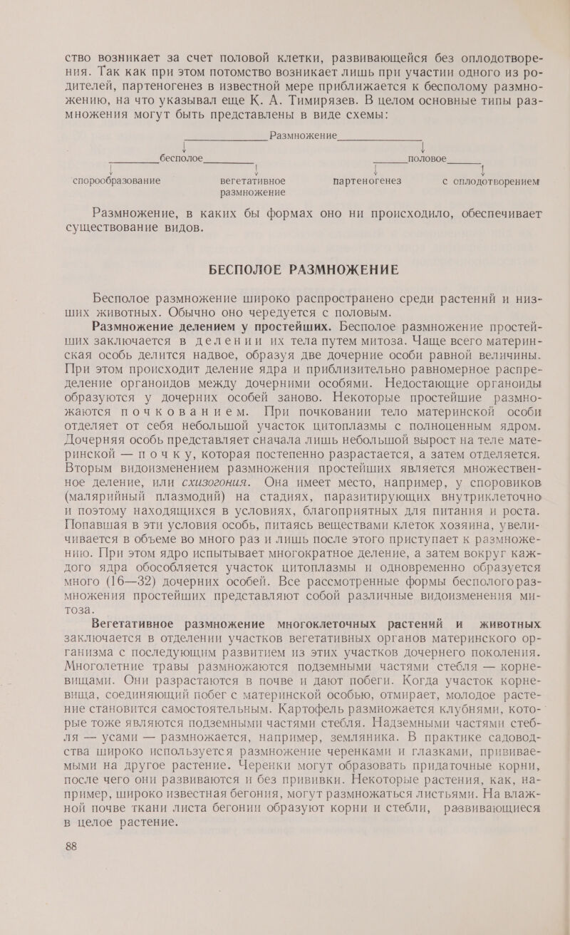 ство возникает за счет половой клетки, развивающейся без оплодотворе- ния. Так как при этом потомство возникает лишь при участии одного из ро- дителей, партеногенез в известной мере приближается к бесполому размно- жению, на что указывал еще К. А. Тимирязев. В целом основные типы раз- множения могут быть представлены в виде схемы: Размножение | бесполое половое лада, р т спорообразование вегетативное партеногенез с сплодотворением размножение Размножение, в каких бы формах оно ни происходило, обеспечивает существование видов. БЕСПОЛОЕ РАЗМНОЖЕНИЕ Бесполое размножение широко распространено среди растений и низ- ших животных. Обычно оно чередуется с половым. Размножение делением у простейших. Бесполое размножение простей- ших заключается в делении их тела путем митоза. Чаще всего материн- ская особь делится надвое, образуя две дочерние особи равной величины. При этом происходит деление ядра и приблизительно равномерное распре- деление органоидов между дочерними особями. Недостающие органоиды образуются у дочерних особей заново. Некоторые простейшие размно- жаются почкованием. При почковании тело материнской особи отделяет от себя неболышой участок цитоплазмы с полноценным ядром. Дочерняя особь представляет сначала лишь небольшой вырост на теле мате- ринской — почку, которая постепенно разрастается, а затем отделяется. Вторым видоизменением размножения простейших является множествен- ное деление, или схизогония. Она имеет место, например, у споровиков (малярийный плазмодий) на стадиях, паразитирующих внутриклеточно и поэтому находящихся в условиях, благоприятных для питания и роста. Попавшая в эти условия особь, питаясь веществами клеток хозяина, увели- чивается в объеме во много раз и лишь после этого приступает к размноже- нию. При этом ядро испытывает многократное деление, а затем вокруг каж- дого ядра обособляется участок цитоплазмы и одновременно образуется много (16—32) дочерних особей. Все рассмотренные формы бесполого раз- множения простейших представляют собой различные видоизменения ми- тоза. Вегетативное размножение многоклеточных растений и животных заключается в отделении участков вегетативных органов материнского ор- ганизма с последующим развитием из этих участков дочернего поколения. Многолетние травы размножаются подземными частями стебля — корне- вищами. Они разрастаются в почве и дают побеги. Когда участок корне- вища, соединяющий побег с материнской особью, отмирает, молодое расте- ние становится самостоятельным. Картофель размножается клубнями, кото-` рые тоже являются подземными частями стебля. Надземными частями стеб- ля — усами — размножается, например, земляника. В практике садовод- ства широко используется размножение черенками и глазками, прививае- мыми на другое растение. Черенки могут образовать придаточные корни, после чего они развиваются и без прививки. Некоторые растения, как, на- пример, широко известная бегония, могут размножаться листьями. На влаж- ной почве ткани листа бегонии образуют корни и стебли, развивающиеся в целое растение.
