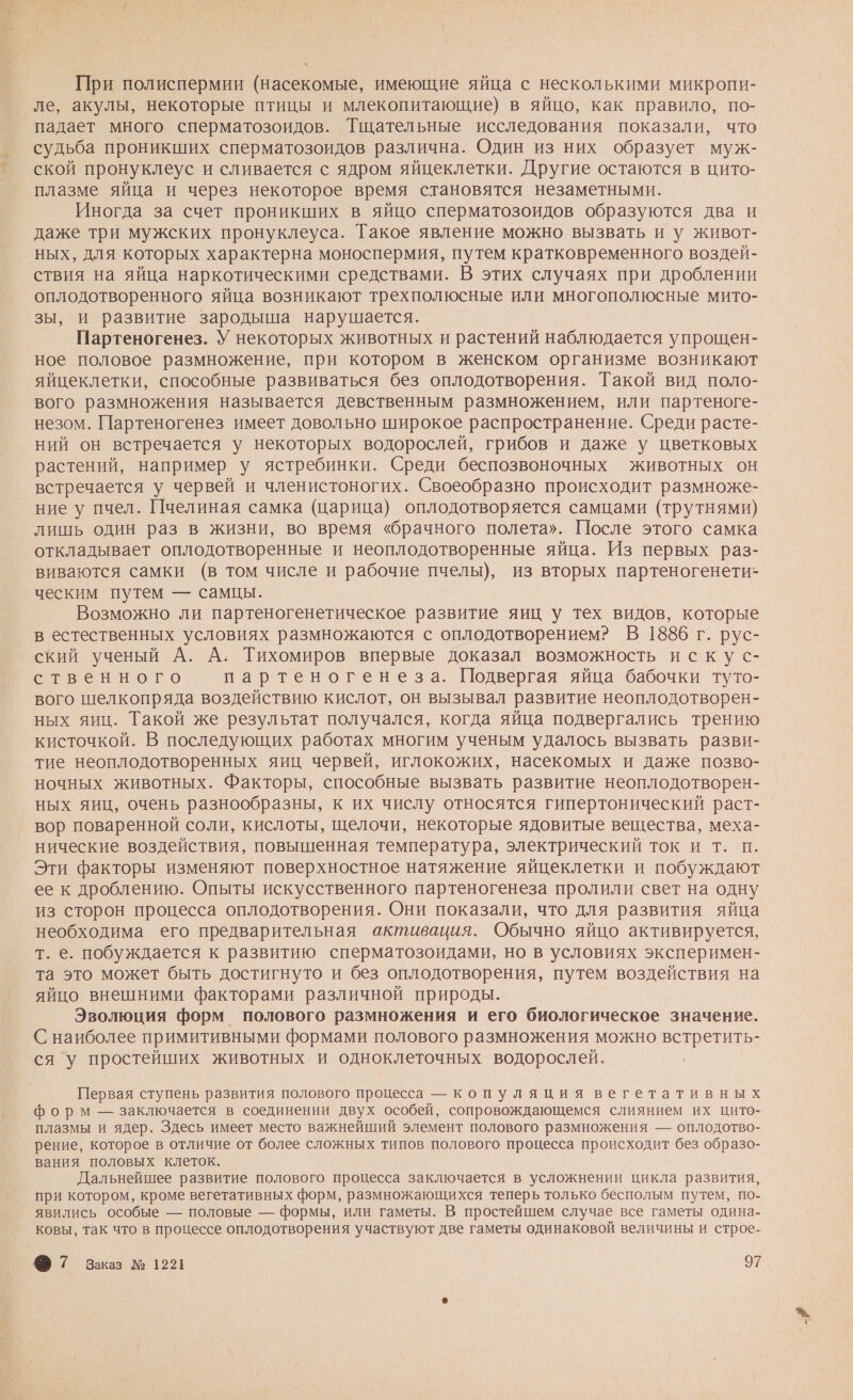 При полиспермии (насекомые, имеющие яйца с несколькими микропи- ле, акулы, некоторые птицы и млекопитающие) в яйцо, как правило, по- падает много сперматозоидов. Тщательные исследования показали, что судьба проникших сперматозоидов различна. Один из них образует муж- ской пронуклеус и сливается с ядром яйцеклетки. Другие остаются в цито- плазме яйца и через некоторое время становятся незаметными. Иногда за счет проникших в яйцо сперматозоидов образуются два и даже три мужских пронуклеуса. Такое явление можно вызвать и у живот- ных, для которых характерна моноспермия, путем кратковременного воздей- ствия на яйца наркотическими средствами. В этих случаях при дроблении оплодотворенного яйца возникают трехполюсные или многополюсные мито- зы, и развитие зародыша нарушается. Партеногенез. У некоторых животных и растений наблюдается упрощен- ное половое размножение, при котором в женском организме возникают яйцеклетки, способные развиваться без оплодотворения. Такой вид поло- вого размножения называется девственным размножением, или партеноге- незом. Партеногенез имеет довольно широкое распространение. Среди расте- ний он встречается у некоторых водорослей, грибов и даже у цветковых растений, например у ястребинки. Среди беспозвоночных животных он встречается у червей и членистоногих. Своеобразно происходит размноже- ние у пчел. Пчелиная самка (царица) оплодотворяется самцами (трутнями) лишь один раз в жизни, во время «брачного полета». После этого самка откладывает оплодотворенные и неоплодотворенные яйца. Из первых раз- виваются самки (в том числе и рабочие пчелы), из вторых партеногенети- ческим путем — самцы. Возможно ли партеногенетическое развитие яиц у тех видов, которые в естественных условиях размножаются с оплодотворением? В 1886 г. рус- ский ученый А. А. Тихомиров впервые доказал возможность искус- ственного партеногенеза. Подвергая яйца бабочки туто- вого шелкопряда воздействию кислот, он вызывал развитие неоплодотворен- ных яиц. Такой же результат получался, когда яйца подвергались трению кисточкой. В последующих работах многим ученым удалось вызвать разви- тие неоплодотворенных яиц червей, иглокожих, насекомых и даже позво- ночных животных. Факторы, способные вызвать развитие неоплодотворен- ных яиц, очень разнообразны, к их числу относятся гипертонический раст- вор поваренной соли, кислоты, щелочи, некоторые ядовитые вещества, меха- нические воздействия, повышенная температура, электрический ток и т. п. Эти факторы изменяют поверхностное натяжение яйцеклетки и побуждают ее к дроблению. Опыты искусственного партеногенеза пролили свет на одну из сторон процесса оплодотворения. Они показали, что для развития яйца необходима его предварительная активация. Обычно яйцо активируется, т. е. побуждается к развитию сперматозоидами, но в условиях эксперимен- та это может быть достигнуто и без оплодотворения, путем воздействия на яйцо внешними факторами различной природы. Эволюция форм полового размножения и его биологическое значение. С наиболее примитивными формами полового размножения можно ие ся у простейших животных и одноклеточных водорослей. Первая ступень развития полового процесса — копуляция вегетативных форм — заключается в соединении двух особей, сопровождающемся слиянием их цито- плазмы и ядер. Здесь имеет место важнейший элемент полового размножения — оплодотво- рение, которое в отличие от более сложных типов полового процесса происходит без образо- вания половых клеток. Дальнейшее развитие полового процесса заключается в усложнении цикла развития, при котором, кроме вегетативных форм, размножающихся теперь только бесполым путем, по- явились особые — половые — формы, или гаметы. В простейшем случае все гаметы одина- ковы, так что в процессе оплодотворения участвуют две гаметы одинаковой величины и строе-