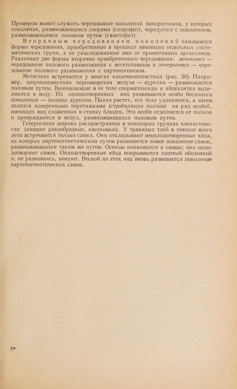Примером может служить чередование поколений папоротников, у которых поколение, размножающееся спорами (спорофит), чередуется с поколением, размножающимся половым путем (гаметофит). Вторичным чередованием поколений называются формы чередования, приобретенные в процессе эволюции отдельных систе- матических групп, а не унаследованные ими от примитивных организмов. Различают две формы вторично приобретенного чередования: метагенез — чередование полового размножения с вегетативным и гетерогония — чере- дование полового размножения с партеногенезом. Метагенез встречается у многих кишечнополостных (рис. 30). Напри- мер, широкоизвестная черноморская медуза — аурелия — размножается половым путем. Возникающие в ее теле сперматозоиды и яйцеклетки выде- ляются в воду. Из оплодотворенных яиц развиваются особи бесполого поколения — полипы аурелии. Полип растет, его тело удлиняется, а затем имеющих вид сложенных в стопку блюдец. Эти особи отделяются от полипа и превращаются в медуз, размножающихся половым путем. Гетерогония широко распространена в некоторых группах членистоно- гих (низшие ракообразные, насекомые). У травяных тлей в течение всего лета встречаются только самки. Они откладывают неоплодотворенные яйца, из которых партеногенетическим путем развивается новое поколение самок, размножающихся таким же путем. Осенью появляются и самцы; они опло- дотворяют самок. Оплодотворенные яйца покрываются плотной оболочкой и, не развиваясь, зимуют. Весной из этих яиц вновь развивается поколение партеногенетических самок. 9*