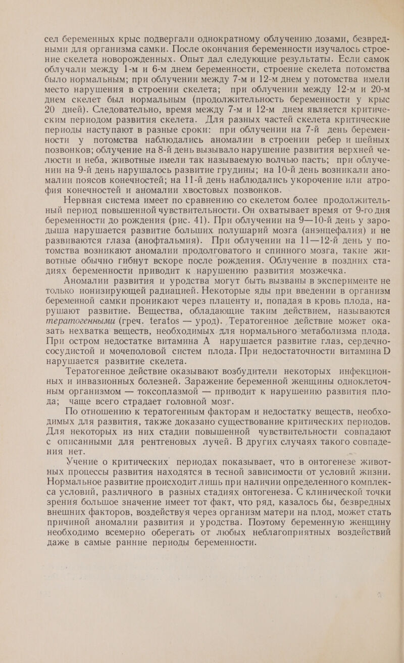 сел беременных крыс подвергали однократному облучению дозами, безвред- ными для организма самки. После окончания беременности изучалось строе- ние скелета новорожденных. Опыт дал следующие результаты. Если самок облучали между 1-м и 6-м днем беременности, строение скелета потомства было нормальным; при облучении между 7-м и 12-м днем у потомства имели место нарушения в строении скелета; при облучении между 12-м и 20-м днем скелет был нормальным (продолжительность беременности у крыс 20 дней). Следовательно, время между 7-м и 12-м днем является критиче- ским периодом развития скелета. Для разных частей скелета критические периоды наступают в разные сроки: при облучении на 7-й день беремен- ности у потомства наблюдались аномалии в строении ребер и шейных позвонков; облучение на 8-й день вызывало нарушение развития верхней че- люсти и неба, животные имели так называемую волчью пасть; при облуче- нии на 9-й день нарушалось развитие грудины; на 10-й день возникали ано- малии поясов конечностей; на 11-й день наблюдались укорочение или атро- фия конечностей и аномалии хвостовых позвонков. Нервная система имеет по сравнению. со скелетом более продолжитель- ный период повышенной чувствительности. Он охватывает время от 9-го дня беременности до`рождения (рис. 41). При облучении на 9Э— 10-й день у заро- дыша нарушается развитие больших полушарий мозга (анэнцефалия) и не развиваются глаза (анофтальмия). При облучении на 11—12-й день у по- томства возникают аномалии продолговатого и спинного мозга, такие жи- вотные обычно гибнут вскоре после рождения. Облучение в поздних ста- диях беременности приводит к нарушению развития мозжечка. Аномалии развития и уродства могут быть вызваны в эксперименте не только ионизирующей радиацией. Некоторые яды при введении в организм беременной самки проникают через плаценту и, попадая в кровь плода, на- рушают развитие. Вещества, обладающие таким действием, называются тератогенными (греч. 4егафоз — урод). ‚Тератогенное действие может ока- зать нехватка веществ, необходимых. для нормального метаболизма плода. При остром недостатке витамина А нарушается развитие глаз, сердечно- сосудистой и мочеполовой систем плода. При недостаточности витамина 2 нарушается развитие скелета. Тератогенное действие оказывают возбудители некоторых инфекцион- ных и инвазионных болезней. Заражение беременной женщины одноклеточ- ным организмом — токсоплазмой — приводит к нарушению развития пло- да; чаще всего страдает головной мозг. По отношению к тератогенным факторам и недостатку веществ, необхо- димых для развития, также доказано существование критических периодов. Для некоторых из них стадии повышенной чувствительности совпадают с описанными ‘для рентгеновых лучей. В других случаях такого совпаде- ния нет. о Учение о критических периодах показывает, что в онтогенезе живот- ных процессы развития находятся в тесной зависимости от условий жизни. Нормальное развитие происходит лишь при наличии определенного комплек- са условий, различного в разных стадиях онтогенеза. С клинической точки зрения большое значение имеет тот факт, что ряд, казалось бы, безвредных внешних факторов, воздействуя через организм матери на плод, может стать причиной аномалии развития и уродства. Поэтому беременную женщину необходимо всемерно оберегать от любых неблагоприятных воздействий даже в самые ранние периоды беременности.