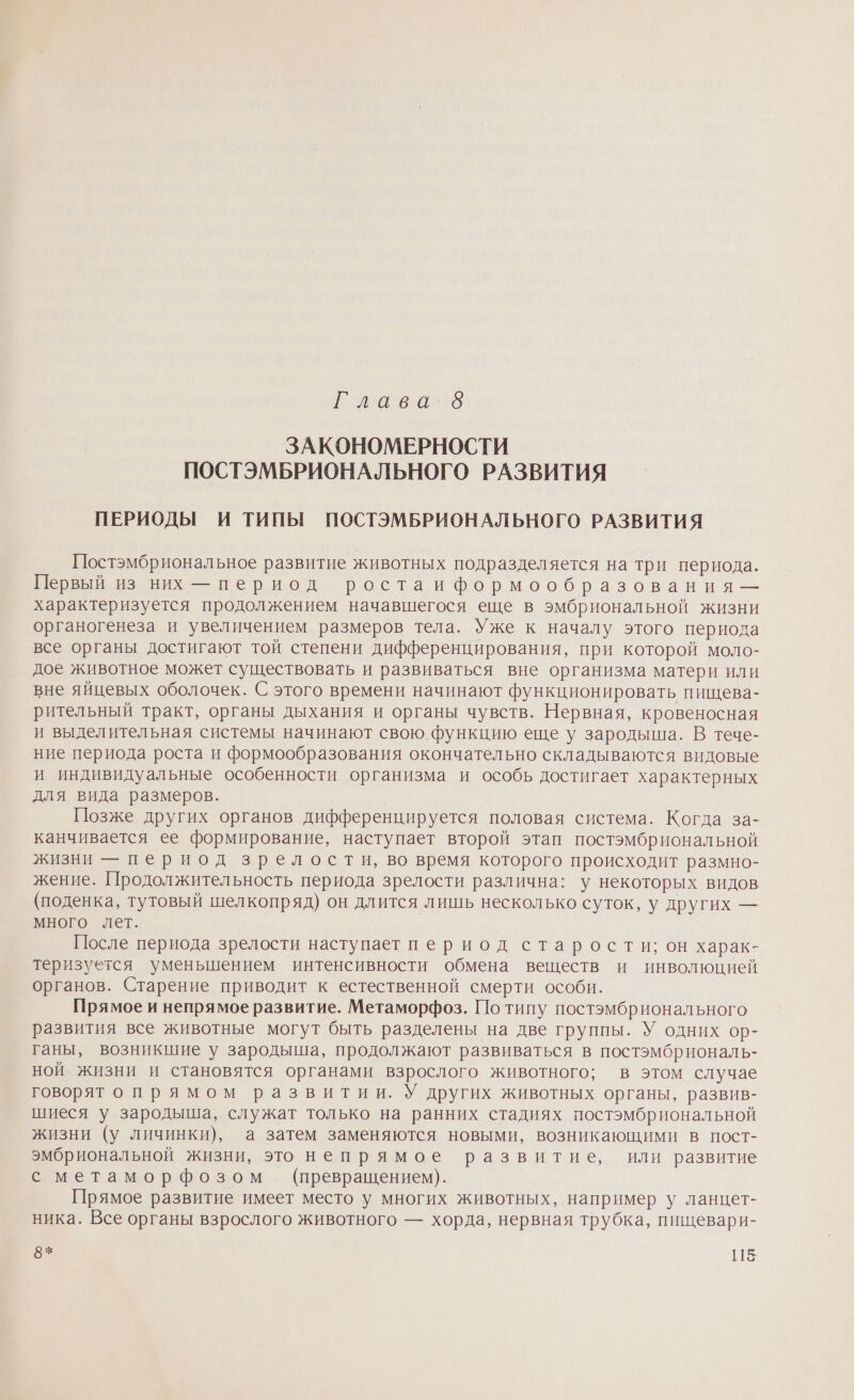 и еаеи о ЗАКОНОМЕРНОСТИ ПОСТЭМБРИОНАЛЬНОГО РАЗВИТИЯ ПЕРИОДЫ И ТИПЫ ПОСТЭМБРИОНАЛЬНОГО РАЗВИТИЯ Постэмбриональное развитие животных подразделяется на три периода. Е ВЕЕНЬ НЗ Ви - период ростаи формообразования — характеризуется продолжением начавшегося еще в эмбриональной жизни органогенеза и увеличением размеров тела. Уже к началу этого периода все органы достигают той степени дифференцирования, при которой моло- дое животное может существовать и развиваться вне организма матери или вне яйцевых оболочек. С этого времени начинают функционировать пищева- рительный тракт, органы дыхания и органы чувств. Нервная, кровеносная и выделительная системы начинают свою функцию еще у зародыша. В тече- ние периода роста и формообразования окончательно складываются видовые и индивидуальные особенности организма и особь достигает характерных для вида размеров. Позже других органов дифференцируется половая система. Когда за- канчивается ее формирование, наступает второй этап постэмбриональной жизни — период зрелости, во время которого происходит размно- жение. Продолжительность периода зрелости различна: у некоторых видов (поденка, тутовый шелкопряд) он длится лишь несколько суток, у других — много лет. После периода зрелости наступает период старости; он харак- теризуется уменьшением интенсивности обмена веществ и инволюцией органов. Старение приводит к естественной смерти особи. Прямое и непрямое развитие. Метаморфоз. По типу постэмбрионального развития все животные могут быть разделены на две группы. У одних ор- ганы, возникшие у зародыша, продолжают развиваться в постэмбриональ- ной жизни и становятся органами взрослого животного; в этом случае говорят опрямом развитии. У других животных органы, развив- шиеся у зародыша, служат только на ранних стадиях постэмбриональной жизни (у личинки), а затем заменяются новыми, возникающими в пост- эмбриональной жизни, это непрямое развитие, или развитие с метаморфозом (превращением). Прямое развитие имеет место у многих животных, например у ланцет- ника. Все органы взрослого животного — хорда, нервная трубка, пищевари- 8* 118