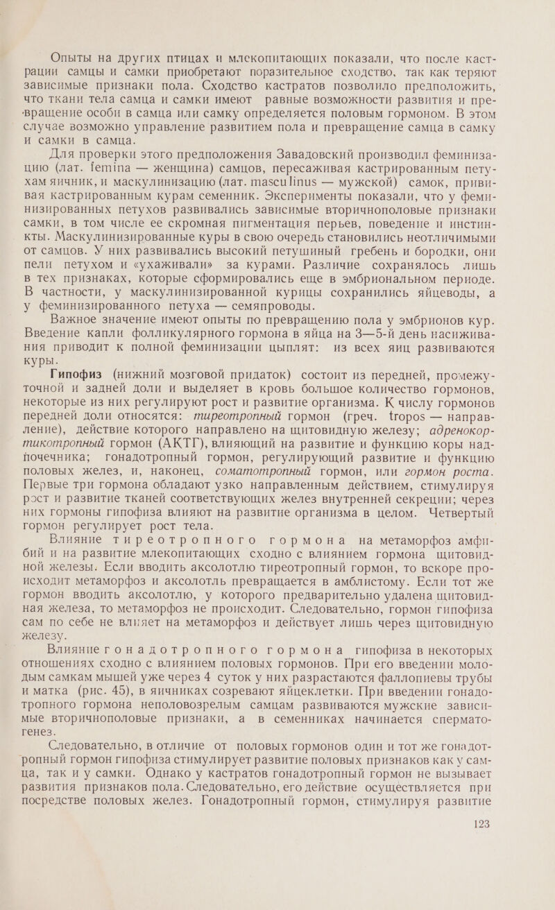 Опыты на других птицах и млекопитающих показали, что после каст- рации самцы и самки приобретают поразительное сходство, так как теряют зависимые признаки пола. Сходство кастратов позволило предположить, что ткани тела самца и самки имеют равные возможности развития и пре- вращение особи в самца или самку определяется половым гормоном. В этом случае возможно управление развитием пола и превращение самца в самку и самки в самца. | Для проверки этого предположения Завадовский производил феминиза- цию (лат. [епипа — женщина) самцов, пересаживая кастрированным пету- хам яичник, и маскулинизацию (лат. тазси Ипиз — мужской) самок, приви- вая кастрированным курам семенник. Эксперименты показали, что у феми- низированных петухов развивались зависимые вторичнополовые признаки самки, в том числе ее скромная пигментация перьев, поведение и инстин- кты. Маскулинизированные куры в свою очередь становились неотличимыми от самцов. У них развивались высокий петушиный гребень и бородки, они пели петухом и «ухаживали» за курами. Различие сохранялось лишь в тех признаках, которые сформировались еще в эмбриональном периоде. В частности, у маскулинизированной курицы сохранились яйцеводы, а у феминизированного петуха — семяпроводы. Важное значение имеют опыты по превращению пола у эмбрионов кур. Введение капли фолликулярного гормона в яйца на 3—5-й день насижива- ния приводит к полной феминизации цыплят: из всех яиц развиваются куры. Гипофиз (нижний мозговой придаток) состоит из передней, промежу- точной и задней доли и выделяет в кровь большое количество гормонов, некоторые из них регулируют рост и развитие организма. К числу гормонов передней доли относятся: тиреотропный гормон (греч. {гороз — направ- ление), действие которого направлено на щитовидную железу; адренокор- тикотропный гормон (АКТГ), влияющий на развитие и функцию коры над- почечника; гонадотропный гормон, регулирующий развитие и функцию половых желез, и, наконец, соматотропный гормон, или гормон роста. Первые три гормона обладают узко направленным действием, стимулируя рост и развитие тканей соответствующих желез внутренней секреции; через них гормоны гипофиза влияют на развитие организма в целом. Четвертый гормон регулирует рост тела. | Влияние тиреотропного гормона на метаморфоз амфи- бий и на развитие млекопитающих сходно с влиянием гормона щитовид- ной железы: Если вводить аксолотлю тиреотропный гормон, то вскоре про- исходит метаморфоз и аксолотль превращается в амблистому. Если тот же гормон вводить аксолотлю, у которого предварительно удалена щитовид- ная железа, то метаморфоз не происходит. Следовательно, гормон гипофиза сам по себе не влияет на метаморфоз и действует лишь через щитовидную железу. | Влияниегонадотропного гормона гипофиза в некоторых отношениях сходно с влиянием половых гормонов. При его введении моло- дым самкам мышей уже через 4 суток у них ‚разрастаются фаллопиевы трубы и матка (рис. 45), в яичниках созревают яйцеклетки. При введении гонадо- тропного гормона неполовозрелым самцам развиваются мужские зависн- мые вторичнополовые признаки, а в семенниках начинается спермато- генез. Следовательно, в отличие от половых гормонов один и тот же гонадот- ропный гормон гипофиза стимулирует развитие половых признаков как у сам- ца, так иу самки. Однако у кастратов гонадотропный гормон не вызывает развития признаков пола. Следовательно, его действие осуществляется при посредстве половых желез. Гонадотропный гормон, стимулируя развитие