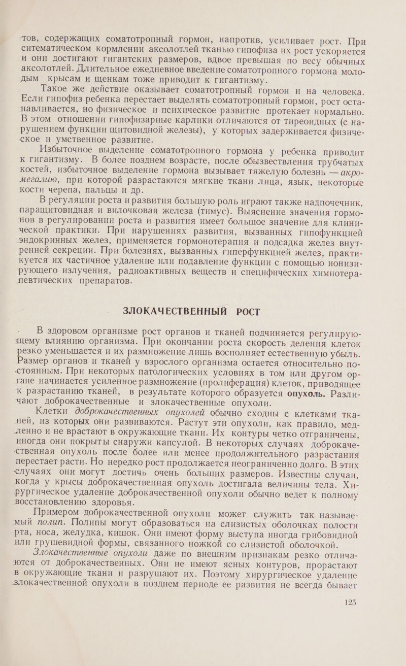 тов, содержащих соматотропный гормон, напротив, усиливает рост. При ситематическом кормлении аксолотлей тканью гипофиза их рост ускоряется И они достигают гигантских размеров, вдвое превышая по весу обычных аксолотлей. Длительное ежедневное введение соматотропного гормона моло- дым крысам и щенкам тоже приводит к гигантизму. Такое же действие оказывает соматотропный гормон и на человека. Если гипофиз ребенка перестает выделять соматотропный гормон, рост оста- навливается, но физическое и психическое развитие протекает нормально. В этом отношении гипофизарные карлики отличаются от тиреоидных (с на- рушением функции щитовидной железы), у которых задерживается физиче- ское и умственное развитие. Избыточное выделение соматотропного гормона у ребенка приводит к гигантизму. В более позднем возрасте, после обызвествления трубчатых костей, избыточное выделение гормона вызывает тяжелую болезнь — акро- мегалию, при которой разрастаются мягкие ткани лица, язык, некоторые кости черепа, пальцы и др. В регуляции роста и развития большую роль играют также надпочечник, паращитовидная и вилочковая железа (тимус). Выяснение значения гормо- нов в регулировании роста и развития имеет большое значение для клини- ческой практики. При нарушениях развития, вызванных гипофункцией эндокринных желез, применяется гормонотерапия и подсадка желез внут- ренней секреции. При болезнях, вызванных гиперфункцией желез, практи- куется их частичное удаление или подавление функции с помощью ионизи- рующего излучения, радиоактивных веществ и специфических химиотера- певтических препаратов. ЗЛОКАЧЕСТВЕННЫЙ РОСТ. В здоровом организме рост органов и тканей подчиняется регулирую- щему влиянию организма. При окончании роста скорость деления клеток резко уменьшается и их размножение лишь восполняет естественную убыль. Размер органов и тканей у взрослого организма остается относительно по- стоянным. При некоторых патологических условиях в том или другом ор- тане начинается усиленное размножение (пролиферация) клеток, приводящее К разрастанию тканей, в результате которого образуется опухоль. Разли- чают доброкачественные и злокачественные опухоли. Клетки доброкачественных опухолей обычно сходны с клетками тка- ней, из которых они развиваются. Растут эти опухоли, как правило, мед- ленно и не врастают в окружающие ткани. Их контуры четко отграничены, иногда они покрыты снаружи капсулой. В некоторых случаях доброкаче- ственная опухоль после более или менее продолжительного разрастания перестает расти. Но нередко рост продолжается неограниченно долго. В этих случаях они могут достичь очень больших размеров. Известны случаи, когда у крысы доброкачественная опухоль достигала величины тела. Хи- рургическое удаление доброкачественной опухоли обычно ведет к полному восстановлению здоровья. Примером доброкачественной опухоли может служить так называе- мый полип. Полипы могут образоваться на слизистых оболочках полости рта, носа, желудка, кишок. Они имеют форму выступа иногда грибовидной или грушевидной формы, связанного ножкой со слизистой оболочкой. Злокачественные опухоли даже по внешним признакам резко отлича- ются от доброкачественных. Они не имеют ясных контуров, прорастают в окружающие ткани и разрушают их. Поэтому хирургическое удаление злокачественной опухоли в позднем периоде ее развития не всегда бывает