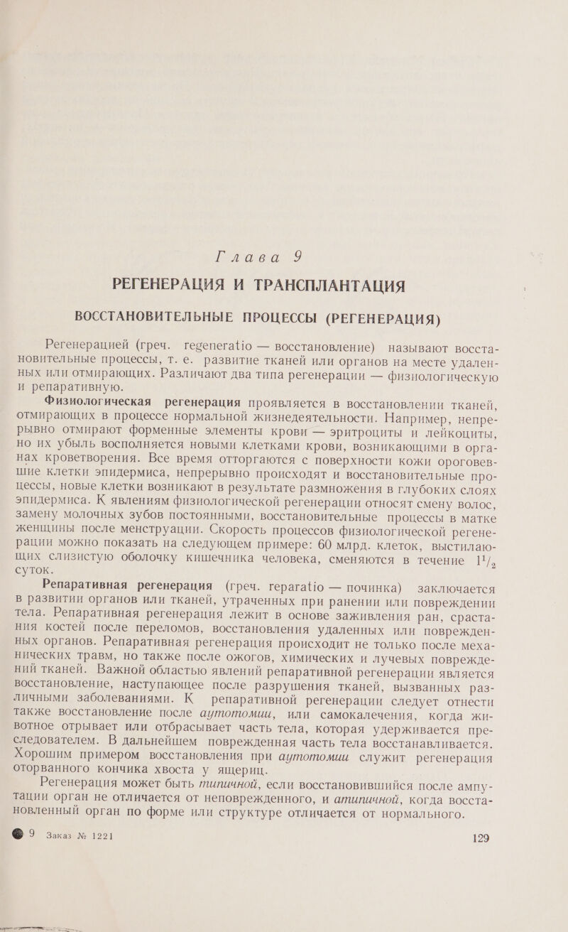 ава 9 РЕГЕНЕРАЦИЯ И ТРАНСПЛАНТАЦИЯ ВОССТАНОВИТЕЛЬНЫЕ ПРОЦЕССЫ (РЕГЕНЕРАЦИЯ) Регенерацией (греч. гесепега!о — восстановление) называют восста- новительные процессы, т. е. развитие тканей или органов на месте удален- ных или отмирающих. Различают два типа регенерации — физиологическую и репаративную. Физиологическая регенерация проявляется в восстановлении тканей, отмирающих в процессе нормальной жизнедеятельности. Например, непре- рывно отмирают форменные элементы крови — эритроциты и лейкоциты, но их убыль восполняется новыми клетками крови, возникающими в орга- нах кроветворения. Все время отторгаются с поверхности кожи ороговев- шие клетки эпидермиса, непрерывно происходят и восстановительные про- цессы, новые клетки возникают в результате размножения в глубоких слоях эпидермиса. К явлениям физиологической регенерации относят смену волос, замену молочных зубов постоянными, восстановительные процессы в матке женщины после менструации. Скорость процессов физиологической регене- рации можно показать на следующем примере: 60 млрд. клеток, выстилаю- щих слизистую оболочку кишечника человека, сменяются в течение И. суток. Репаративная регенерация (греч. герага!о — починка) заключается в развитии органов или тканей, утраченных при ранении или повреждении тела. Репаративная регенерация лежит в основе заживления ран, сраста- ния костей после переломов, восстановления удаленных или поврежден- ных органов. Репаративная регенерация происходит не только после меха- нических травм, но также после ожогов, химических и лучевых поврежде- ний тканей. Важной областью явлений репаративной регенерации является восстановление, наступающее после разрушения тканей, вызванных раз- личными заболеваниями. К репаративной регенерации следует отнести также восстановление после аутотомии, или самокалечения, когда жи- вотное отрывает или отбрасывает часть тела, которая удерживается пре- следователем. В дальнейшем поврежденная часть тела восстанавливается. Хорошим примером восстановления при аитотомии служит регенерация оторванного кончика хвоста у ящериц. Регенерация может быть типичной, если восстановившийся после ампу- тации орган не отличается от неповрежденного, и атипичной, когда восста- новленный орган по форме или структуре отличается от нормального.