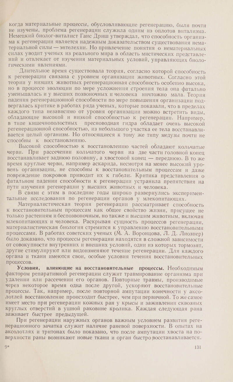 когда материальные процессы, обусловливающие регенерацию, были почти не изучены, проблема регенерации служила одним из оплотов витализма. Немецкий биолог-виталист Ганс Дриш утверждал, что способность организ- ма к регенерации является надежным доказательством существования нема- териальной силы — энтелехии. Но привлечение понятия о нематериальных силах уводит ученых из реального мира в область мистических представле- ний и отвлекает от изучения материальных условий, управляющих биоло- гическими явлениями. | Длительное время существовала теория, согласно которой способность к регенерации связана с уровнем организации животных. Согласно этой теории у низших животных регенерационная способность особенно высока, но в процессе эволюции по мере усложнения строения тела она фатально уменьшалась и у высших позвоночных и человека ничтожно мала. Теория падения регенерационной способности по мере повышения организации под- вергалась критике в работах ряда ученых, которые показали, что в пределах каждого типа независимо от уровня организации можно встретить виды, обладающие высокой и низкой способностью к регенерации. Например, в типе кишечнополостных пресноводная гидра обладает очень высокой регенерационной способностью, из небольшого участка ее тела восстанавли- вается целый организм. Но относящиеся к тому же типу медузы почти не способны к восстановлению. Высокой способностью к восстановлению частей обладают кольчатые черви. При рассечении кольчатого червя на две части головной конец восстанавливает заднюю половину, а хвостовой конец — переднюю. В то же время круглые черви, например аскарида, несмотря на менее высокий уро- вень организации, не способны к восстановительным процессам и даже повреждение покровов приводит их к гибели. Критика представления о фатальном падении способности к регенерации устранила препятствия на пути изучения регенерации у высших животных и человека. ° В связи с этим в последние годы широко развернулись эксперимен- тальные исследования по регенерации органов у млекопитающих. Материалистическая теория регенерации рассматривает способность к восстановительным процессам как общее свойство жизни, присущее не только растениям и беспозвоночным, но также и высшим животным, включая млекопитающих и человека. Раскрывая сущность процессов регенерации, материалистическая биология стремится к управлению восстановительными процессами. В работах советских ученых (М. А. Воронцова, Л. Д. Лиознер) было доказано, что процессы регенерации находятся в сложной зависимости от совокупности внутренних и внешних условий, одни из которых тормозят, другие стимулируют или видоизменяют течение регенерации. Для каждого органа и ткани имеются свои, особые условия течения восстановительных процессов. _ Условия, влияющие на восстановительные процессы. Необходимым фактором репаративной регенерации служит травмирование организма при удалении или рассечении его органов. Повторные травмы, производимые через некоторое время одна после другой, ускоряют восстановительные процессы. Так, например, после повторной ампутации конечности у аксо- лотлей восстановление происходит быстрее, чем при первичной. То жесамое имеет место при регенерации кожных ран у крысы и заживлении сквозных круглых отверстий в ушной раковине кролика. Каждая следующая рана заживает быстрее предыдущей. При регенерации наружных органов важным условием развития реге- нерационного зачатка служит наличие раневой поверхности. В опытах на аксолотлях и тритонах было показано, что после ампутации хвоста на по- верхности раны. возникают новые ткани и орган быстро восстанавливается.