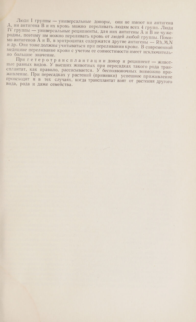 Люди [ группы — универсальные доноры, они не имеют ни антигена А, ни антигена В и их кровь можно переливать людям всех 4 групп. Люди ГУ группы — универсальные реципиенты, для них антигены А и В не чуже- родны, поэтому им можно переливать кровь от людей любой группы. Поми- мо антигенов А и В, в эритроцитах содержатся другие антигены — ВБ, М, М и др. Они тоже должны учитываться при переливании крови. В современной медицине переливание крови с учетом ее совместимости имеет исключитель- но большое значение. При гетеротрансплантации донор и реципиент — живот- ные разных видов. У высших животных при пересадках такого рода тран- сплантат, как правило, рассасывается. У беспозвоночных возможно при- живление. При пересадках у растений (прививки) успешное приживление происходит и в тех случаях, когда трансплантат взят от растения другого вида, рода и даже семейства.