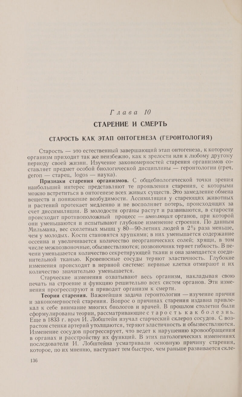 Ги ое а. 10 СТАРЕНИЕ И СМЕРТЬ СТАРОСТЬ КАК ЭТАП ОНТОГЕНЕЗА (ГЕРОНТОЛОГИЯ) Старость — это естественный завершающий этап онтогенеза, к которому организм приходит так же неизбежно, как к зрелости или к любому другому периоду своей жизни. Изучение закономерностей старения организмов со- ставляет предмет особой биологической дисциплины — геронтологии (греч. сегоп — старец, 10505 — наука). Признаки старения организмов. С общебиологической точки зрения наиболыпий интерес представляют те проявления старения, с которыми можно встретиться в онтогенезе всех живых существ. Это замедление обмена веществ и понижение возбудимости. Ассимиляция у стареющих животных и растений протекает медленно и не восполняет потерь, происходящих за счет диссимиляции. В молодости органы растут и развиваются, в старости происходит противоположный процесс — инволюция органов, при которой они уменьшаются и испытывают глубокое изменение строения. По данным Мильмана, вес скелетных мышц у 80—90-летних людей в 27% раза меньше, чем у молодых. Кости становятся хрупкими; в них уменьшается содержание оссеина и увеличивается количество неорганических солей; хрящи, в том числе межпозвоночные, обызвествляются; позвоночник теряет гибкость. В пе- чени уменьшается количество секретирующей ткани и она замещается соеди- нительной тканью. Кровеносные сосуды теряют эластичность. Глубокие изменения происходят в нервной системе: нервные клетки отмирают и их количество значительно уменьшается. Старческие изменения охватывают весь организм, накладывая свою печать на строение и функцию решительно всех систем органов. Эти изме- нения прогрессируют и приводят организм к смерти. Теории старения. Важнейшая задача геронтологии — изучение причин и закономерностей старения. Вопрос о причинах старения издавна привле- кал к себе внимание многих биологов и врачей. В прошлом столетии были сформулированы теории, рассматривающие старость как болезнь. Ещев 1833 г. врач И. Лобштейн изучал старческий склероз сосудов. С воз- растом стенки артерий утолщаются, теряют эластичность и обызвествляются. Изменение сосудов прогрессирует, что ведет к нарушению кровообращения в органах и расстройству их функций. В этих патологических изменениях последователи И. Лобштейна усматривали основную причину старения, которое, по их мнению, наступает тем быстрее, чем раньше развивается скле-