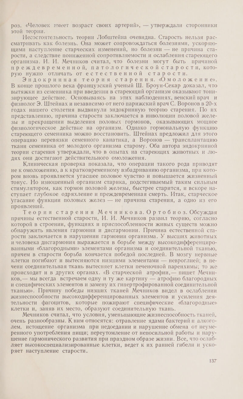 роз. «Человек имеет возраст своих артерий», — утверждали сторонники этой теории. Несостоятельность теории Лобштейна очевидна. Старость нельзя рас- сматривать как болезнь. Она может сопровождаться болезнями, ускоряю- щими наступление старческих изменений, но болезни — не причина ста- рости, а следствие пониженной сопротивляемости и ослабления стареющего организма. И. И. Мечников считал, что болезни могут быть причиной Е к левременно пназтологическон старости, кото- Бун жно ‘отличать отнес тественной старости. Эндокринная теория старения. «Омоложение». В конце прошлого века французский ученый Ш. Броун-Секар доказал, что. вытяжки из семенника при введении в стареющий организм оказывают тони- зирующее действие. Основываясь на этих наблюдениях, венский врач и физиолог Э. Штейнах и независимо от него парижский врач С. Воронов в 20-х годах нашего столетия выдвинули эндокринную теорию старения. По их представлению, причина старости заключается в инволюции половой желе- зы и прекращении выделения половых гормонов, оказывающих мощное физиологическое действие на организм. Однако гормональную функцию стареющего семенника можно восстановить. Штейнах предложил для этого операцию перевязки семенного канатика, а Воронов — трансплантацию ткани семенника от молодого организма старому. Оба автора эндокринной теории старения утверждали, что в опытах на стареющих животных и лю- дях они достигают действительного омоложения. Клиническая проверка показала, что операции такого рода приводят не к омоложению, а к кратковременному взбадриванию организма, при кото- ром вновь проявляется угасшее половое чувство и повышается жизненный тонус. Но изношенный организм старика, подстегиваемый таким сильным стимулятором, как гормон половой железы, быстрее старится, и вскоре на- ступает глубокое одряхление и преждевременная смерть. Итак, старческое угасание функции половых желез — не причина старения, а одно из его проявлений. Веорин старения о Ортобиоз. Обсуждая причины естественной старости, И. И. Мечников развил теорию, согласно которой в строении, функциях и приспособленности живых существ можно обнаружить явления гармонии и дисгармонии. Причина естественной ста- рости заключается в нарушении гармонии организма. У высших животных и человека дисгармония выражается в борьбе между высокодифференциро- ванными «благородными» элементами организма и соединительной тканью, причем в старости борьба кончается победой последней. В мозгу нервные. клетки погибают и вытесняются низшими элементами — невроглией; в пе- чени соединительная ткань вытесняет клетки печеночной паренхимы; то же происходит и в других органах. «В старческой атрофии, — пишет Мечни- ков, — мы всегда встречаем одну и ту же картину — атрофию благородных и специфических элементов и замену их гипертрофированной соединительной тканью». Причину победы низших тканей Мечников видел в ослаблении жизнеспособности высокодифференцированных элементов и усиления дея- тельности фагоцитов, которые пожирают специфические «благородные» клетки и, заняв их место, образуют соединительную ткань. Мечников считал, что условия, уменыпающие жизнеспособность тканей, очень разнообразны. К ним относятся: отравление ядами бактерий и алкого- лем, истощение организма при недоедании и нарушение обмена от неуме- ренного употребления пищи; переутомление от непосильной работы и нару- шение гармонического развития при праздном образе жизни. Все, что ослаб- ляет высокоспециализированные клетки, ведет к их ранней гибели и уско- ряет наступление старости.