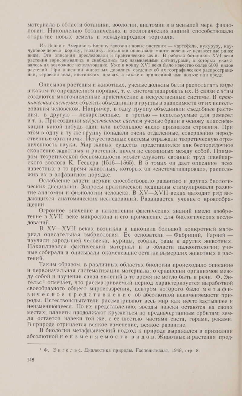 материала в области ботаники, зоологии, анатомии и в меньшей мере физио- логии. Накоплению ботанических и зоологических знаний способствовало открытие новых земель и международная торговля. Из Индии и Америки в Европу завозили новые растения — картофель, кукурузу, кау- чуковое дерево, корицу, гвоздику. Ботаники описывали многочисленные неизвестные ранее виды. Эти описания преследовали и практические цели. В работах ботаников ХУ][ века растения зарисовывались и снабжались так называемыми сигнатурами, в которых указч- валось их возможное использование. Уже к концу ХУ]! века было известно более 6000 видов растений. При описании животных давались сведения об их географическом распростране- нии, строении тела, инстинктах, нравах, а также о приносимой ими пользе или вреде. Описывая растения и животных, ученые должны были располагать видь в каком-то определенном порядке, т. е. систематизировать их. В связи с этим создаются многочисленные практические и искусственные системы. В прак- тических системах объекты объединяли в группы в зависимости от их исполь- зования человеком. Например, в одну группу объединяли съедобные расте- ния, в другую — лекарственные, в третью — используемые для ремесел ит. п. При создании искусственных систем ученые брали в основу классифи- кации какой-нибудь один или небольшое число признаков строения. При этом в одну и ту же группу попадали очень отдаленные, совершенно нерод- ственные организмы. Искусственные системы отражали теоретическую огра- ниченность науки. Мир живых существ представлялся как беспорядочное скопление животных и растений, ничем не связанных между собой. Приме- ром теоретической беспомощности может служить сводный труд швейцар- ского зоолога К. Геснера (1516—1565). В 5 томах он дает описание всех известных в то время животных, которых он «систематизировал», располо- жив их в алфавитном порядке. Ослабление власти церкви способствовало развитию и других биологи- ческих дисциплин. Запросы практической медицины стимулировали разви- тие анатомии и физиологии человека. В ХУ—ХУП веках выходит ряд вы- дающихся анатомических исследований. Развивается учение о кровообра- щении. Огромное значение в накоплении фактических знаний имело изобре- тение в ХУП веке микроскопа и его применение для биологических иссле- дований. В ХУ—ХУП веках возникла и накопила большой конкретный мате- риал описательная эмбриология. Ее основатели — Фабриций, Гарвей — ‘изучали зародышей человека, курицы, собаки, овцы и других животных. Накапливался фактический материал и в области палеонтологии; уче- ные собирали и описывали окаменевшие остатки вымерших животных и рас- тений. Таким образом, в различных областях биологии происходило описание и первоначальная систематизация материала; о сравнении организмов меж- ду собой и изучении связи явлений в то время не могло быть и речи. Ф. Эн- гельс' отмечает, что рассматриваемый период характеризуется выработкой своеобразного общего мировоззрения, центром которого было метафи- зическое представление об абсолютной неизменяемости при- роды. Естествоиспытатели рассматривают весь мир как нечто застывшее и неизменяющееся. [10 их представлению, звезды навеки остаются на своих местах; планеты продолжают кружиться по предначертанным орбитам; зем- ля остается навеки той же, с ее шестью частями света, горами, реками. В природе отрицается всякое изменение, всякое развитие. В биологии метафизический подход к природе выражался в признании абсолютной неизменяемости видов. Животные и растения пред- 1 Ф. Энгельс. Диалектика природы. Госполитиздат, 1948, стр. 8.