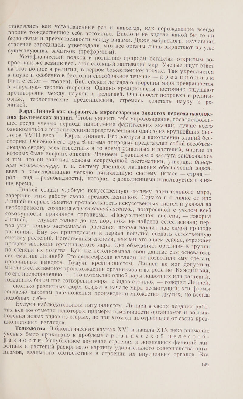 вые раз и навсегда, как порождавшие всегда вполне тождественное себе потомство. Биологи не видели какой бы то ни было связи и преемственности между видами. Даже эмбриологи, изучавшие строение зародышей, утверждали, что все органы лишь вырастают из уже существующих зачатков (преформизм). Метафизический подход к познанию природы оставлял открытым во- прос: как же возник весь этот сложный застывший мир. Ученые ищут ответ на этот вопрос в религии, в первом божественном толчке. Так укрепляется в науке и особенно в биологии своеобразное течение — к реационизм (лат. сгеафог — творец). Библейская легенда о творении мира превращается в «научную» теорию творения. Однако креационисты постоянно ощущают противоречие между наукой и религией. Они вносят поправки в религи- озные, теологические представления, стремясь сочетать науку с ре- лигией. Карл Линней как выразитель мировоззрения биологов периода накопле- ния фактических знаний. Чтобы уяснить себе мировоззрение, господствовав- шее среди ученых периода накопления фактических знаний, лучше всего ознакомиться с теоретическими представлениями одного из крупнейших био- логов ХУПГ века — Карла Линнея. Его заслуги в накоплении знаний бес- спорны. Основной его труд «Система природы» представлял собой всеобъем- лющую сводку всех известных в то время животных и растений, многие из которых были впервые описаны Линнеем. Главная его заслуга заключалась в том, что он заложил основы современной систематики, утвердил бинар- ную номенклатуру, т. е. систему двойных латинских обозначений видов, ввел в классификацию четкую пятичленную систему (класс — отряд — род — вид — разновидность), которая с дополнениями используется и в на- ше время. | Линней создал удобную искусственную систему растительного мира, завершив этим работу своих предшественников. Однако в отличие от них Линней впервые заметил произвольность искусственных систем и указал на необходимость создания естественной системы, построенной с учетом всей совокупности признаков организма. «Искусственная система, — говорил Линней, — служит только до тех пор, пока не найдена естественная; пер- вая учит только распознавать растения, вторая научит нас самой природе растения». Ему же принадлежит и первая попытка создать естественную систему растении. Естественная система, как мы это знаем сейчас, отражает процесс эволюции органического мира. Она объединяет организм в группы по степени их родства. Как же истолковывал свои данные сам основатель систематики Линней? Его философские взгляды не позволили ему сделать правильных выводов. Будучи креационистом, Линней не мог допустить мысли о естественном происхождении организмов и их родстве. Каждый вид, по его представлению, — это потомство одной пары животных или растений, созданных богом при сотворении мира. «Видов столько, — говорил Линней, — сколько различных форм создал в начале мира всемогущий; эти формы согласно законам размножения производили множество других, но всегда подобных себе». Будучи наблюдательным натуралистом, Линней в своих поздних рабо- тах все же отметил некоторые примеры изменчивости организмов и возник- новения новых видов из старых, но при этом он не отрешился от своих креа- ционистских взглядов. Телеология. В биологических науках ХУ1 и начала ХХ века внимание ученых было приковано к проблеме органической целесооб - разности. Углубленное изучение строения и жизненных функций жи- вотных и растений раскрывало картину удивительного совершенства орга- низмов, взаимного соответствия в строении их внутренних органов. Эта