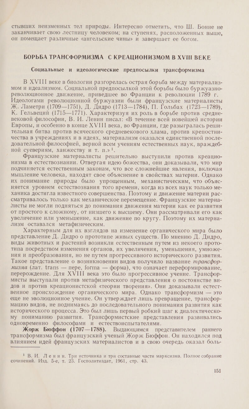 стывших неизменных тел природы. Интересно отметить, что Ш. Бонне не заканчивает свою лестницу человеком; на ступенях, расположенных выше, он помещает различные «ангельские чины» и завершает ее богом. БОРЬБА ТРАНСФОРМИЗМА С КРЕАЦИОНИЗМОМ В ХУШ ВЕКЕ Социальные и идеологические предпосылки трансформизма В ХУП веке в биологии разгорелась острая борьба между материализ- мом и идеализмом. Социальной предпосылкой этой борьбы было буржуазно- революционное движение, приведшее во Франции к революции 1789 г. Идеологами революционной буржуазии были французские материалисты Ж. Ламетри (1709—1751), Д. Дидро (1713—1784), П. Гольбах (1723—1789), К. Гельвеций (1715—1771). Характеризуя их роль в борьбе против средне- вековой философии, В. И. Ленин писал: «В, течение всей новейшей истории Европы, и особенно в конце ХУ ПГ века, во Франции, где разыгралась реши- тельная битва против всяческого средневекового хлама, против крепостни- чества в учреждениях и в идеях, материализм оказался единственной после- довательной философией, верной всем учениям естественных наук, враждеб- ной суевериям, ханжеству и т. п.» 1. Французские материалисты решительно выступили против креацио- низма в естествознании. Отвергая идею божества, они доказывали, что мир подчиняется естественным законам, что все сложнейшие явления, включая мышление человека, находят свое объяснение в свойствах материи. Однако их понимание природы было упрощенным, механистическим, что объяс- няется уровнем естествознания того времени, когда из всех наук только ме- ханика достигла известного совершенства. Поэтому и движение материи рас- сматривалось только как механическое перемещение. Французские материа- листы не могли подняться до понимания движения материи как ее развития от простого к сложному, от низшего к высшему. Они рассматривали его как увеличение или уменьшение, как движение по кругу. Поэтому их материа- лизм оставался метафизическим. Характерным для их взглядов на изменение органического мира было представление Д. Дидро о прототипе живых существ. По мнению Д. Дидро, виды животных и растений возникли естественным путем из некоего прото- типа посредством изменения органов, их увеличения, уменьшения, умноже- ния и преобразования, но не путем прогрессивного исторического развития. Такое представление о возникновении видов получило название трансфор- мизма (лат. 1гапз — пере, {огта — форма), что означает переформирование, перерождение. Для ХУП века это было прогрессивное учение. Трансфор- мисты выступали против метафизического представления о постоянстве ви- дов и против креационистской «теории творения». Они доказывали естест- венное происхождение органического мира. Однако трансформизм — это еще не эволюционное учение. Он утверждает лишь превращение, трансфор- мацию видов, не поднимаясь до последовательного понимания развития как исторического процесса. Это был лишь первый робкий шаг к диалектическо- му пониманию развития. Трансформистские представления развивались одновременно философами и естествоиспытателями. Жорж Бюффон (1707—1788). Выдающимся представителем раннего трансформизма был французский ученый Жорж Бюффон. Он находился под влиянием идей французских материалистов и в свою очередь оказал боль- т В.И. Ленин. Три источника и три составные части марксизма. Полное собрание сочинений. Изд. 5-е, т. 23. Госполитиздат, 1961, стр. 43.