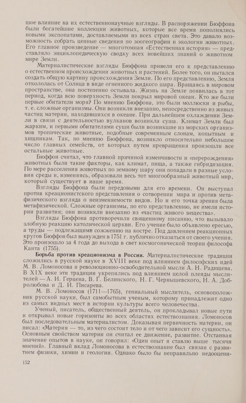 шое влияние на их естественнонаучные взгляды. В распоряжении Бюффона были богатейшие коллекции животных, которые все время пополнялись новыми экспонатами, доставляемыми из всех стран света. Это давало воз- можность собрать ценные сведения по зоогеографии и экологии животных. Его главное произведение — многотомная «Естественная история» — пред- ставляло энциклопедическую сводку всех новейших знаний о животном мире Земли. Материалистические взгляды Бюффона привели его к представлению о естественном происхождении животных и растений. Более того, он пытался создать общую картину происхождения Земли. По его представлению, Земля откололась от Солнца в виде огненного жидкого шара. Вращаясь в мировом пространстве, она постепенно остывала. Жизнь на Земле появилась в тот период, когда всю поверхность Земли покрыл мировой океан. Кто же были первые обитатели моря? По мнению Бюффона, это были моллюски и рыбы, т. е. сложные организмы. Они возникли внезапно, непосредственно из живых частиц материи, находившихся в океане. При дальнейшем охлаждении Зем- Ли в связи с деятельностью вулканов возникла суша. Климат Земли был жарким, и первыми обитателями суши были возникшие из морских организ- мов тропические животные, подобные современным слонам, копытным и хищникам. Так, по мнению Бюффона, возникло относительно небольшое число главных семейств, от которых путем превращения произошли все остальные животные. Бюффон считал, что главной причиной изменчивости и «перерождения» животных были такие факторы, как климат, пища, а также гибридизация. По мере расселения животных по земному шару они попадали в разные усло- вия среды и, изменяясь, образовали весь тот многообразный животный мир, который существует в наше время. Взгляды Бюффона были передовыми для его времени. Он выступал против креационистского представления о сотворении мира и против мета- физического взгляда о неизменяемости видов. Но и его точка зрения была метафизической. Сложные организмы, по его представлению, не имели исто- рии развития; они возникли внезапно из «частиц живого вещества». Взгляды Бюффона противоречили священному писанию, что вызывало злобную реакцию католической церкви. Его учение было объявлено ересью, а труды — подлежащими сожжению на костре. Под давлением реакционных кругов Бюффон был вынужден в 1751 г. публично отказаться от своего учения. Это произошло за 4 года до выхода в свет космогонической теории философа Канта (1755). Борьба против креационизма в России. Материалистические традиции сложились в русской науке в ХУП] веке под влиянием философских идей М. В. Ломоносова и революционно-освободительной мысли А. Н. Радищева. В Х[Х веке эти традиции укрепились под влиянием целой плеяды мысли- телей — А. И. Герцена, В. Г. Белинского, Н. Г. Чернышевского, Н. А. Доб- ролюбова и Д. И. Писарева. М. В. Ломоносов (1711—1765), гениальный мыслитель, основополож- ник русской науки, был самобытным ученым, которому принадлежит одно из самых видных мест в истории культуры всего человечества. Ученый, писатель, общественный деятель, он прокладывал новые пути и открывал новые горизонты во всех областях естествознания. Ломоносов был последовательным материалистом. Доказывая первичность материи, он писал: «Материя — то, из чего состоит тело и от чего зависит его сущность». Основным свойством материи он считал ее движение, развитие. Отстаивая значение опытов в науке, он говорил: «Один опыт я ставлю выше тысячи мнений». Главный вклад Ломоносова в естествознание был связан с разви- тием физики, химии и геологии. Однако было бы неправильно недооцени-