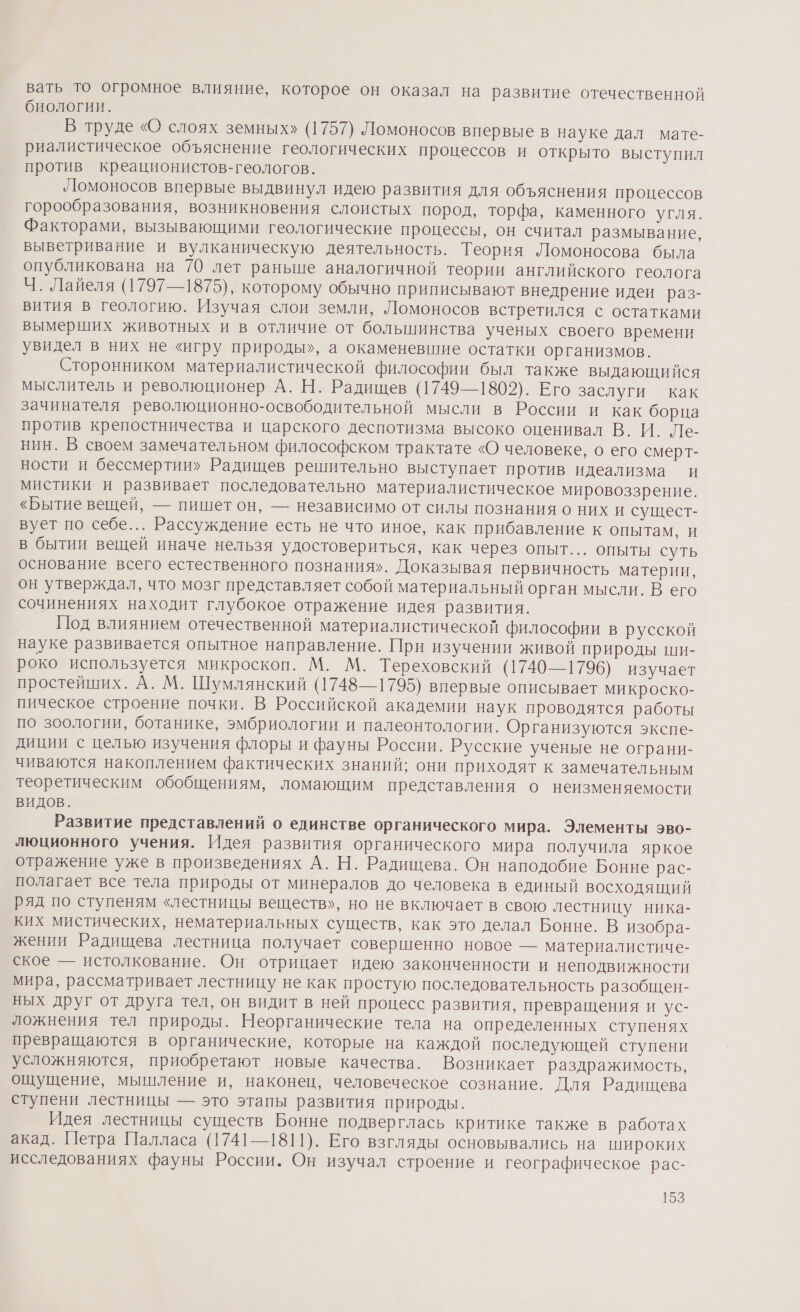 вать То огромное влияние, которое он оказал на развитие отечественной биологии. В труде «О слоях земных» (1757) Ломоносов впервые в науке дал мате- риалистическое объяснение геологических процессов и открыто выступил против креационистов-геологов. Ломоносов впервые выдвинул идею развития для объяснения процессов горообразования, возникновения слоистых пород, торфа, каменного угля. Факторами, вызывающими геологические процессы, он считал размывание, выветривание и вулканическую деятельность. Теория Ломоносова была опубликована на 70 лет раньше аналогичной теории английского геолога Ч. Лайеля (1797—1875), которому обычно приписывают внедрение идеи раз- вития в геологию. Изучая слои земли, Ломоносов встретился с остатками вымерших животных и в отличие от большинства ученых своего времени увидел в них не «игру природы», а окаменевшие остатки организмов. Сторонником материалистической философии был также выдающийся мыслитель и революционер А. Н. Радищев (1749—1802). Его заслуги как зачинателя революционно-освободительной мысли в России и как борца против крепостничества и царского деспотизма высоко оценивал В. И. Ле- нин. В своем замечательном философском трактате «О человеке, о его смерт- ности и бессмертии» Радищев решительно выступает против идеализма и мистики и развивает последовательно материалистическое мировоззрение. «Бытие вещей, — пишет он, — независимо от силы познания о них и сущест- вует по себе... Рассуждение есть не что иное, как прибавление к опытам, и в бытии вещей иначе нельзя удостовериться, как через опыт... опыты суть основание всего естественного познания». Доказывая первичность материи, он утверждал, что мозг представляет собой материальный орган мысли. В его сочинениях находит глубокое отражение идея развития. Под влиянием отечественной материалистической философии в русской науке развивается опытное направление. При изучении живой природы ши- роко используется микроскоп. М. М. Тереховский (1740—1796) изучает простейших. А. М. Шумлянский (1748—1795) впервые описывает микроско- пическое строение почки. В Российской академии наук проводятся работы по зоологии, ботанике, эмбриологии и палеонтологии. Организуются экспе- диции с целью изучения флоры и фауны России. Русские ученые не ограни- чиваются накоплением фактических знаний; они приходят к замечательным теоретическим обобщениям, ломающим представления о неизменяемости видов. Развитие представлений о единстве органического мира. Элементы эво- люционного учения. Идея развития органического мира получила яркое отражение уже в произведениях А. Н. Радищева. Он наподобие Бонне рас- полагает все тела природы от минералов до человека в единый восходящий ряд по ступеням «лестницы веществ», но не включает в свою лестницу ника- ких мистических, нематериальных существ, как это делал Бонне. В изобра- жении Радищева лестница получает совершенно новое — материалистиче- ское — истолкование. Он отрицает идею законченности и неподвижности мира, рассматривает лестницу не как простую последовательность разобщен- ных друг от друга тел, он видит в ней процесс развития, превращения и ус- ложнения тел природы. Неорганические тела на определенных ступенях преврашаются в органические, которые на каждой последующей ступени усложняются, приобретают новые качества. Возникает раздражимость, ощущение, мышление и, наконец, человеческое сознание. Для Радищева ступени лестницы — это этапы развития природы. Идея лестницы существ Бонне подверглась критике также в работах акад. Петра Палласа (1741—1811). Его взгляды основывались на широких исследованиях фауны России. Он изучал строение и географическое рас-